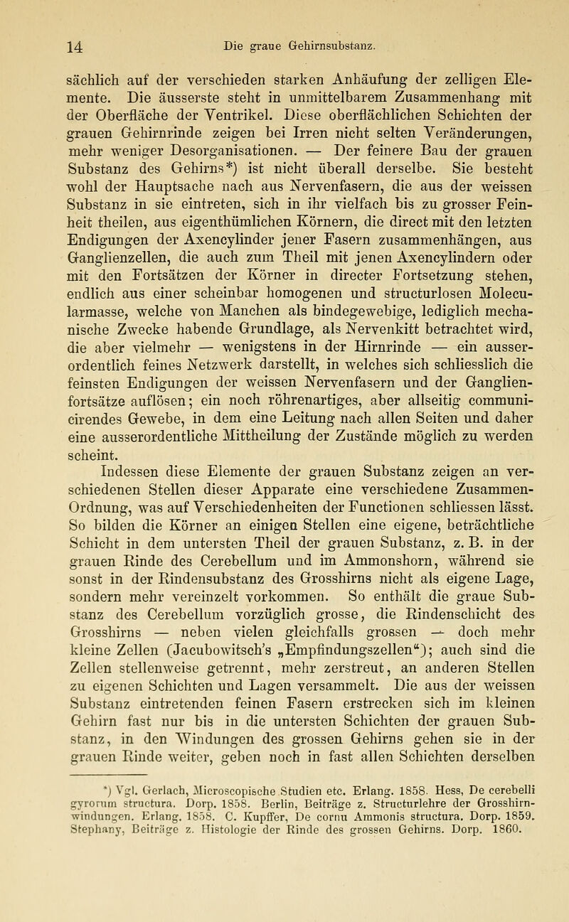 sächlich auf der verschieden starken Anhäufung der zelligen Ele- mente. Die äusserste steht in unmittelbarem Zusammenhang mit der Oberfläche der Yentrikel. Diese oberflächlichen Schichten der grauen Gehirnrinde zeigen bei Irren nicht selten Veränderungen, mehr weniger Desorganisationen. — Der feinere Bau der grauen Substanz des Gehirns*) ist nicht überall derselbe. Sie besteht wohl der Hauptsache nach aus Nervenfasern, die aus der weissen Substanz in sie eintreten, sich in ihr vielfach bis zu grosser Fein- heit theilen, aus eigenthümlichen Körnern, die direct mit den letzten Endigungen der Axencylinder jener Fasern zusammenhängen, aus Ganglienzellen, die auch zum Theil mit jenen Axencylindern oder mit den Fortsätzen der Körner in directer Fortsetzung stehen, endlich aus einer scheinbar homogenen und structurlosen Molecu- larmasse, welche von Manchen als bindegewebige, lediglich mecha- nische Zwecke habende Grundlage, als Nervenkitt betrachtet wird, die aber vielmehr — wenigstens in der Hirnrinde — ein ausser- ordentlich feines Netzwerk darstellt, in welches sich schliesslich die feinsten Endigungen der weissen Nervenfasern und der Ganglien- fortsätze auflösen; ein noch röhrenartiges, aber allseitig communi- cirendes Gewebe, in dem eine Leitung nach allen Seiten und daher eine ausserordentliche Mittheilung der Zustände möglich zu werden scheint. Indessen diese Elemente der grauen Substanz zeigen an ver- schiedenen Stellen dieser Apparate eine verschiedene Zusammen- Ordnung, was auf Verschiedenheiten der Functionen schliessen lässt. So bilden die Körner an einigen Stellen eine eigene, beträchtliche Schicht in dem untersten Theil der grauen Substanz, z. B. in der grauen Rinde des Cerebellum und im Ammonshorn, während sie sonst in der Rindensubstanz des Grosshirns nicht als eigene Lage, sondern mehr vereinzelt vorkommen. So enthält die graue Sub- stanz des Cerebellum vorzüglich grosse, die Rindenschicht des Grosshirns — neben vielen gleichfalls grossen — doch mehr kleine Zellen (Jacubowitsch's „Empfindungszellen); auch sind die Zellen stellenweise getrennt, mehr zerstreut, an anderen Stellen zu eigenen Schichten und Lagen versammelt. Die aus der weissen Substanz eintretenden feinen Fasern erstrecken sich im kleinen Gehirn fast nur bis in die untersten Schichten der grauen Sub- stanz, in den Windungen des grossen Gehirns gehen sie in der grauen Rinde weiter, geben noch in fast allen Schichten derselben *) Vgl. Gerlach, Microscopische Studien etc. Erlang. 1858. Hess, De cerebelli gyrorum structura. Dorp. 1858. Berlin, Beiträge z. Structurlehre der Grosshirn- windungen. Erlaug. 1858. C. Kupffer, De cornu Ammonis structura. Dorp. 1859. Stephany, Beiträge z. Histologie der Rinde des grossen Gehirns. Dorp. 1860.