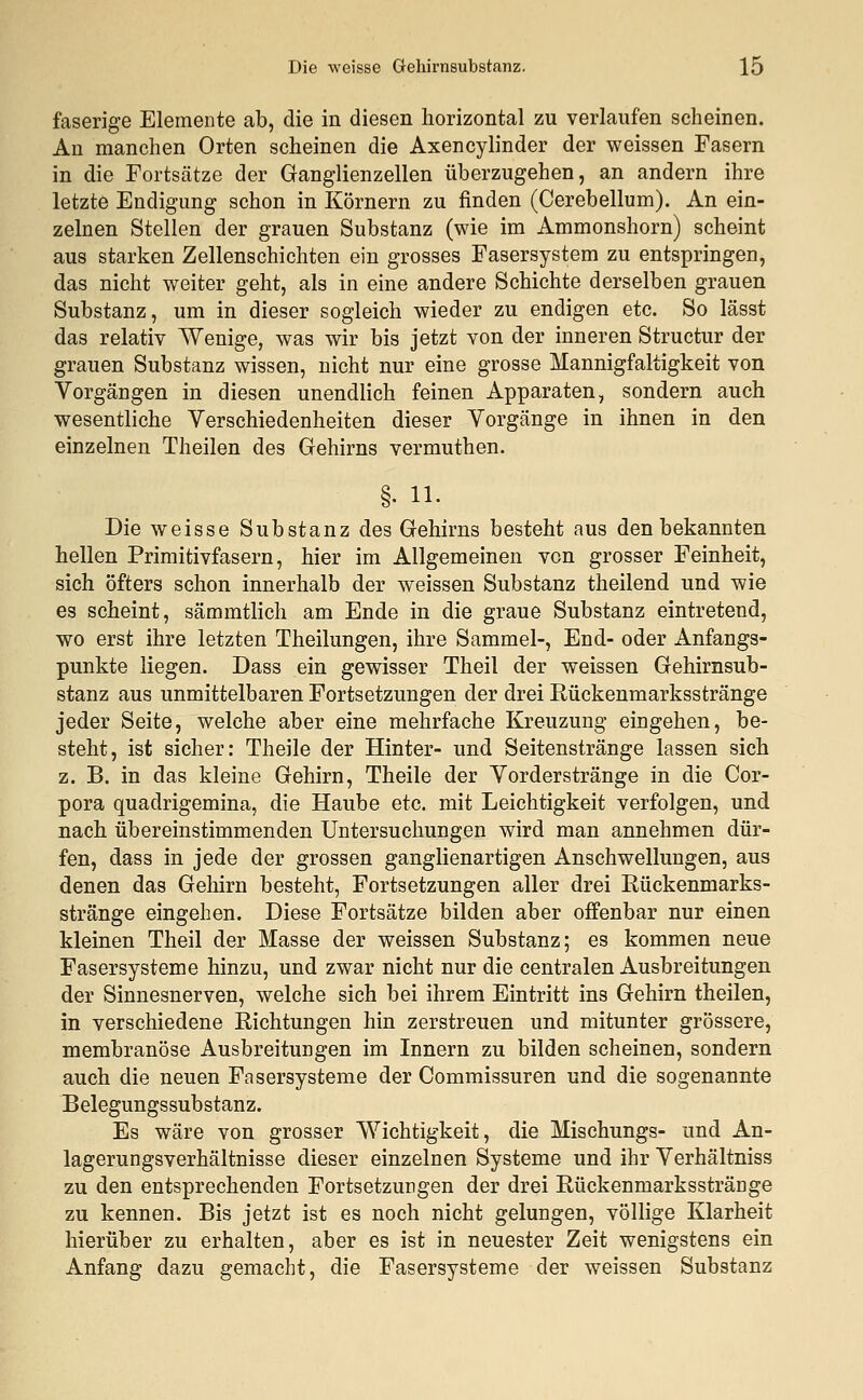 faserige Elemente ab, die in diesen horizontal zu verlaufen scheinen. An manchen Orten scheinen die Axencylinder der weissen Fasern in die Fortsätze der Ganglienzellen überzugehen, an andern ihre letzte Endigung schon in Körnern zu finden (Cerebellum). An ein- zelnen Stellen der grauen Substanz (wie im Ammonshorn) scheint aus starken Zellenschichten ein grosses Fasersystem zu entspringen, das nicht weiter geht, als in eine andere Schichte derselben grauen Substanz, um in dieser sogleich wieder zu endigen etc. So lässt das relativ Wenige, was wir bis jetzt von der inneren Structur der grauen Substanz wissen, nicht nur eine grosse Mannigfaltigkeit von Vorgängen in diesen unendlich feinen Apparaten, sondern auch wesentliche Verschiedenheiten dieser Vorgänge in ihnen in den einzelnen Theilen des Gehirns vermuthen. §. 11. Die weisse Substanz des Gehirns besteht aus den bekannten hellen Primitivfasern, hier im Allgemeinen von grosser Feinheit, sich öfters schon innerhalb der weissen Substanz theilend und wie es scheint, sämmtlich am Ende in die graue Substanz eintretend, wo erst ihre letzten Theilungen, ihre Sammel-, End- oder Anfangs- punkte liegen. Dass ein gewisser Theil der weissen Gehirnsub- stanz aus unmittelbaren Fortsetzungen der drei Rückenmarksstränge jeder Seite, welche aber eine mehrfache Kreuzung eingehen, be- steht, ist sicher: Theile der Hinter- und Seitenstränge lassen sich z. B. in das kleine Gehirn, Theile der Vorder stränge in die Cor- pora quadrigemina, die Haube etc. mit Leichtigkeit verfolgen, und nach übereinstimmenden Untersuchungen wird man annehmen dür- fen, dass in jede der grossen ganglienartigen Anschwellungen, aus denen das Gehirn besteht, Fortsetzungen aller drei Rückenmarks- stränge eingehen. Diese Fortsätze bilden aber offenbar nur einen kleinen Theil der Masse der weissen Substanz; es kommen neue Fasersysteme hinzu, und zwar nicht nur die centralen Ausbreitungen der Sinnesnerven, welche sich bei ihrem Eintritt ins Gehirn theilen, in verschiedene Richtungen hin zerstreuen und mitunter grössere, membranöse Ausbreitungen im Innern zu bilden scheinen, sondern auch die neuen Fasersysteme der Commissuren und die sogenannte Belegungssubstanz. Es wäre von grosser Wichtigkeit, die Mischungs- und An- lagerungsverhältnisse dieser einzelnen Systeme und ihr Verhältniss zu den entsprechenden Fortsetzungen der drei Rückenmarksstränge zu kennen. Bis jetzt ist es noch nicht gelungen, völlige Klarheit hierüber zu erhalten, aber es ist in neuester Zeit wenigstens ein Anfang dazu gemacht, die Fasersysteme der weissen Substanz