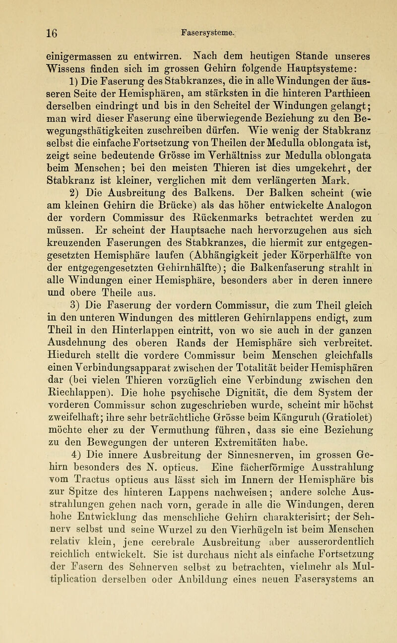 einigermassen zu entwirren. Nach dem heutigen Stande unseres Wissens finden sich im grossen Gehirn folgende Hauptsysteme: 1) Die Faserung des Stabkranzes, die in alle Windungen der äus- seren Seite der Hemisphären, am stärksten in die hinteren Parthieen derselben eindringt und bis in den Scheitel der Windungen gelangt; man wird dieser Faserung eine überwiegende Beziehung zu den Be- wegungsthätigkeiten zuschreiben dürfen. Wie wenig der Stabkranz selbst die einfache Fortsetzung vonTheilen derMedulla oblongata ist, zeigt seine bedeutende Grösse im Verhältniss zur Medulla oblongata beim Menschen; bei den meisten Thieren ist dies umgekehrt, der Stabkranz ist kleiner, verglichen mit dem verlängerten Mark. 2) Die Ausbreitung des Balkens. Der Balken scheint (wie am kleinen Gehirn die Brücke) als das höher entwickelte Analogon der vordem Commissur des Rückenmarks betrachtet werden zu müssen. Er scheint der Hauptsache nach hervorzugehen aus sich kreuzenden Faserungen des Stabkranzes, die hiermit zur entgegen- gesetzten Hemisphäre laufen (Abhängigkeit jeder Körperhälfte von der entgegengesetzten Gehirnhälfte); die Balkenfaserung strahlt in alle Windungen einer Hemisphäre, besonders aber in deren innere und obere Theile aus. 3) Die Faserung der vordem Commissur, die zum Theil gleich in den unteren Windungen des mittleren Gehirnlappens endigt, zum Theil in den Hinterlappen eintritt, von wo sie auch in der ganzen Ausdehnung des oberen Rands der Hemisphäre sich verbreitet. Hiedurch stellt die vordere Commissur beim Menschen gleichfalls einen Verbindungsapparat zwischen der Totalität beider Hemisphären dar (bei vielen Thieren vorzüglich eine Yerbindung zwischen den Riechlappen). Die hohe psychische Dignität, die dem System der vorderen Commissur schon zugeschrieben wurde, scheint mir höchst zweifelhaft; ihre sehr beträchtliche Grösse beim Känguruh (Gratiolet) möchte eher zu der Vermuthung führen, da3s sie eine Beziehung zu den Bewegungen der unteren Extremitäten habe. 4) Die innere Ausbreitung der Sinnesnerven, im grossen Ge- hirn besonders des N. opticus. Eine fächerförmige Ausstrahlung vom Tractus opticus aus lässt sich im Innern der Hemisphäre bis zur Spitze des hinteren Lappens nachweisen; andere solche Aus- strahlungen gehen nach vorn, gerade in alle die Windungen, deren hohe Entwicklung das menschliche Gehirn charakterisirt; der Seh- nerv selbst und seine Wurzel zu den Yierhügeln ist beim Menschen relativ klein, jene cerebrale Ausbreitung aber ausserordentlich reichlich entwickelt. Sie ist durchaus nicht als einfache Fortsetzung der Fasern des Sehnerven selbst zu betrachten, vielmehr als Mul- tiplication derselben oder Anbildung eines neuen Fasersystems an