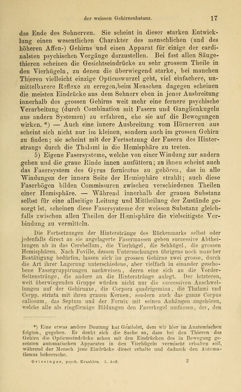 das Ende des Sehnerven. Sie scheint in dieser starken Entwick- lung einen wesentlichen Charakter des menschlichen (und des höheren Affen-) Gehirns und einen Apparat für einige der cardi- nalsten psychischen Vorgänge darzustellen. Bei fast allen Säuge- thieren scheinen die Gesichtseindrücke zu sehr grossem Theile in den Vierhügeln, zu denen die überwiegend starke, bei manchen Thieren vielleicht einzige Opticuswurzel geht, viel einfachere, un- mittelbarere Reflexe zu erregen,beim Menschen dagegen scheinen die meisten Eindrücke aus dem Sehnerv eben in jener Ausbreitung innerhalb des grossen Gehirns weit mehr eine fernere psychische Verarbeitung (durch Combination mit Fasern und Ganglienkugeln aus andern Systemen) zu erfahren, ehe sie auf die Bewegungen wirken. *) — Auch eine innere Ausbreitung vom Hörnerven aus scheint sich nicht nur im kleinen, sondern auch im grossen Gehirn zu finden; sie scheint mit der Fortsetzung der Fasern des Hinter- strangs durch die Thalami in die Hemisphäre zu treten. 5) Eigene Fasersysteme, welche von einer Windung zur andern gehen und die graue Rinde innen ausfüttern; zu ihnen scheint auch das Fasers3'stem des Gyrus fornicatus zu gehören, das in alle Windungen der innern Seite der Hemisphäre strahlt; auch diese Faserbögen bilden Commissuren zwischen verschiedenen Theilen einer Hemisphäre. — Während innerhalb der grauen Substanz selbst für eine allseitige Leitung und Mittheilung der Zustände ge- sorgt ist, scheinen diese Fasersysteme der weissen Substanz gleich- falls zwischen allen Theilen der Hemisphäre die vielseitigste Ver- bindung zu vermitteln. Die Fortsetzungen der Hinterstränge des Rückenmarks selbst oder jedenfalls direct an sie angelagerte Fasermassen geben successive Abtei- lungen ab in das Cerebellum, die Vierhügel, die Sehlmgel, die grossen Hemisphären. Nach Foviile, dessen Untersuchungen übrigens noch mancher Bestätigung bedürfen, lassen sich* im grossen Gehirne zwei grosse, durch die Art ihrer Lagerung unterschiedene, aber vielfach in einander gescho- bene Fasergruppirungen nachweisen, deren eine sich an die Vorder- Seitenstränge, die andere an die Hinterstränge anlegt. Der letzteren, weit überwiegenden Gruppe würden nicht nur die successiven Anschwel- lungen auf der Gehirnaxe, die Corpora quadrigemina, die Thalami und Corpp. striata mit ihren grauen Kernen, sondern auch das ganze Corpus callosum, das Septum und der Fornix mit seinen Anhängen angehören, welche alle als ringförmige Bildungen den Faserkegel umfassen, der, den *) Eine etwas andere Deutung hat Gr'atiolet, dem wir hier im Anatomischen folgten, gegeben. Er denkt sich die Sache so, dass bei den Thieren das Gehirn die Opticuseindrücke schon mit den Eindrücken des in Bewegung ge- setzten automatischen Apparates in den Vierhügeln vermischt erhalten soll, während der Mensch jene Eindrücke direct erhalte und dadurch den Automa- tismus beherrsche. Griesinger, psych. Krankhtn. 3. Aufl. 2