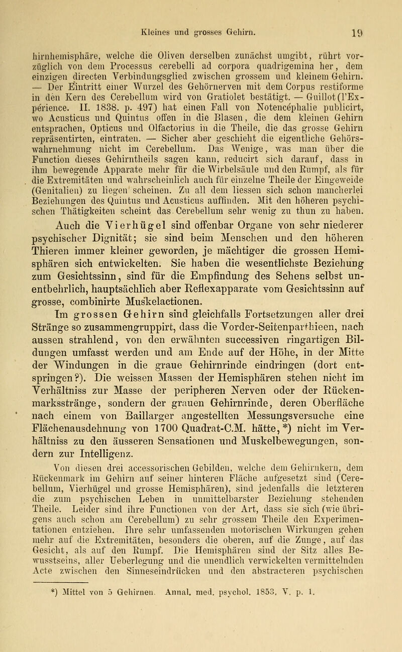 hirnhemisphäre, welche die Oliven derselben zunächst umgibt, rührt vor- züglich von dein Processus cerebelli ad corpora quadrigemina her, dem einzigen directen Verbindungsglied zwischen grossem und kleinem Gehirn. — Der Eintritt einer Wurzel des Gehörnerven mit dem Corpus restiforme in den Kern des Cerebellum wird von Gratiolet bestätigt. — Guillot(l'Ex- perience. II. 1838. p. 497) hat einen Fall von Notencephalie publicirt, wo Acusticus und Quintus offen in die Blasen, die dem kleinen Gehirn entsprachen, Opticus und Olfactorius in die Theile, die das grosse Gehirn repräsentirten, eintraten. — Sicher aber geschieht die eigentliche Gehörs- wahrnehmung nicht im Cerebellum. Das Wenige, was man über die Function dieses Gehirntheils sagen kann, reducirt sich darauf, dass in ihm bewegende Apparate mehr für die Wirbelsäule und den Kumpf, als für die Extremitäten und wahrscheinlich auch für einzelne Theile der Eingeweide (Genitalien) zu liegen scheinen. Zu all dem Hessen sich schon mancherlei Beziehungen des Quintus und Acusticus auffinden. Mit den höheren psychi- schen Thätigkeiten scheint das. Cerebellum sehr wenig zu thun zu haben. Auch die Vierhügel sind offenbar Organe von sehr niederer psychischer Dignität; sie sind beim Menschen und den höheren Thieren immer kleiner geworden, je mächtiger die grossen Hemi- sphären sich entwickelten. Sie haben die wesentlichste Beziehung zum Gesichtssinn, sind für die Empfindung des Sehens selbst un- entbehrlich, hauptsächlich aber Reflexapparate vom Gesichtssinn auf grosse, combinirte Mus'kelactionen. Im grossen Gehirn sind gleichfalls Fortsetzungen aller drei Stränge so zusammengruppirt, dass die Vorder-Seitenparthieen, nach aussen strahlend, von den erwähnten successiven ringartigen Bil- dungen umfasst werden und am Ende auf der Höhe, in der Mitte der Windungen in die graue Gehirnrinde eindringen (dort ent- springen?). Die weissen Massen der Hemisphären stehen nicht im Verhältniss zur Masse der peripheren Nerven oder der Rücken- marksstränge, sondern der grauen Gehirnrinde, deren Oberfläche nach einem von Baillarger angestellten Messungsversuche eine Flächenausdehnung von 1700 Quadrat-C.M. hätte,*) nicht im Ver- hältniss zu den äusseren Sensationen und Muskelbewegungen, son- dern zur Intelligenz. Von diesen drei accessorischen Gebilden, welche dem Gehirnkem, dem Kückenmark im Gehirn auf seiner hinteren Fläche aufgesetzt sind (Cere- bellum, Vierhügel und grosse Hemisphären), sind jedenfalls die letzteren die zum psychischen Leben in unmittelbarster Beziehung stehenden Theile. Leider sind ihre Functionen von der Art, dass sie sich (wie übri- gens auch schon am Cerebellum) zu sehr grossem Theile den Experimen- tationen entziehen. Ihre sehr umfassenden motorischen Wirkungen gehen mehr auf die Extremitäten, besonders die oberen, auf die Zunge, auf das Gesicht, als auf den Kumpf. Die Hemisphären sind der Sitz alles Be- wusstseins, aller Ueberlegung und die unendlich verwickelten vermittelnden Acte zwischen den Sinneseindrücken und den abstracteren psychischen ) Mittel von 5 Gehirne». Annal. med. psycho!. 1853, V. p. 1.