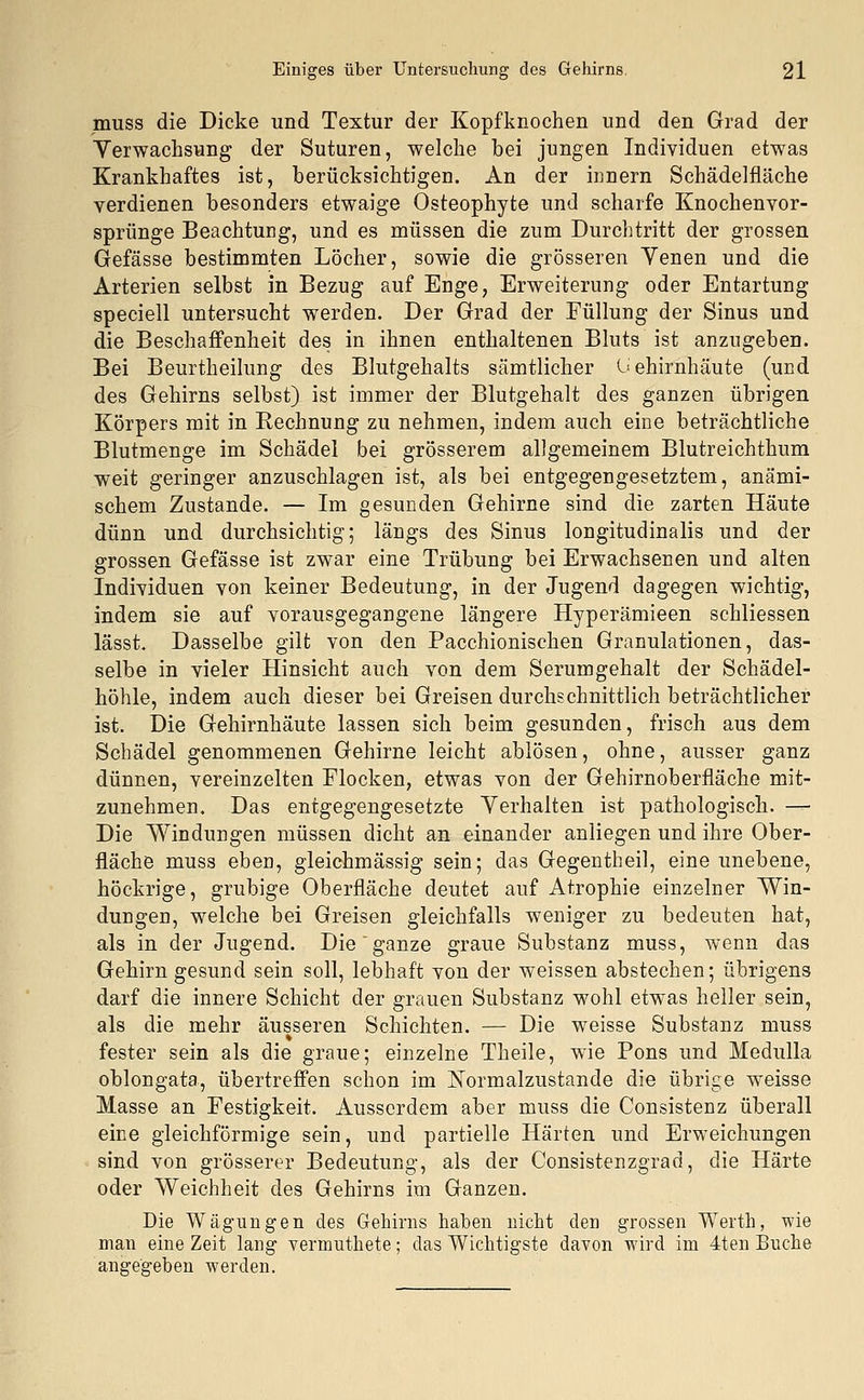 muss die Dicke und Textur der Kopfknochen und den Grad der Verwachsung der Suturen, welche bei jungen Individuen etwas Krankhaftes ist, berücksichtigen. An der innern Schädelfläche verdienen besonders etwaige Osteophyte und scharfe Knochenvor- sprünge Beachtung, und es müssen die zum Durchtritt der grossen Gefässe bestimmten Löcher, sowie die grösseren Venen und die Arterien selbst in Bezug auf Enge, Erweiterung oder Entartung speciell untersucht werden. Der Grad der Füllung der Sinus und die Beschaffenheit des in ihnen enthaltenen Bluts ist anzugeben. Bei Beurtheilung des Blutgehalts sämtlicher Gehirnhäute (und des Gehirns selbst) ist immer der Blutgehalt des ganzen übrigen Körpers mit in Rechnung zu nehmen, indem auch eine beträchtliche Blutmenge im Schädel bei grösserem allgemeinem Blutreichthum weit geringer anzuschlagen ist, als bei entgegengesetztem, anämi- schem Zustande. — Im gesunden Gehirne sind die zarten Häute dünn und durchsichtig; längs des Sinus longitudinalis und der grossen Gefässe ist zwar eine Trübung bei Erwachsenen und alten Individuen von keiner Bedeutung, in der Jugend dagegen wichtig, indem sie auf vorausgegangene längere Hyperämieen schliessen lässt. Dasselbe gilt von den Pacchionischen Granulationen, das- selbe in vieler Hinsicht auch von dem Serumgehalt der Schädel- höhle, indem auch dieser bei Greisen durchschnittlich beträchtlicher ist. Die Gehirnhäute lassen sich beim gesunden, frisch aus dem Schädel genommenen Gehirne leicht ablösen, ohne, ausser ganz dünnen, vereinzelten Flocken, etwas von der Gehirnoberfläche mit- zunehmen. Das entgegengesetzte Verhalten ist pathologisch. — Die Windungen müssen dicht an einander anliegen und ihre Ober- fläche muss eben, gleichmässig sein; das Gegentheil, eine unebene, höckrige, grubige Oberfläche deutet auf Atrophie einzelner Win- dungen, welche bei Greisen gleichfalls weniger zu bedeuten hat, als in der Jugend. Die ganze graue Substanz muss, wenn das Gehirn gesund sein soll, lebhaft von der weissen abstechen; übrigens darf die innere Schicht der grauen Substanz wohl etwas heller sein, als die mehr äusseren Schichten. — Die weisse Substanz muss fester sein als die graue; einzelne Theile, wie Pons und Medulla oblongata, übertreffen schon im Normalzustände die übrige weisse Masse an Festigkeit. Ausserdem aber muss die Consistenz überall eine gleichförmige sein, und partielle Härten und Erweichungen sind von grösserer Bedeutung, als der Consistenzgrad, die Härte oder Weichheit des Gehirns im Ganzen. Die Wägungen des Gehirns haben nicht den grossen Werth, wie man eine Zeit lang vermuthete; das Wichtigste davon wird im 4ten Buche angegeben werden.
