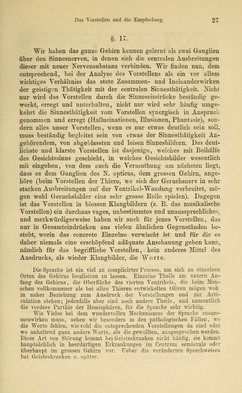 §• 17- Wir haben das ganze Gehirn kennen gelernt als zwei Ganglien über den Sinnesnerven, in denen sich die centralen Ausbreitungen dieser mit neuer JServensubstanz verbinden. Wir finden nun, dem entsprechend, bei der Analyse des Yorstellens als ein vor allem wichtiges Yerhältniss das stete Zusammen- und Ineinanderwirken der geistigen Thätigkeit mit der centralen Sinnesthätigkeit. 2sichr nur wird das Vorstellen durch die Sinneseindrücke beständig ge- weckt, erregt und unterhalten, nicht nur wird sehr häufig umge- kehrt die Sinnesthätigkeit vom Vorstellen synergisch in Anspruch genommen und erregt (Hallucinationen, Illusionen, Phantasie), son- dern alles unser Vorstellen, wenn es nur etwas deutlich sein soll, muss beständig begleitet sein von etwas der Sinnesthätigkeit An- gehörendem, von abgeblassten und leisen Sinnesbildern. Das deut- lichste und klarste Vorstellen ist dasjenige, welches mit Beihülfe des Gesichtssinns geschieht, in welches Gesichtsbilder wesentlich mit eingehen, von dem auch die Vermuthung am nächsten liegt, dass es dem Ganglion des N. opticus, dem grossen Gehirn, ange- höre (beim Vorstellen der Thiere, wo sich der Geruchsnerv in sehr starken Ausbreitungen auf der Ventrikel-Wandung verbreitet, mö- gen wohl Geruchsbilder eine sehr grosse Rolle spielen). Dagegen ist das Vorstellen in blossen Klangbildern (z. B. das musikalische Vorstellen) ein durchaus vages, unbestimmtes und unaussprechliches, und merkwürdigerweise haben wir auch für jenes Vorstellen, das nur in Gesamteindrücken aus vielen ähnlichen Gegenständen be- steht, worin das concrete Einzelne verwischt ist und für die es daher niemals eine erschöpfend adäquate Anschauung geben kann, nämlich für das begriffliche Vorstellen, kein anderes Mittel des Ausdrucks, als wieder Klangbilder, die Worte. Die Sprache ist ein viel zu complicirter Process, um sich au einzelnen Orten des Gehirns localisiren zu lassen. Einzelne Theile am untern An- fang des Gehirns, die Oberfläche des vierten Ventrikels, die beim Men- schen vollkommener als bei allen Thieren entwickelten Oliven mögen woh in naher Beziehung zum Ausdruck der Vorstellungen und zur Arti- culation stehen; jedenfalls aber sind noch andere Theile, und namentlich die vordere Parthie der Hemisphären, für die Sprache sehr wichtig. Wie Vieles bei dem wundervollen Mechanismus der Sprache zusam- menwirken muss, sehen wir besonders in den pathologischen Fällen, wo die Worte fehlen, wievohl die entsprechenden Vorstellungen da sind oder wo anhaltend ganz andere Worte, als die gewollten, ausgesprochen werden. Diese Art von Störung kommt bei Geisteskranken nicht häufig, sie kommt hauptsächlich in heerdartigen Erkrankungen im Centrum semiovale oder überhaupt im grossen Gehirn vor. lieber die veränderten Sprechweisen bei Geisteskranken s. später.