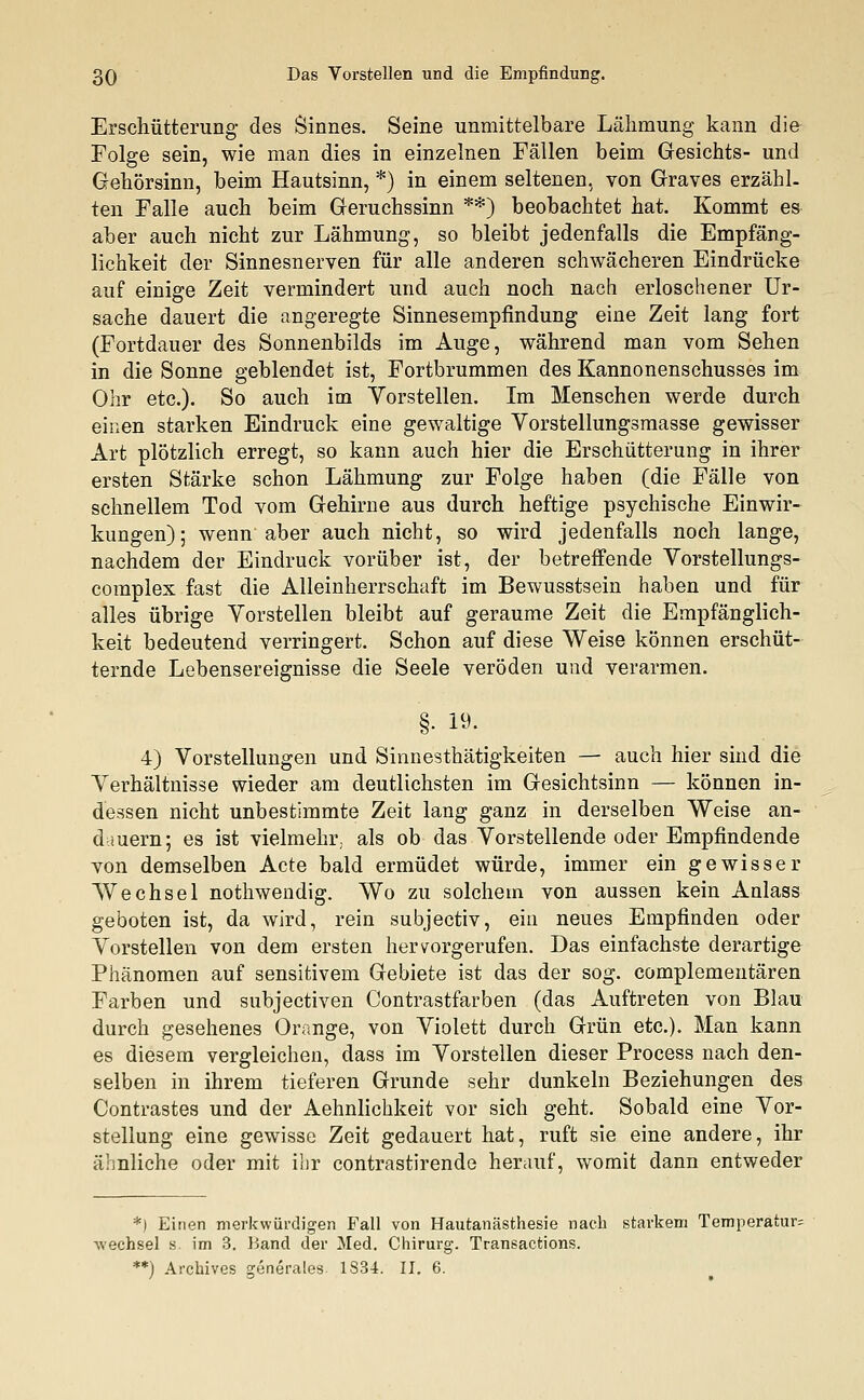 Erschütterung des Sinnes. Seine unmittelbare Lähmung kann die Folge sein, wie man dies in einzelnen Fällen beim Gesichts- und Gehörsinn, beim Hautsinn, *) in einem seltenen, von Graves erzähl, ten Falle auch beim Geruchssinn **) beobachtet hat. Kommt es aber auch nicht zur Lähmung, so bleibt jedenfalls die Empfäng- lichkeit der Sinnesnerven für alle anderen schwächeren Eindrücke auf einige Zeit vermindert und auch noch nach erloschener Ur- sache dauert die angeregte Sinnesempfindung eine Zeit lang fort (Fortdauer des Sonnenbilds im Auge, während man vom Sehen in die Sonne geblendet ist, Fortbrummen des Kannonenschusses im Ohr etc.). So auch im Yorstellen. Im Menschen werde durch einen starken Eindruck eine gewaltige Vorstellungsmasse gewisser Art plötzlich erregt, so kann auch hier die Erschütterung in ihrer ersten Stärke schon Lähmung zur Folge haben (die Fälle von schnellem Tod vom Gehirne aus durch heftige psychische Einwir- kungen); wenn aber auch nicht, so wird jedenfalls noch lange, nachdem der Eindruck vorüber ist, der betreffende Vorstellungs- complex fast die Alleinherrschaft im Bewusstsein haben und für alles übrige Yorstellen bleibt auf geraume Zeit die Empfänglich- keit bedeutend verringert. Schon auf diese Weise können erschüt- ternde Lebensereignisse die Seele veröden und verarmen. §■ 19- 4) Vorstellungen und Sinnesthätigkeiten — auch hier sind die Verhältnisse wieder am deutlichsten im Gesichtsinn — können in- dessen nicht unbestimmte Zeit lang ganz in derselben Weise an- dauern; es ist vielmehr,, als ob das Vorstellende oder Empfindende von demselben Acte bald ermüdet würde, immer ein gewisser Wechsel nothwendig. Wo zu solchem von aussen kein Anlass geboten ist, da wird, rein subjectiv, ein neues Empfinden oder Vorstellen von dem ersten hervorgerufen. Das einfachste derartige Phänomen auf sensitivem Gebiete ist das der sog. complementären Farben und subjectiven Contrastfarben (das Auftreten von Blau durch gesehenes Orange, von Violett durch Grün etc.). Man kann es diesem vergleichen, dass im Vorstellen dieser Process nach den- selben in ihrem tieferen Grunde sehr dunkeln Beziehungen des Contrastes und der Aehnlichkeit vor sich geht. Sobald eine Vor- stellung eine gewisse Zeit gedauert hat, ruft sie eine andere, ihr ähnliche oder mit ihr contrastirende herauf, womit dann entweder *) Einen merkwürdigen Fall von Hautanästhesie nach starkem Temperatur^ Wechsel s. im 3. Band der Med. Chirurg. Transactions. **) Archives generales 1S34. II. 6.