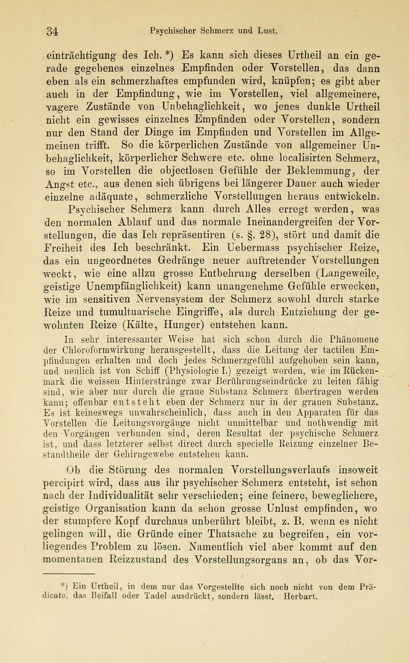 54 Psychischer Schmerz und Lust. einträchtigung des Ich. *) Es kann sich dieses Urtheil an ein ge- rade gegebenes einzelnes Empfinden oder Vorstellen, das dann eben als ein schmerzhaftes empfunden wird, knüpfen; es gibt aber auch in der Empfindung, wie im Vorstellen, viel allgemeinere, vagere Zustände von Unbehaglichkeit, wo jenes dunkle Urtheil nicht ein gewisses einzelnes Empfinden oder Vorstellen, sondern nur den Stand der Dinge im Empfinden und Vorstellen im Allge- meinen trifft. So die körperlichen Zustände von allgemeiner Un- behaglichkeit, körperlicher Schwere etc. ohne localisirten Schmerz, so im Vorstellen die objectlosen Gefühle der Beklemmung, der Angst etc., aus denen sich übrigens bei längerer Dauer auch wieder einzelne adäquate, schmerzliche Vorstellungen heraus entwickeln. Psychischer Schmerz kann durch Alles erregt werden, was den normalen Ablauf und das normale Ineinandergreifen der Vor- stellungen, die das Ich repräsentiren (s. §. 28), stört und damit die Freiheit des Ich beschränkt. Ein Uebermass psychischer Reize, das ein ungeordnetes Gedränge neuer auftretender Vorstellungen weckt, wie eine allzu grosse Entbehrung derselben (Langeweile, geistige Unempfänglichkeit) kann unangenehme Gefühle erwecken, wie im sensitiven Nervensystem der Schmerz sowohl durch starke Reize und tumultuarische Eingriffe, als durch Entziehung der ge- wohnten Reize (Kälte, Hunger) entstehen kann. In sehr interessanter Weise hat sich schon durch die Phänomene der Chloroformwirkung herausgestellt, dass die Leitung der tactilen Em- pfindungen erhalten und doch jedes Schmerzgefühl aufgehoben sein kann,, und neulich ist von Schiff (Physiologie I.) gezeigt worden, wie im Rücken- mark die weissen Hinterstränge zwar Berührungseindrücke zu leiten fähig sind, wie aber nur durch die graue Substanz Schmerz übertragen werden kann; offenbar entsteht eben der Schmerz nur in der grauen Substanz. Es ist keineswegs unwahrscheinlich, dass auch in den Apparaten für das Vorstellen die Leitungsvorgänge nicht unmittelbar und nothwendig mit den Vorgängen verbunden sind, deren Resultat der psychische Schmerz ist, und dass letzterer selbst direct durch specielle Reizung einzelner Be- standteile der Gehirngewebe entstehen kann. Ob die Störung des normalen Vorstellungsverlaufs insoweit percipirt wird, dass aus ihr psychischer Schmerz entsteht, ist schon nach der Individualität sehr verschieden; eine feinere, beweglichere, geistige Organisation kann da schon grosse Unlust empfinden, wo der stumpfere Kopf durchaus unberührt bleibt, z. B. wenn es nicht gelingen will, die Gründe einer Thatsache zu begreifen, ein vor- liegendes Problem zu lösen. Namentlich viel aber kommt auf den momentanen Reizzustand des Vorstellungsorgans an, ob das Vor- *) Ein Urtheil, in dem nur das Vorgestellte sich noch nicht von dem Prä- dicate, das Beifall oder Tadel ausdrückt, sondern lässt. Herbart.