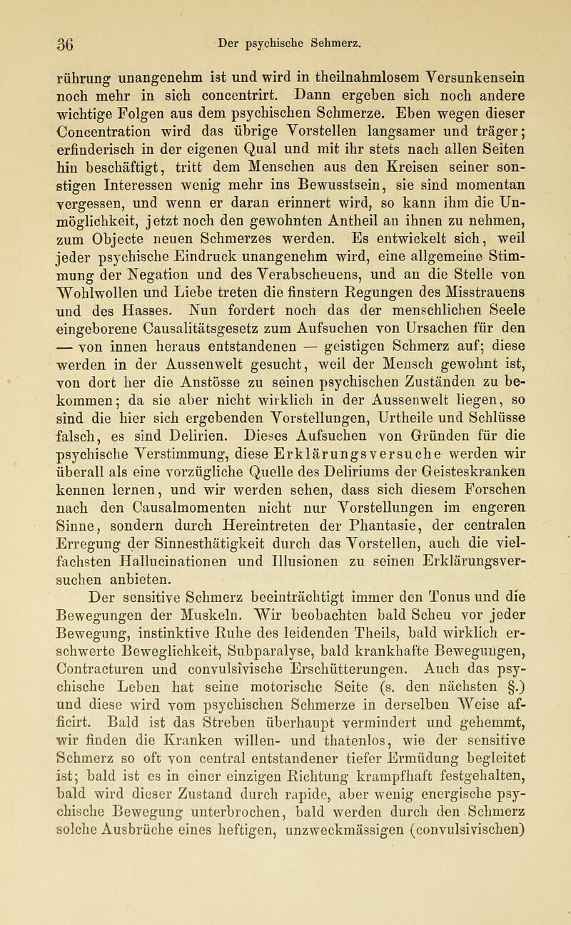 rührung unangenehm ist und wird in theilnahmlosem Versunkensein noch mehr in sich concentrirt. Dann ergeben sich noch andere wichtige Folgen aus dem psychischen Schmerze. Eben wegen dieser Concentration wird das übrige Vorstellen langsamer und träger; erfinderisch in der eigenen Qual und mit ihr stets nach allen Seiten hin beschäftigt, tritt dem Menschen aus den Kreisen seiner son- stigen Interessen wenig mehr ins Bewusstsein, sie sind momentan vergessen, und wenn er daran erinnert wird, so kann ihm die Un- möglichkeit, j etzt noch den gewohnten Antheil an ihnen zu nehmen, zum Objecte neuen Schmerzes werden. Es entwickelt sich, weil jeder psychische Eindruck unangenehm wird, eine allgemeine Stim- mung der Negation und des Verabscheuens, und an die Stelle von Wohlwollen und Liebe treten die finstern Regungen des Misstrauens und des Hasses. Nun fordert noch das der menschlichen Seele eingeborene Causalitätsgesetz zum Aufsuchen von Ursachen für den — von innen heraus entstandenen — geistigen Schmerz auf; diese werden in der Aussen weit gesucht, weil der Mensch gewohnt ist, von dort her die Anstösse zu seinen psychischen Zuständen zu be- kommen; da sie aber nicht wirklich in der Aussenwelt liegen, so sind die hier sich ergebenden Vorstellungen, Urtheile und Schlüsse falsch, es sind Delirien. Dieses Aufsuchen von Gründen für die psychische Verstimmung, diese Erklärungsversuche werden wir überall als eine vorzügliche Quelle des Deliriums der Geisteskranken kennen lernen, und wir werden sehen, dass sich diesem Forschen nach den Causalmomenten nicht nur Vorstellungen im engeren Sinne, sondern durch Hereintreten der Phantasie, der centralen Erregung der Sinnesthätigkeit durch das Vorstellen, auch die viel- fachsten Hallucinationen und Illusionen zu seinen Erklärungsver- suchen anbieten. Der sensitive Schmerz beeinträchtigt immer den Tonus und die Bewegungen der Muskeln. Wir beobachten bald Scheu vor jeder Bewegung, instinktive Ruhe des leidenden Theils, bald wirklich er- schwerte Beweglichkeit, Subparalyse, bald krankhafte Bewegungen, Contracturen und convulsivische Erschütterungen. Auch das psy- chische Leben hat seine motorische Seite (s. den nächsten §.) und diese wird vom psychischen Schmerze in derselben Weise af- ficirt. Bald ist das Streben überhaupt vermindert und gehemmt, wir finden die Kranken willen- und thatenlos, wie der sensitive Schmerz so oft von central entstandener tiefer Ermüdung begleitet ist; bald ist es in einer einzigen Richtung krampfhaft festgehalten, bald wird dieser Zustand durch rapide, aber wenig energische psy- chische Bewegung unterbrochen, bald werden durch den Schmerz solche Ausbrüche eines heftigen, unzweckmässigen (convulsivischen)