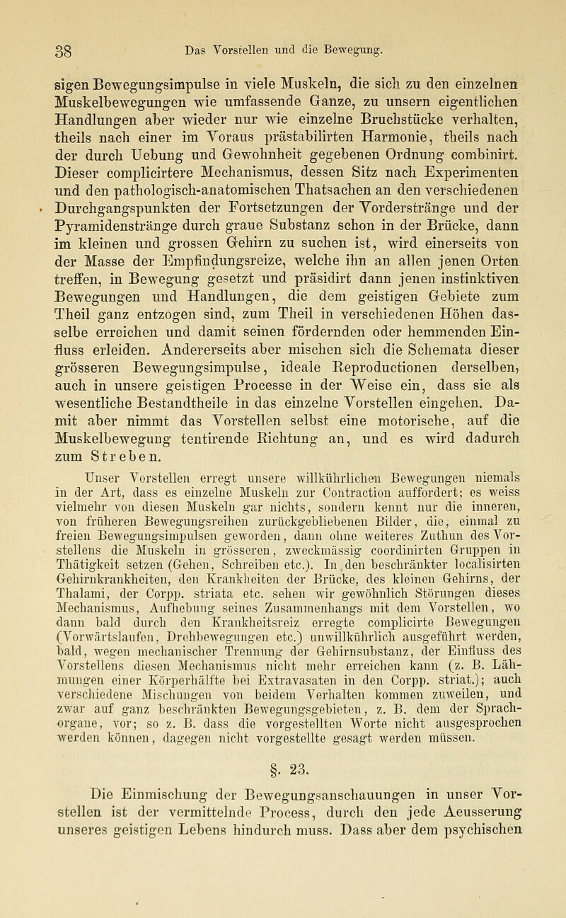 sigen Bewegungsimpulse in viele Muskeln, die sich zu den einzelnen Muskelbewegungen wie umfassende Ganze, zu unsern eigentlichen Handlungen aber wieder nur wie einzelne Bruchstücke verhalten, theils nach einer im Yoraus prästabilirten Harmonie, theils nach der durch Uebung und Gewohnheit gegebenen Ordnung combinirt. Dieser complicirtere Mechanismus, dessen Sitz nach Experimenten und den pathologisch-anatomischen Thatsachen an den verschiedenen Durchgangspunkten der Fortsetzungen der Vorderstränge und der Pyramidenstränge durch graue Substanz schon in der Brücke, dann im kleinen und grossen Gehirn zu suchen ist, wird einerseits von der Masse der Empfindungsreize, welche ihn an allen jenen Orten treffen, in Bewegung gesetzt und präsidirt dann jenen instinktiven Bewegungen und Handlungen, die dem geistigen Gebiete zum Theil ganz entzogen sind, zum Theil in verschiedenen Höhen das- selbe erreichen und damit seinen fördernden oder hemmenden Ein- fluss erleiden. Andererseits aber mischen sich die Schemata dieser grösseren Bewegungsimpulse, ideale Reproductionen derselben, auch in unsere geistigen Proeesse in der Weise ein, dass sie als wesentliche Bestandtheile in das einzelne Vorstellen eingehen. Da- mit aber nimmt das Vorstellen selbst eine motorische, auf die Muskelbewegung tentirende Richtung an, und es wird dadurch zum Streben. Unser Vorstellen erregt unsere willkührlichen Bewegungen niemals in der Art, dass es einzelne Muskeln zur Contraction auffordert; es weiss vielmehr von diesen Muskeln gar nichts, sondern kennt nur die inneren, von früheren Bewegungsreihen zurückgebliebenen Bilder, die, einmal zu freien Bewegungsimpulsen geworden, dann ohne weiteres Zuthun des Vor- stellens die Muskeln in grösseren, zweckmässig coordinirten Gruppen in Thätigkeit setzen (Gehen, Schreiben etc.). In den beschränkter localisirten Gehirnkrankheiten, den Krankheiten der Brücke, des kleinen Gehirns, der Thalami, der Corpp. striata etc. sehen wir gewöhnlich Störungen dieses Mechanismus, Aufhebung seines Zusammenhangs mit dem Vorstellen, wo dann bald durch den Krankheitsreiz erregte complicirte Bewegungen (Vorwärtslaufen, Drehbewegungen etc.) unwillkührlich ausgeführt werden, bald, wegen mechanischer Trennung der Gehirnsubstanz, der Einfluss des Vorstellens diesen Mechanismus nicht mehr erreichen kann (z. B. Läh- mungen einer Körperhälfte bei Extravasaten in den Corpp. striat.); auch verschiedene Mischungen von beidem Verhalten kommen zuweilen, und zwar auf ganz beschränkten Bewegungsgebieten, z. B. dem der Sprach- organe, vor; so z. B. dass die vorgestellten Worte nicht ausgesprochen werden können, dagegen nicht vorgestellte gesagt werden müssen. §. 23. Die Einmischung der Bewegungsanschauungen in unser Vor- stellen ist der vermittelnde Process, durch den jede Aeusserung unseres geistigen Lebens hindurch muss. Dass aber dem psychischen