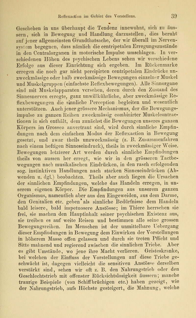 Geschehen in uns überhaupt die Tendenz innewohnt, sich zu äus- sern, sich in Bewegung und Handlung, darzustellen, dies beruht auf jener allgemeinsten Grundthatsache, der wir überall im Nerven- system begegnen, dass nämlich die centripetalen Erregungszustände in den Centralorganen in motorische Impulse umschlagen. In ver- schiedenen Höhen des psychischen Lebens sehen wir verschiedene Erfolge aus dieser Einrichtung sich ergeben. Im Rückenmarke erregen die noch gar nicht percipirten centripetalen Eindrücke un- zweckmässige oder halb zweckmässige Bewegungen einzelner Muskel und Muskclgruppen (einfachste Reflexbewegungen). Alle Sinnorgane sind mit Muskelapparaten versehen, deren durch den Zustand des Sinnesnerven erregte, ganz unwillkührliche, aber zweckmässige Re- flexbewegungen die sinnliche Perception begleiten und wesentlich unterstützen. Auch jener grössere Mechanismus, der die Bewegungs- impulse zu ganzen Reihen zweckmässig combinirter Muskelcontrac- tionen in sich enthält, dem zunächst die Bewegungen unseres ganzen Körpers im Grossen anvertraut sind, wird durch sinnliche Empfin- dungen nach dem einfachen Modus der Reflexaction in Bewegung gesetzt, und zwar theils unzweckmässig (z. B. Zusammenfahren nach einem heftigen Sinneseindruck), theils in zweckmässiger Weise. Bewegungen letzterer Art werden durch sinnliche Empfindungen theils von aussen her erregt, wie wir in den grösseren Tactbe- wegungen nach musikalischen Eindrücken, in den rasch erfolgenden sog. instinktiven Handlungen nach starken Sinneseindrücken (Ab- wenden u. dgl.) beobachten. Theils aber auch liegen die Ursachen der sinnlichen Empfindungen, welche das Handeln erregen, in un- serem eigenen Körper. Die Empfindungen aus unserem ganzen Organismus, namentlich aber aus den Eingeweiden, aus dem Darme, den Genitalien etc. geben als sinnliche Bedürfnisse dem Handeln bald leisere, bald impetuosere Anstösse; im Thiere herrschen sie frei, sie machen den Hauptinhalt seiner psychischen Existenz aus, sie treiben es auf weite Reisen und bestimmen alle seine grossen Bewegungsreihen. Im Menschen ist der unmittelbare Uebergang dieser Empfindungen in Bewegung dem Einwirken der Vorstellungen in höherem Masse offen gelassen und durch sie treten Pflicht und Sitte mahnend und regierend zwischen die sinnlichen Triebe. Aber es gibt Umstände, wo jene ihre Macht verlieren. Geisteskranke, bei welchen der Einfluss der Vorstellungen auf diese Triebe ge- schwächt ist, dagegen vielleicht die sensitiven Anstösse derselben verstärkt sind, sehen wir oft z. B. den Nahrungstrieb oder den Geschlechtstrieb mit offenster Rücksichtslosigkeit äussern; manche traurige Beispiele (von Schiffbrüchigen etc.) haben gezeigt, wie der Nahrungstrieb, aufs Höchste gesteigert, die Mahnung, welche