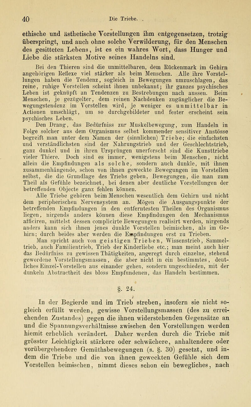ethische und ästhetische Vorstellungen ihm entgegensetzen, trotzig überspringt, und auch ohne solche Yerwilderung, für den Menschen des gesitteten Lebens, ist es ein wahres Wort, dass Hunger und Liehe die stärksten Motive seines Handelns sind. Bei den Thieren sind die unmittelbaren, dem Eückenmark im Gehirn angehörigen Keflexe viel stärker als beim Menschen. Alle ihre Vorstel- lungen haben die Tendenz, sogleich in Bewegungen umzuschlagen, das reine, ruhige Vorstellen scheint ihnen unbekannt; ihr ganzes psychisches Leben ist geknüpft an Tendenzen zu Bestrebungen nach aussen. Beim Menschen, je gezügelter, dem reinen Nachdenken zugänglicher die Be- wegungstendenz im Vorstellen wird, je weniger es unmittelbar in Actionen umschlägt, um so durchgebildeter und fester erscheint sein psychisches Leben. Den Drang, das Bedürfniss zur Muskelbewegung, zum Handeln in Folge solcher aus dem Organismus selbst kommender sensitiver Anstösse begreift man unter dem Namen der (sinnlichen) Triebe; die einfachsten und verständlichsten sind der Nahrungstrieb und der Geschlechtstrieb, ganz dunkel und in ihren Ursprüngen unerforscht sind die Kunsttriebe vieler Thiere. Doch sind es immer, wenigstens beim Menschen, nicht allein die Empfindungen als solche, sondern auch dunkle, mit ihnen zusammenhängende, schon von ihnen geweckte Bewegungen im Vorstellen selbst, die die Grundlage des Triebs geben, Bewegungen, die man zum Theil als Gefühle bezeichnet, bei denen aber deutliche Vorstellungen der betreffenden Objecte ganz fehlen können. Alle Triebe gehören beim Menschen wesentlich dem Gehirn und nicht dem peripherischen Nervensystem an. Mögen die Ausgangspunkte der betreffenden Empfindungen in den entferntesten Theilen des Organismus liegen, nirgends anders können diese Empfindungen den Mechanismus afficiren, mittelst dessen complicirte Bewegungen realisirt werden, nirgends anders kann sich ihnen jenes dunkle Vorstellen beimischen, als im Ge- hirn; durch beides aber werden die Empfindungen erst zu Trieben. Man spricht auch von geistigen Trieben, Wissenstrieb, Sammel- trieb, auch Familientrieb, Trieb der Kinderliebe etc.; man meint auch hier das Bedürfniss zu gewissen Thätigkeiten, angeregt durch einzelne, stehend gewordene Vorstellungsmassen, die aber nicht in ein bestimmtes, deut- liches Einzel-Vorstellen aus einander gehen, sondern ungeschieden, mit der dunkeln Abstractheit des bloss Empfundenen, das Handeln bestimmen. §• 24. In der Begierde und im Trieb streben, insofern sie nicht so- gleich erfüllt werden, gewisse Yorstellungsmassen (des zu errei- chenden Zustandes) gegen die ihnen widerstehenden Gegensätze an und die Spannungsverhältnisse zwischen den Vorstellungen werden hiemit erheblich verändert. Daher werden durch die Triebe mit grösster Leichtigkeit stärkere oder schwächere, anhaltendere oder vorübergehendere Gemüthsbewegungen (s. §. 30) gesetzt, und in- dem die Triebe und die von ihnen geweckten Gefühle sich dem Vorstellen beimischen, nimmt dieses schon ein bewegliches, nach