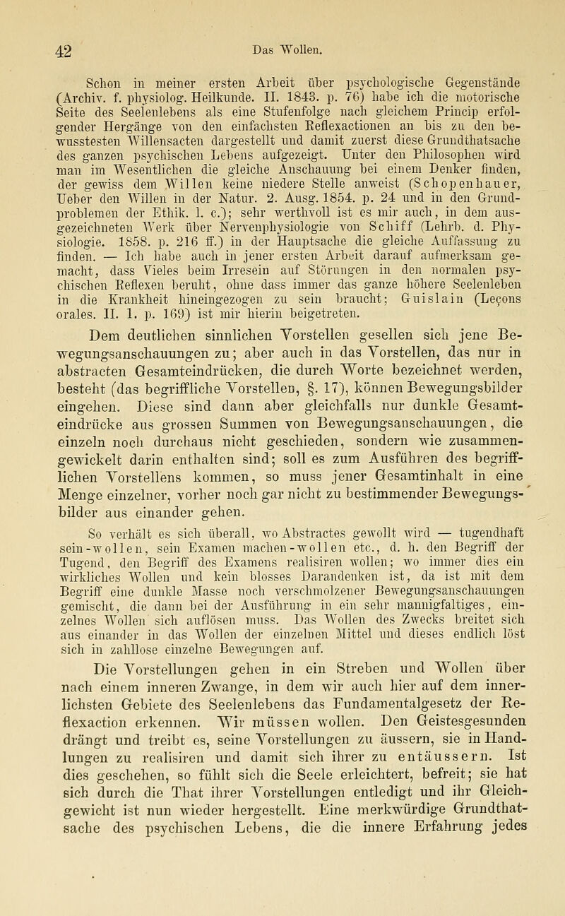 Schon in meiner ersten Arbeit über psychologische Gegenstände (Archiv, f. physiolog. Heilkunde. II. 1843. p. 76) habe ich die motorische Seite des Seelenlebens als eine Stufenfolge nach gleichem Princip erfol- gender Hergänge von den einfachsten Eeflexactionen an bis zu den be- wusstesten Willensacten dargestellt und damit zuerst diese Grundthatsache des ganzen psychischen Lebens aufgezeigt. Unter den Philosophen wird man im Wesentlichen die gleiche Anschauung bei einem Denker finden, der gewiss dem Willen keine niedere Stelle anweist (Schopenhauer, Ueber den Willen in der Natur. 2. Ausg. 1854. p. 24 und in den Grund- problemen der Ethik. 1. c); sehr werthvoll ist es mir auch, in dem aus- gezeichneten Werk über Nervenphysiologie von Schiff (Lehrb. d. Phy- siologie. 1858. p. 216 ff.) in der Hauptsache die gleiche Auffassung zu finden. — Ich habe auch in jener ersten Arbeit darauf aufmerksam ge- macht, dass Vieles beim Irresein auf Störungen in den normalen psy- chischen Keflexen beruht, ohne dass immer das ganze höhere Seelenleben in die Krankheit hineingezogen zu sein braucht; Guislain (Lecons orales. IL 1. p. 169) ist mir hierin beigetreten. Dem deutlichen sinnlichen Vorstellen gesellen sich jene Be- wegimgsanschauungen zu; aber auch in das Vorstellen, das nur in abstracten Gesamteindrücken, die durch Worte bezeichnet werden, besteht (das begriffliche Vorstellen, §. 17), können Bewegungsbilder eingehen. Diese sind dann aber gleichfalls nur dunkle Gesamt- eindrücke aus grossen Summen von Bewegungsanschauungen, die einzeln noch durchaus nicht geschieden, sondern wie zusammen- gewickelt darin enthalten sind; soll es zum Ausführen des begriff- lichen Vorstellens kommen, so muss jener Gesamtinhalt in eine Menge einzelner, vorher noch gar nicht zu bestimmender Bewegungs- bilder aus einander gehen. So verhält es sich überall, wo Abstractes gewollt wird — tugendhaft sein-w ollen, sein Examen machen-wollen etc., d. h. den Begriff der Tugend, den Begriff des Examens realisiren wollen; wo immer dies ein wirkliches Wollen und kein blosses Darandenken ist, da ist mit dem Begriff eine dunkle Masse noch verschmolzener Bewegungsanschauungen gemischt, die dann bei der Ausführung in ein sehr mannigfaltiges, ein- zelnes Wollen sich auflösen muss. Das Wollen des Zwecks breitet sich aus einander in das Wollen der einzelnen Mittel und dieses endlich löst sich in zahllose einzelne Bewegungen auf. Die Vorstellungen gehen in ein Streben und Wollen über nach einem inneren Zwange, in dem wir auch hier auf dem inner- lichsten Gebiete des Seelenlebens das Fundamentalgesetz der Re- flexaction erkennen. Wir müssen wollen. Den Geistesgesunden drängt und treibt es, seine Vorstellungen zu äussern, sie in Hand- lungen zu realisiren und damit sich ihrer zu entäussern. Ist dies geschehen, so fühlt sich die Seele erleichtert, befreit; sie hat sich durch die That ihrer Vorstellungen entledigt und ihr Gleich- gewicht ist nun wieder hergestellt. Eine merkwürdige Grundthat- sache des psychischen Lebens, die die innere Erfahrung jedes