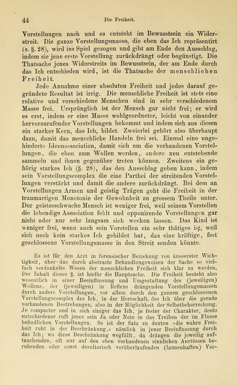 Vorstellungen nach und es entstellt im Bewusstsein ein Wider- streit. Die ganze Yorstellungsmasse, die eben das Ich repräsentirt (s. §. 28), wird ins Spiel gezogen und gibt am Ende den AusschlagT indem sie jene erste Vorstellung zurückdrängt oder begünstigt. Die Thatsache jenes Widerstreits im Bewusstsein, der am Ende durch das Ich entschieden wird, ist die Thatsache der menschlichen Freiheit. Jede Annahme einer absoluten Freiheit und jedes darauf ge- gründete Resultat ist irrig. Die menschliche Freiheit ist stets eine relative und verschiedene Menschen sind in sehr verschiedenem Masse frei. Ursprünglich ist der Mensch gar nicht frei; er wird es erst, indem er eine Masse wohlgeordneter, leicht von einander hervorzurufender Vorstellungen bekommt und indem sich aus diesen ein starker Kern, das Ich, bildet. Zweierlei gehört also überhaupt dazu, damit das menschliche Handeln frei sei. Einmal eine unge- hinderte Ideenassociation, damit sich um die vorhandenen Vorstel- lungen, die eben zum Wollen werden, andere neu entstehende sammeln und ihnen gegenüber treten können. Zweitens ein ge- hörig starkes Ich (§. 28), das den Ausschlag geben kann, indem sein Vorstellungscomplex die eine Parthei der streitenden Vorstel- lungen verstärkt und damit die andere zurückdrängt. Bei dem an Vorstellungen Armen und geistig Trägen geht die Freiheit in der traumartigen Monotonie der Gewohnheit zu grossem Theile unter. Der geistesschwache Mensch ist weniger frei, weil seinem Vorstellen die lebendige Association fehlt und opponirende Vorstellungen gar nicht oder nur sehr langsam sich wecken lassen. Das Kind ist weniger frei, wenn auch sein Vorstellen ein sehr thätiges isj;, weil sich noch kein starkes Ich gebildet hat, das eine kräftige, fest geschlossene Vorstellungsmasse in den Streit senden könnte. Es ist für den Arzt in forensischer Beziehung von äusserster Wich- tigkeit, über-das durch abstracte Behandhmgsweisen der Sache so viel- fach verdunkelte Wesen der menschlichen Freiheit sich klar zu werden. Der Inhalt dieses §. ist hiefür die Hauptsache. Die Freiheit besteht also wesentlich in einer Beeinflussung und Umgestaltung des (jeweiligen) Wollens, der (jeweiligen) in Reflexe drängenden Vorstellungsmassen durch andere Vorstellungen, vor allem durch den ganzen geschlossenen Vorstellungscomplex des Ich, in der Herrschaft, des Ich über die gerade vorhandenen Bestrebungen, also in der Möglichkeit der Selbstbeherrschung. Je compacter und in sich einiger das Ich, je fester der Charakter, desto entschiedener ruft jenes sein Ja oder Nein in das Treiben der im Flusse befindlichen Vorstellungen. So ist der Satz zu deuten »die wahre Frei- heit ruht in der Beschränkung,« nämlich in jener Beeinflussung durch das Ich; wo diese Beschränkung wegfällt, da drängen die jeweilig auf- tauchenden, oft nur auf den eben vorhandenen sinnlichen Anstössen be- ruhenden oder sonst desultorisch vorüberlaufenden (launenhaften) Vor-