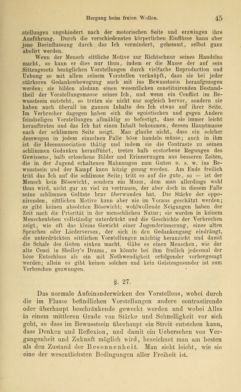 .Stellungen ungehindert nach, der motorischen Seite und erzwingen ihre Ausführung. Durch die verschiedensten körperlichen Einflüsse kann aber jene Beeinflussung durch das Ich vermindert, gehemmt, selbst ganz abolirt werden. Wenn der Mensch sittliche Motive zur Richtschnur seines Handelns macht, so kann er dies nur thun, indem er die Masse der auf sein Sittengesetz bezüglichen Vorstellungen durch vielfache Eeproduction und Uebung so mit allem seinem Vorstellen verknüpft, dass sie bei jeder stärkeren Gedankenbewegung auch mit ins Bewusstsein heraufgezogen werden; sie bilden alsdann einen wesentlichen constituirenden Bestand- teil der Vorstellungsmasse seines Ich, und wenn ein Conflict im Be- wusstsein entsteht, so treten sie nicht nur sogleich hervor, sondern sie haben auch überall im ganzen Inhalte des Ich etwas auf ihrer Seite. Im Verbrecher dagegen haben sich die egoistischen und gegen Andere feindseligen Vorstellungen allmählig so befestigt, dass sie immer leicht herauftreten und das Ich hat einen Inhalt bekommen, dessen Hauptmasse nach der schlimmen Seite neigt. Man glaube nicht, dass ein solcher -desswegen in jedem einzelnen Falle böse handeln müsse; auch in ihm ist die Ideenassociation thätig und indem sie die Contraste zu seinen schlimmen Gedanken heraufführt, treten halb erstorbene Begungen des Gewissens, halb erloschene Bilder und Erinnerungen aus besseren Zeiten, die in der Jugend erhaltenen Mahnungen zum Guten u. s. w. ins Be- wusstsein und der Kampf kann hitzig genug werden. Am Ende freilich tritt das Ich auf die schlimme Seite; tritt es auf die gute, so — ist der Mensch kein Bösewicht, sondern ein Mann, dem man allerdings wohl thun wird, nicht gar zu viel zu vertrauen, der aber doch in diesem Falle seine schlimmen Gelüste brav überwunden hat. Die Stärke der oppo- nirenden, sittlichen Motive kann aber nie im Voraus geschätzt werden; ■es gibt keinen absoluten Bösewicht; wohlwollende Neigungen haben der Zeit nach die Priorität in der menschlichen Natur; sie werden in keinem Menschenleben vollständig unterdrückt und die Geschichte der Verbrechen zeigt, wie oft das kleine Gewicht einer Jugenderinnerung, eines alten Spruches oder Liederverses, der sich in den Gedankengang eindrängt, -die unterdrückten sittlichen Vorstellungen mächtig heranzieht und damit die Schale des .Guten sinken macht. Gäbe es einen Menschen, wie der alte Cenci in Shelley's Drama, so könnte bei ihm freilich jedesmal der böse Entschluss als ein mit Notwendigkeit erfolgender vorhergesagt werden; allein es gibt keinen solchen und kein Geistesgesunder ist zum Verbrechen gezwungen. §• 27. Das normale Aufeinanderwirken des Vorstellens, wobei durch die im Flusse befindlichen Vorstellungen andere contrastirende oder überhaupt beschränkende geweckt werden und wobei Alles in einem mittleren Grade von Stärke und Schnelligkeit vor sich geht, so dass im Bewusstsein überhaupt ein Streit entstehen kann, dass Denken und Reflexion, und damit ein Uebersehen von Ver- gangenheit und Zukunft möglich wird, bezeichnet man am besten als den Zustand der Besonnenheit. Man sieht leicht, wie sie eine der wesentlichsten Bedingungen aller Freiheit ist.