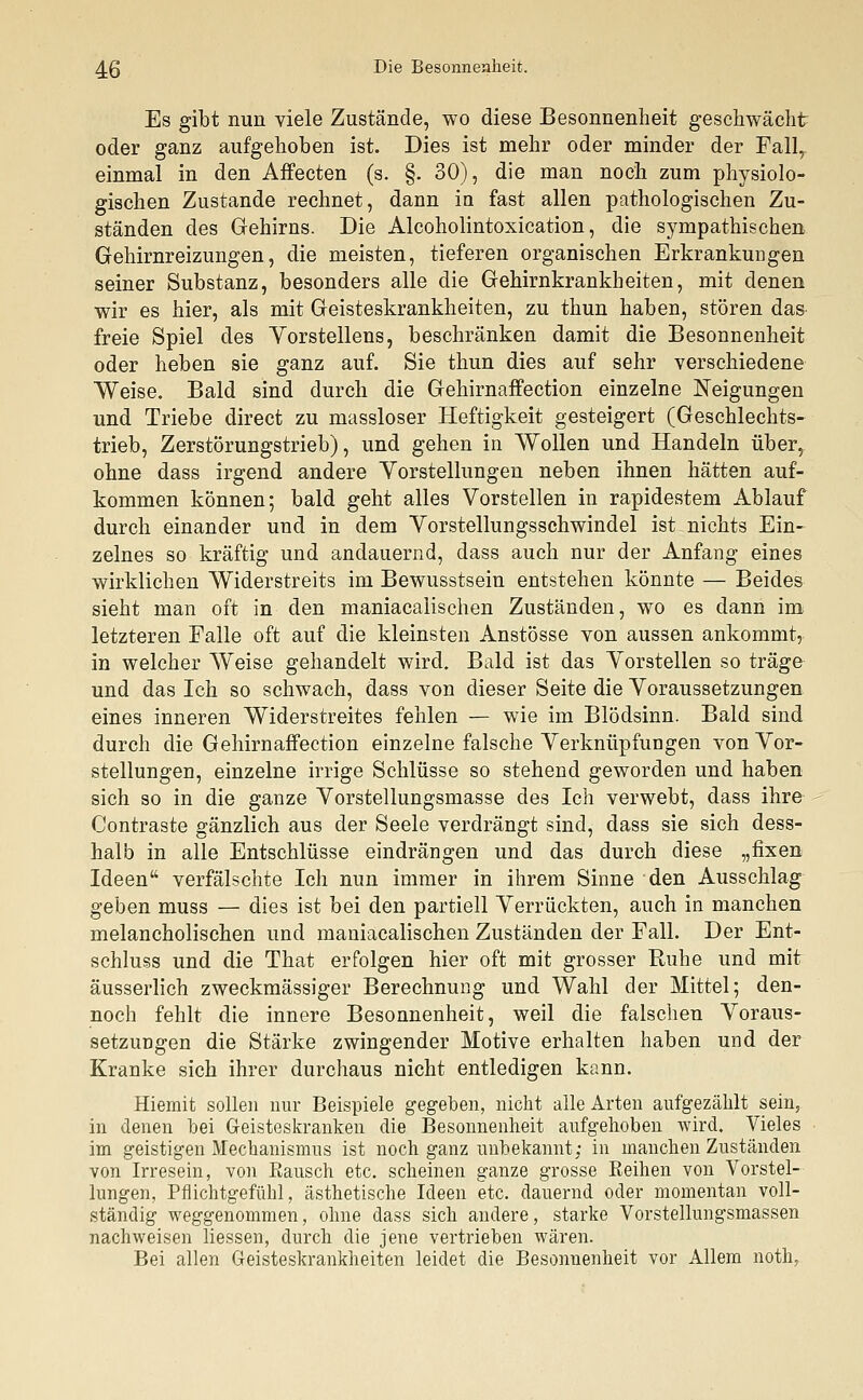 Es gibt nun viele Zustände, wo diese Besonnenheit geschwächt oder ganz aufgehoben ist. Dies ist mehr oder minder der Fall, einmal in den Affecten (s. §. 30), die man noch zum physiolo- gischen Zustande rechnet, dann in fast allen pathologischen Zu- ständen des Gehirns. Die Alcoholintoxication, die sympathischen Gehirnreizungen, die meisten, tieferen organischen Erkrankungen seiner Substanz, besonders alle die Gehirnkrankheiten, mit denen wir es hier, als mit Geisteskrankheiten, zu thun haben, stören das freie Spiel des Vorstellens, beschränken damit die Besonnenheit oder heben sie ganz auf. Sie thun dies auf sehr verschiedene Weise. Bald sind durch die Gehirnaffection einzelne Neigungen und Triebe direct zu massloser Heftigkeit gesteigert (Geschlechts- trieb, Zerstörungstrieb), und gehen in Wollen und Handeln über, ohne dass irgend andere Vorstellungen neben ihnen hätten auf- kommen können; bald geht alles Vorstellen in rapidestem Ablauf durch einander und in dem Vorstellungsschwindel ist nichts Ein- zelnes so kräftig und andauernd, dass auch nur der Anfang eines wirklichen Widerstreits im Bewusstsein entstehen könnte — Beides sieht man oft in den maniacalischen Zuständen, wo es dann im letzteren Falle oft auf die kleinsten Anstösse von aussen ankommt, in welcher Weise gehandelt wird. Bald ist das Vorstellen so träge und das Ich so schwach, dass von dieser Seite die Voraussetzungen eines inneren Widerstreites fehlen — wie im Blödsinn. Bald sind durch die Gehirnaffection einzelne falsche Verknüpfungen von Vor- stellungen, einzelne irrige Schlüsse so stehend geworden und haben sich so in die ganze Vorstellungsmasse des Ich verwebt, dass ihre Contraste gänzlich aus der Seele verdrängt sind, dass sie sich dess- halb in alle Entschlüsse eindrängen und das durch diese „fixen Ideen verfälschte Ich nun immer in ihrem Sinne den Ausschlag geben muss — dies ist bei den partiell Verrückten, auch in manchen melancholischen und maniacalischen Zuständen der Fall. Der Ent- schluss und die That erfolgen hier oft mit grosser Ruhe und mit äusserlich zweckmässiger Berechnung und Wahl der Mittel; den- noch fehlt die innere Besonnenheit, weil die falschen Voraus- setzungen die Stärke zwingender Motive erhalten haben und der Kranke sich ihrer durchaus nicht entledigen kann. Hiemit sollen nur Beispiele gegeben, nicht alle Arten aufgezählt sein, in denen hei Geisteskranken die Besonnenheit aufgehoben wird. Vieles im geistigen Mechanismus ist noch ganz unbekannt; in manchen Zuständen von Irresein, von Rausch etc. scheinen ganze grosse Reihen von Vorstel- lungen, Pflichtgefühl, ästhetische Ideen etc. dauernd oder momentan voll- ständig weggenommen, ohne dass sich andere, starke Vorstellungsmassen nachweisen Hessen, durch die jene vertrieben wären. Bei allen Geisteskrankheiten leidet die Besonnenheit vor Allem noth,