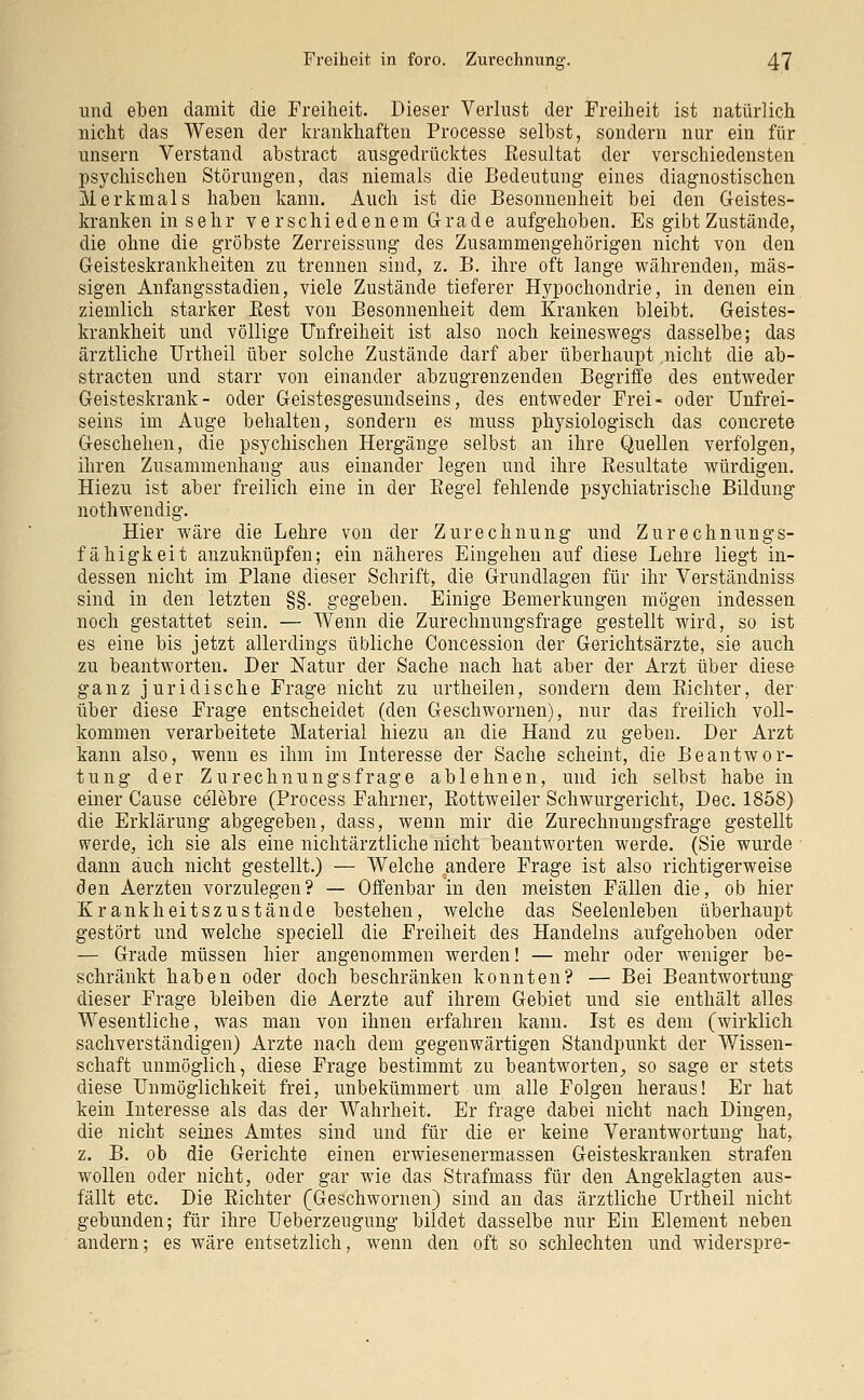 und eben damit die Freiheit. Dieser Verlust der Freiheit ist natürlich nicht das Wesen der krankhaften Processe selbst, sondern nur ein für unsern Verstand abstract ausgedrücktes Resultat der verschiedensten psychischen Störungen, das niemals die Bedeutung eines diagnostischen Merkmals haben kann. Auch ist die Besonnenheit bei den Geistes- kranken in sehr verschiedenem Grade aufgehoben. Es gibt Zustände, die ohne die gröbste Zerreissung des Zusammengehörigen nicht von den Geisteskrankheiten zu trennen sind, z. B. ihre oft lange währenden, mas- sigen Anfangsstadien, viele Zustände tieferer Hypochondrie, in denen ein ziemlich starker Rest von Besonnenheit dem Kranken bleibt. Geistes- krankheit und völlige Unfreiheit ist also noch keineswegs dasselbe; das ärztliche TJrtheil über solche Zustände darf aber überhaupt nicht die ab- stracten und starr von einander abzugrenzenden Begriffe des entweder Geisteskrank- oder Geistesgesundseins, des entweder Frei- oder Unfrei- seins im Auge behalten, sondern es muss physiologisch das concrete Geschehen, die psychischen Hergänge selbst an ihre Quellen verfolgen, ihren Zusammenhang aus einander legen und ihre Resultate würdigen. Hiezu ist aber freilich eine in der Begel fehlende psychiatrische Bildung nothwendig. Hier wäre die Lehre von der Zurechnung und Zurechnungs- fähigkeit anzuknüpfen; ein näheres Eingehen auf diese Lehre liegt in- dessen nicht im Plane dieser Schrift, die Grundlagen für ihr Verständniss sind in den letzten §§. gegeben. Einige Bemerkungen mögen indessen noch gestattet sein. — Wenn die Zurechnungsfrage gestellt wird, so ist es eine bis jetzt allerdings übliche Concession der Gerichtsärzte, sie auch zu beantworten. Der Natur der Sache nach hat aber der Arzt über diese ganz juridische Frage nicht zu urtheilen, sondern dem Richter, der über diese Frage entscheidet (den Geschwornen), nur das freilich voll- kommen verarbeitete Material hiezu an die Hand zu geben. Der Arzt kann also, wenn es ihm im Interesse der Sache scheint, die Beantwor- tung der Zurechnungsfrage ablehnen, und ich selbst habe in einer Cause celebre (Process Fahrner, Rottweiler Schwurgericht, Dec. 1858) die Erklärung abgegeben, dass, wenn mir die Zurechnungsfrage gestellt werde, ich sie als eine nichtärztliche nicht beantworten werde. (Sie wurde dann auch nicht gestellt.) — Welche andere Frage ist also richtigerweise den Aerzten vorzulegen? — Offenbar in den meisten Fällen die, ob hier Krankheitszustände bestehen, welche das Seelenleben überhaupt gestört und welche speciell die Freiheit des Handelns aufgehoben oder — Grade müssen hier angenommen werden! — mehr oder weniger be- schränkt haben oder doch beschränken konnten? — Bei Beantwortung dieser Frage bleiben die Aerzte auf ihrem Gebiet und sie enthält alles Wesentliche, was man von ihnen erfahren kann. Ist es dem (wirklich sachverständigen) Arzte nach dem gegenwärtigen Standpunkt der Wissen- schaft unmöglich, diese Frage bestimmt zu beantworten, so sage er stets diese Unmöglichkeit frei, unbekümmert um alle Folgen heraus! Er hat kein Interesse als das der Wahrheit. Er frage dabei nicht nach Dingen, die nicht seines Amtes sind und für die er keine Verantwortung hat, z. B. ob die Gerichte einen erwiesenermassen Geisteskranken strafen wollen oder nicht, oder gar wie das Strafmass für den Angeklagten aus- fällt etc. Die Richter (Geschwornen) sind an das ärztliche Urtheil nicht gebunden; für ihre Ueberzeugung bildet dasselbe nur Ein Element neben andern; es wäre entsetzlich, wenn den oft so schlechten und widerspre-