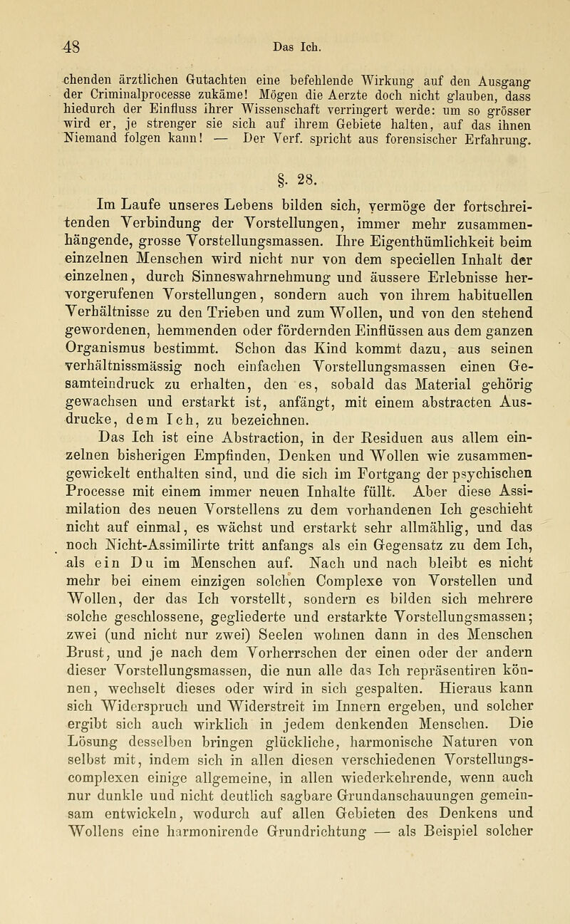 chenden ärztlichen Gutachten eine befehlende Wirkung auf den Ausgang der Criminalprocesse zukäme! Mögen die Aerzte doch nicht glauben, dass hiedurch der Einfluss ihrer Wissenschaft verringert werde: um so grösser wird er, je strenger sie sich auf ihrem Gebiete halten, auf das ihnen Niemand folgen kann! — Der Verf. spricht aus forensischer Erfahrung. §• 28. Im Laufe unseres Lebens bilden sich, vermöge der fortschrei- tenden Verbindung der Vorstellungen, immer mehr zusammen- hängende, grosse Vorstellungsmassen. Ihre Eigentümlichkeit beim einzelnen Menschen wird nicht nur von dem speciellen Inhalt der einzelnen, durch Sinneswahrnehmung und äussere Erlebnisse her- vorgerufenen Vorstellungen, sondern auch von ihrem habituellen Verhältnisse zu den Trieben und zum Wollen, und von den stehend gewordenen, hemmenden oder fördernden Einflüssen aus dem ganzen Organismus bestimmt. Schon das Kind kommt dazu, aus seinen verhältnissmässig noch einfachen Vorstellungsmassen einen Ge- samteindruck zu erhalten, den es, sobald das Material gehörig gewachsen und erstarkt ist, anfängt, mit einem abstracten Aus- drucke, dem Ich, zu bezeichnen. Das Ich ist eine Abstraction, in der Residuen aus allem ein- zelnen bisherigen Empfinden, Denken und Wollen wie zusammen- gewickelt enthalten sind, und die sich im Fortgang der psychischen Processe mit einem immer neuen Inhalte füllt. Aber diese Assi- milation des neuen Vorstellens zu dem vorhandenen Ich geschieht nicht auf einmal, es wächst und erstarkt sehr allmählig, und das noch Nicht-Assimilirte tritt anfangs als ein Gegensatz zu dem Ich, als ein Du im Menschen auf. Nach und nach bleibt es nicht mehr bei einem einzigen solchen Complexe von Vorstellen und Wollen, der das Ich vorstellt, sondern es bilden sich mehrere solche geschlossene, gegliederte und erstarkte Vorstellungsmassen; zwei (und nicht nur zwei) Seelen wohnen dann in des Menschen Brust, und je nach dem Vorherrschen der einen oder der andern dieser Vorstellungsmassen, die nun alle das Ich repräsentiren kön- nen, wechselt dieses oder wird in sich gespalten. Hieraus kann sich Widerspruch und Widerstreit im Innern ergeben, und solcher ergibt sich auch wirklich in jedem denkenden Menschen. Die Lösung desselben bringen glückliche, harmonische Naturen von selbst mit, indem sich in allen diesen verschiedenen Vorstellungs- complexen einige allgemeine, in allen wiederkehrende, wenn auch nur dunkle und nicht deutlich sagbare Grundanschauungen gemein- sam entwickeln, wodurch auf allen Gebieten des Denkens und Wollens eine harmonirende Grundrichtung — als Beispiel solcher