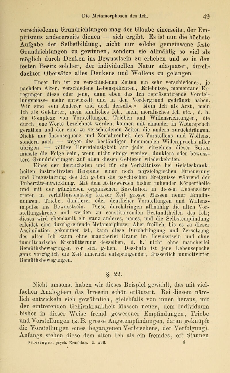 verschiedenen Grundrichtungen mag der Glaube einerseits, der Em- pirismus andererseits dienen — sich ergibt. Es ist nun die höchste Aufgabe der Selbstbildung, nicht nur solche gemeinsame feste Grundrichtungen zu gewinnen, sondern sie allmählig so viel als möglich durch Denken ins Bewusstsein zu erheben und so in den festen Besitz solcher, der individuellen Natur adäquater, durch- dachter Obersätze alles Denkens und Wollens zu gelangen. Unser Ich ist zu verschiedenen Zeiten ein sehr verschiedenes, je nachdem Alter, verschiedene Lebenspflichten, Erlebnisse, momentane Er- regungen diese oder jene, dann eben das Ich repräsentirende Vorstel- lungsmasse mehr entwickelt und in den Vordergrund gedrängt haben. Wir sind «ein Anderer und doch derselbe.» Mein Ich als Arzt, mein Ich als Gelehrter, mein sinnliches Ich, mein moralisches Ich etc., d. h. die Complexe von Vorstellungen, Trieben und Willensrichtungen, die durch jene Worte bezeichnet werden, können mit einander in Widerspruch gerathen und der eine zu verschiedenen Zeiten die andern zurückdrängen. Nicht nur Inconsequenz und Zerfahrenheit des Vorstellens und Wollens, sondern auch — wegen des beständigen hemmenden Widerspruchs aller übrigen — völlige Energielosigkeit auf jeder einzelnen dieser Seiten müsste die Folge sein, wenn nicht einige wenige, dunklere oder bewuss- tere Grundrichtungen auf allen diesen Gebieten wiederkehrten. Eines der deutlichsten und für die Verhältnisse bei Geisteskrank- heiten instructivsten Beispiele einer noch physiologischen Erneuerung und Umgestaltung des Ich geben die psychischen Ereignisse während der Pubertätsentwicklung. Mit dem Activwerden bisher ruhender Körpertheile und mit der gänzlichen organischen Revolution in diesem Lebensalter treten in verhältnissmässig kurzer Zeit grosse Massen neuer Empfin- dungen, Triebe, dunklerer oder deutlicher Vorstellungen und Willens- impulse ins Bewusstsein. Diese durchdringen allmählig die alten Vor- stellungskreise und werden zu constituirenden Bestandteilen des Ich; dieses wird ebendamit ein ganz anderes, neues, und die Selbstempfindung erleidet eine durchgreifende Metamorphose. Aber freilich, bis es zu dieser Assimilation gekommen ist, kann diese Durchdringung und Zersetzung des alten Ich kaum ohne mancherlei Drang im Bewusstsein und ohne tumultuarische Erschütterung desselben, d. h. nicht ohne mancherlei Gemüthsbewegungen vor sich gehen. Desshalb ist jene Lebensepoche ganz vorzüglich die Zeit innerlich entspringender, äusserlich unmotivirter Gemüthsb ewegungen. §. 29. Nicht umsonst haben wir dieses Beispiel gewählt, das mit viel- fachen Analogieen das Irresein schön erläutert. Bei diesem näm- lich entwickeln sich gewöhnlich, gleichfalls von innen heraus, mit der eintretenden Gehirnkrankheit Massen neuer, dem Individuum bisher in dieser Weise fremd gewesener Empfindungen, Triebe und Vorstellungen (z. B. grosse Angstempfindungen, daran geknüpft die Vorstellungen eines begangenen Verbrechens, der Verfolgung). Anfangs stehen diese dem alten Ich als ein fremdes, oft Staunen Griesinger, psych. Krankhtn. 3. Aufl. 4
