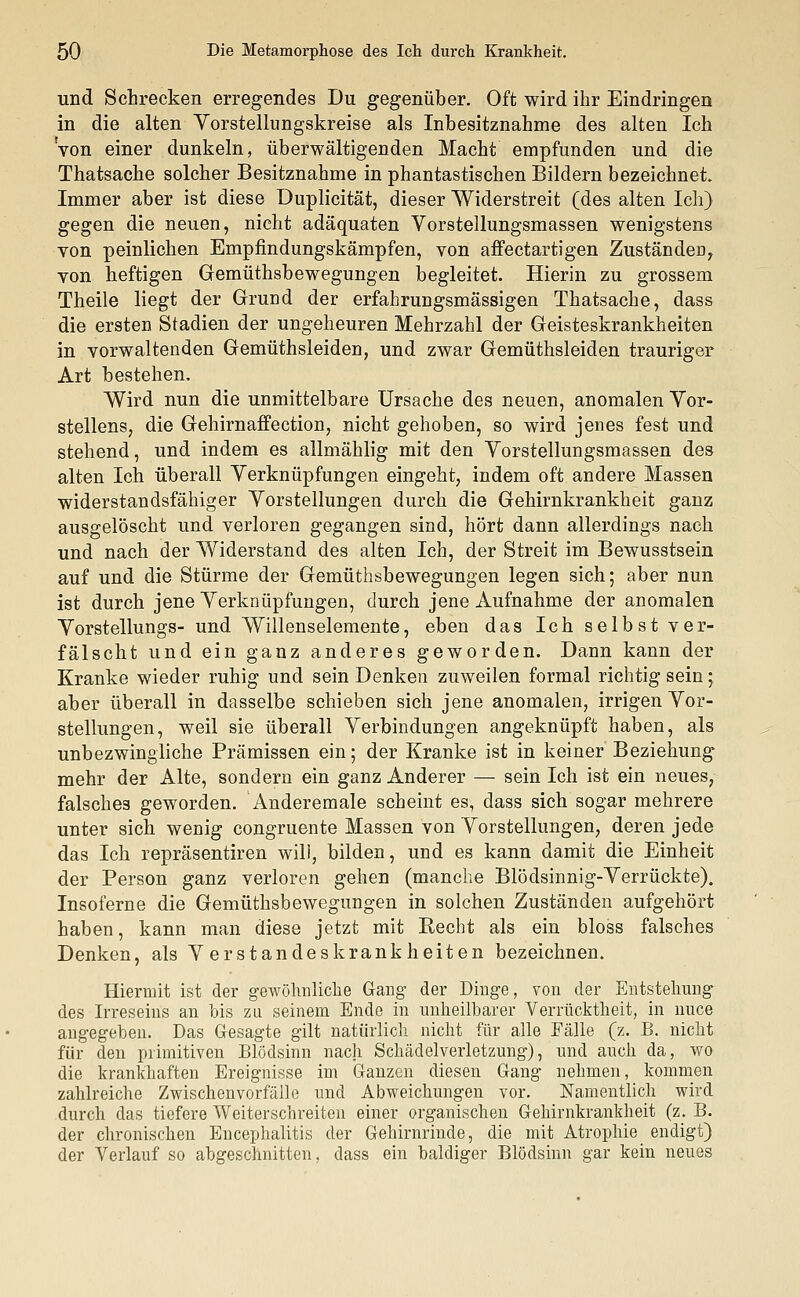 und Schrecken erregendes Du gegenüber. Oft wird ihr Eindringen in die alten Yorstellungskreise als Inbesitznahme des alten Ich von einer dunkeln, überwältigenden Macht empfunden und die Thatsache solcher Besitznahme in phantastischen Bildern bezeichnet. Immer aber ist diese Duplicität, dieser Widerstreit (des alten Ich) gegen die neuen, nicht adäquaten Vorstellungsmassen wenigstens von peinlichen Empfindungskämpfen, von affectartigen Zuständen, von heftigen Gemüthsbewegungen begleitet. Hierin zu grossem Theile liegt der Grund der erfahrungsmässigen Thatsache, dass die ersten Stadien der ungeheuren Mehrzahl der Geisteskrankheiten in vorwaltenden Gemüthsleiden, und zwar Gemüthsleiden trauriger Art bestehen. Wird nun die unmittelbare Ursache des neuen, anomalen Vor- stellens, die Gehirnaffection, nicht gehoben, so wird jenes fest und stehend, und indem es allmählig mit den Yorstellungsmassen des alten Ich überall Verknüpfungen eingeht, indem oft andere Massen widerstandsfähiger Vorstellungen durch die Gehirnkrankheit ganz ausgelöscht und verloren gegangen sind, hört dann allerdings nach und nach der Widerstand des alten Ich, der Streit im Bewusstsein auf und die Stürme der Gemüthsbewegungen legen sich; aber nun ist durch jene Verknüpfungen, durch jene Aufnahme der anomalen Vorstellungs- und Willenselemente, eben das Ich selbst ver- fälscht und ein ganz anderes geworden. Dann kann der Kranke wieder ruhig und sein Denken zuweilen formal richtig sein; aber überall in dasselbe schieben sich jene anomalen, irrigen Vor- stellungen, weil sie überall Verbindungen angeknüpft haben, als unbezwingliche Prämissen ein; der Kranke ist in keiner Beziehung mehr der Alte, sondern ein ganz Anderer — sein Ich ist ein neues, falsches geworden. Anderemale scheint es, dass sich sogar mehrere unter sich wenig congruente Massen von Vorstellungen, deren jede das Ich repräsentiren will, bilden, und es kann damit die Einheit der Person ganz verloren gehen (manche Blödsinnig-Verrückte). Insoferne die Gemüthsbewegungen in solchen Zuständen aufgehört haben, kann man diese jetzt mit Eecht als ein bloss falsches Denken, als Verstandeskrankheiten bezeichnen. Hiermit ist der gewöhnliche Gang der Dinge, von der Entstehung des Irreseins an bis zu seinem Ende in unheilbarer Verrücktheit, in nuce angegeben. Das Gesagte gilt natürlich nicht für alle Fälle (z. B. nicht für den primitiven Blödsinn nach Schädelverletzung), und auch da, wo die krankhaften Ereignisse im Ganzen diesen Gang nehmen, kommen zahlreiche Zwischenvorfälle und Abweichungen vor. Namentlich wird durch das tiefere Weiterschreiten einer organischen Gehirnkrankheit (z. B. der chronischen Encephalitis der Gehirnrinde, die mit Atrophie endigt) der Verlauf so abgeschnitten, dass ein baldiger Blödsinn gar kein neues