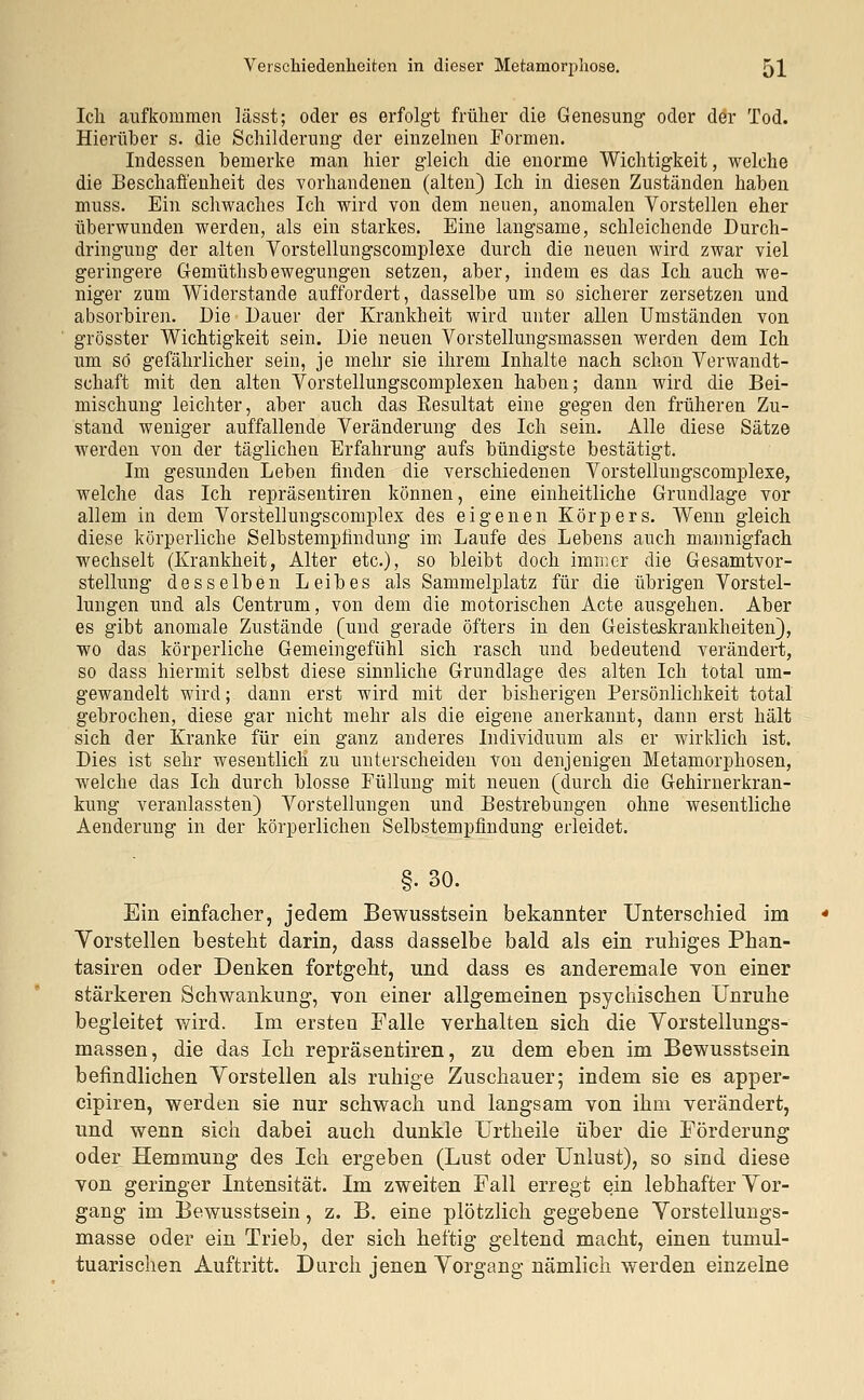 Ich aufkommen lässt; oder es erfolgt früher die Genesung oder der Tod. Hierüber s. die Schilderung der einzelnen Formen. Indessen bemerke man hier gleich die enorme Wichtigkeit, welche die Beschaffenheit des vorhandenen (alten) Ich in diesen Zuständen haben muss. Ein schwaches Ich wird von dem neuen, anomalen Vorstellen eher überwunden werden, als ein starkes. Eine langsame, schleichende Durch- dringung der alten Vorstellungscomplexe durch die neuen wird zwar viel geringere Gemüthsbewegungen setzen, aber, indem es das Ich auch we- niger zum Widerstände auffordert, dasselbe um so sicherer zersetzen und absorbiren. Die Dauer der Krankheit wird unter allen Umständen von grösster Wichtigkeit sein. Die neuen Vorstellungsmassen werden dem Ich um so gefährlicher sein, je mehr sie ihrem Inhalte nach schon Verwandt- schaft mit den alten Vorstellungscomplexen haben; dann wird die Bei- mischung leichter, aber auch das Kesultat eine gegen den früheren Zu- stand weniger auffallende Veränderung des Ich sein. Alle diese Sätze werden von der täglichen Erfahrung aufs bündigste bestätigt. Im gesunden Leben finden die verschiedenen Vorstellungscomplexe, welche das Ich repräsentiren können, eine einheitliche Grundlage vor allem in dem Vorstellungscomplex des eigenen Körpers. Wenn gleich diese körperliche Selbstempfindung im Laufe des Lebens auch mannigfach wechselt (Krankheit, Alter etc.), so bleibt doch immer die Gesamtvor- stellung desselben Leibes als Sammelplatz für die übrigen Vorstel- lungen und als Centrum, von dem die motorischen Acte ausgehen. Aber es gibt anomale Zustände (und gerade öfters in den Geisteskrankheiten), wo das körperliche Gemeingefiihl sich rasch und bedeutend verändert, so dass hiermit selbst diese sinnliche Grundlage des alten Ich total um- gewandelt wird; dann erst wird mit der bisherigen Persönlichkeit total gebrochen, diese gar nicht mehr als die eigene anerkannt, dann erst hält sich der Kranke für ein ganz anderes Individuum als er wirklich ist. Dies ist sehr wesentlich zu unterscheiden von denjenigen Metamorphosen, welche das Ich durch blosse Füllung mit neuen (durch die Gehirnerkran- kung veranlassten) Vorstellungen und Bestrebungen ohne wesentliche Aenderung in der körperlichen Selbstempfindung erleidet. §.30. Ein einfacher, jedem Bewusstsein bekannter Unterschied im * Yorstellen besteht darin, dass dasselbe bald als ein ruhiges Phan- tasmen oder Denken fortgeht, und dass es anderemale von einer stärkeren Schwankung, von einer allgemeinen psychischen Unruhe begleitet wird. Im ersten Falle verhalten sich die Yorstellungs- massen, die das Ich repräsentiren, zu dem eben im Bewusstsein befindlichen Vorstellen als ruhige Zuschauer; indem sie es apper- cipiren, werden sie nur schwach und langsam von ihm verändert, und wenn sich dabei auch dunkle Urtheile über die Förderung oder Hemmung des Ich ergeben (Lust oder Unlust), so sind diese von geringer Intensität. Im zweiten Fall erregt ein lebhafter Vor- gang im Bewusstsein, z. B. eine plötzlich gegebene Vorstellungs- masse oder ein Trieb, der sich heftig geltend macht, einen tumul- tuarischen Auftritt. Durch jenen Vorgang nämlich werden einzelne