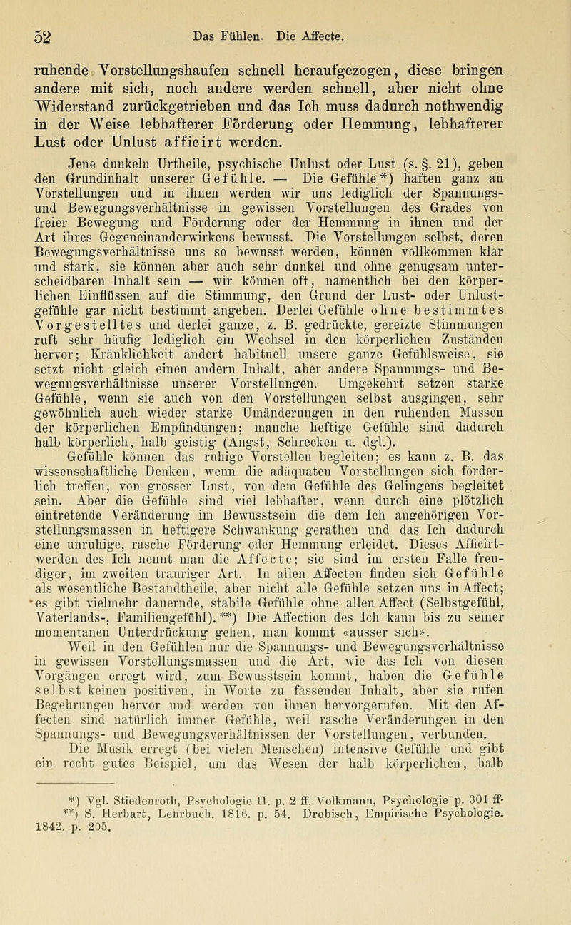 ruhende Vorstellungshaufen schnell heraufgezogen, diese bringen andere mit sich, noch andere werden schnell, aber nicht ohne Widerstand zurückgetrieben und das Ich muss dadurch nothwendig in der Weise lebhafterer Förderung oder Hemmung, lebhafterer Lust oder Unlust afficirt werden. Jene dunkeln Urtheile, psychische Unlust oder Lust (s. §. 21), geben den Grundinhalt unserer Gefühle. — Die Gefühle*) haften ganz an Vorstellungen und in ihnen werden wir uns lediglich der Spannungs- und Bewegungsverhältnisse in gewissen Vorstellungen des Grades von freier Bewegung und Förderung oder der Hemmung in ihnen und der Art ihres Gegeneinanderwirkens bewusst. Die Vorstellungen selbst, deren Bewegungsverhältnisse uns so bewusst werden, können vollkommen klar und stark, sie können aber auch sehr dunkel und ohne genugsam unter- scheidbaren Inhalt sein — wir können oft, namentlich bei den körper- lichen Einflüssen auf die Stimmung, den Grund der Lust- oder Unlust- gefühle gar nicht bestimmt angeben. Derlei Gefühle ohne bestimmtes Vorgestelltes und derlei ganze, z. B. gedrückte, gereizte Stimmungen ruft sehr häufig lediglich ein Wechsel in den körperlichen Zuständen hervor; Kränklichkeit ändert habituell unsere ganze Gefühlsweise, sie setzt nicht gleich einen andern Inhalt, aber andere Spannungs- und Be- wegungsverhältnisse unserer Vorstellungen. Umgekehrt setzen starke Gefühle, wenn sie auch von den Vorstellungen selbst ausgingen, sehr gewöhnlich auch wieder starke Umänderungen in den ruhenden Massen der körperlichen Empfindungen; manche heftige Gefühle sind dadurch halb körperlich, halb geistig (Angst, Schrecken u. dgl.). Gefühle können das ruhige Vorstellen begleiten; es kann z. B. das wissenschaftliche Denken, wenn die adäquaten Vorstellungen sich förder- lich treffen, von grosser Lust, von dem Gefühle des Gelingens begleitet sein. Aber die Gefühle sind viel lebhafter, wenn durch eine plötzlich eintretende Veränderung im Bewusstsein die dem Ich angehörigen Vor- stellungsmassen in heftigere Schwankung gerathen und das Ich dadurch eine unruhige, rasche Förderung oder Hemmung erleidet. Dieses Afficirt- werden des Ich nennt man die Affecte; sie sind im ersten Falle freu- diger, im zweiten trauriger Art. In allen Affecten finden sich Gefühle als wesentliche Bestandtheile, aber nicht alle Gefühle setzen uns in Affect; • es gibt vielmehr dauernde, stabile Gefühle ohne allen Affect (Selbstgefühl, Vaterlands-, Familiengefühl). **) Die Affection des Ich kann bis zu seiner momentanen Unterdrückung gehen, man kommt «ausser sich». Weil in den Gefühlen nur die Spannungs- und Bewegungsverhältnisse in gewissen Vorstellungsmassen und die Art, wie das Ich von diesen Vorgängen erregt wird, zum Bewusstsein kommt, haben die Gefühle selbst keinen positiven, in Worte zu fassenden Inhalt, aber sie rufen Begehrungen hervor und werden von ihnen hervorgerufen. Mit den Af- fecten sind natürlich immer Gefühle, weil rasche Veränderungen in den Spannungs- und Bewegungsverhältnissen der Vorstellungen, verbunden. Die Musik erregt fbei vielen Menschen) intensive Gefühle und gibt ein recht gutes Beispiel, um das Wesen der halb körperlichen, halb *) Vgl. Stiedenroth, Psychologie II. p. 2 ff. Volkmann, Psychologie p. 301 ff« **) S. Herbart, Lehrbuch. 1816. p. 54. Drobisch, Empirische Psychologie. 1842. p. 205.