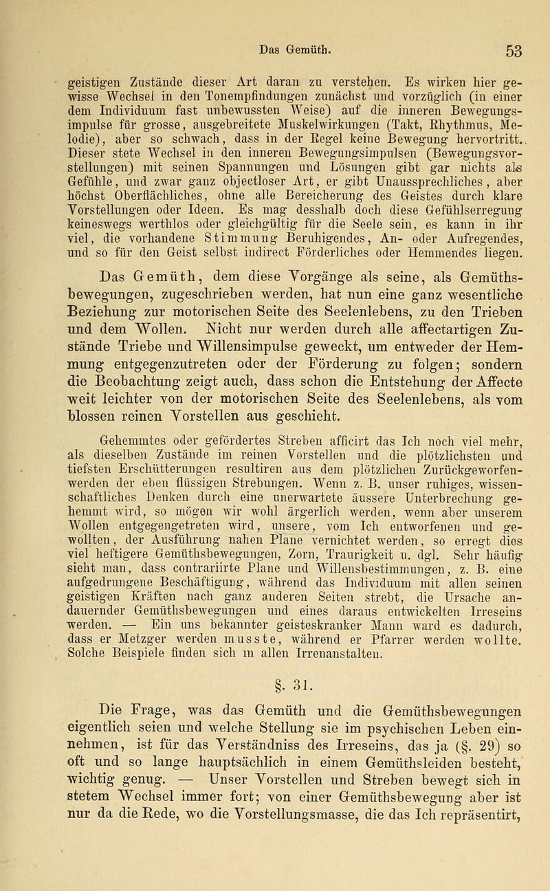 geistigen Zustände dieser Art daran zu verstehen. Es wirken hier ge- wisse Wechsel in den Tonempfindungen zunächst und vorzüglich (in einer dem Individuum fast unbewussten Weise) auf die inneren Bewegungs- impulse für grosse, ausgebreitete Muskelwirkungen (Takt, Ehythmus, Me- lodie), aber so schwach, dass in der Eegel keine Bewegung hervortritt.. Dieser stete Wechsel in den inneren Bewegungsimpulsen (Bewegungsvor- stellungen) mit seinen Spannungen und Lösungen gibt gar nichts als Gefühle, und zwar ganz objectloser Art, er gibt Unaussprechliches, aber höchst Oberflächliches, ohne alle Bereicherung des Geistes durch klare Vorstellungen oder Ideen. Es mag desshalb doch diese Gefühlserregung keineswegs werthlos oder gleichgültig für die Seele sein, es kann in ihr viel, die vorhandene Stimmung Beruhigendes, An- oder Aufregendes, und so für den Geist selbst indirect Förderliches oder Hemmendes liegen. Das Gemüth, dem diese Vorgänge als seine, als Gemüths- bewegungen, zugeschrieben werden, hat nun eine ganz wesentliche Beziehung zur motorischen Seite des Seelenlebens, zu den Trieben und dem Wollen. Nicht nur werden durch alle affectartigen Zu- stände Triebe und Willensimpulse geweckt, um entweder der Hem- mung entgegenzutreten oder der Förderung zu folgen; sondern die Beobachtung zeigt auch, dass schon die Entstehung der Affecte weit leichter von der motorischen Seite des Seelenlebens, als vom blossen reinen Vorstellen aus geschieht. Gehemmtes oder gefördertes Streben afficirt das Ich noch viel mehr, als dieselben Zustände im reinen Vorstellen und die plötzlichsten und tiefsten Erschütterungen resultiren aus dem plötzlichen Zurückgeworfen- werden der eben flüssigen Strebungen. Wenn z. B. unser ruhiges, wissen- schaftliches Denken durch eine unerwartete äussere Unterbrechung ge- hemmt wird, so mögen wir wohl ärgerlich werden, wenn aber unserem Wollen entgegengetreten wird, unsere, vom Ich entworfenen und ge- wollten, der Ausführung nahen Plane vernichtet werden, so erregt dies viel heftigere Gemüthsbewegungen, Zorn, Traurigkeit u. dgl. Sehr häufig sieht man, dass contrariirte Plane und Wlllensbestimmungen, z. B. eine aufgedrungene Beschäftigung, während das Individuum mit allen seinen geistigen Kräften nach ganz anderen Seiten strebt, die Ursache an- dauernder Gemüthsbewegungen und eines daraus entwickelten Irreseins werden. — Ein uns bekannter geisteskranker Mann ward es dadurch, dass er Metzger werden musste, während er Pfarrer werden wollte. Solche Beispiele finden sich m allen Irrenanstalten. §• 31. Die Frage, was das Gemüth und die Gemüthsbewegungen eigentlich seien und welche Stellung sie im psychischen Leben ein- nehmen, ist für das Verständniss des Irreseins, das ja (§. 29) so oft und so lange hauptsächlich in einem Gemüthsleiden besteht, wichtig genug. — Unser Vorstellen und Streben bewegt sich in stetem Wechsel immer fort; von einer Gemüthsbewegung aber ist nur da die Rede, wo die Vorstellungsmasse, die das Ich repräsentirt,