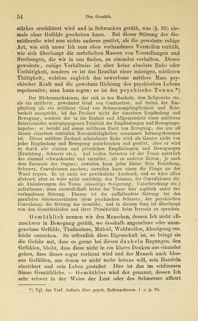 stärker erschüttert wird und in Schwanken geräth, was (§. 30) nie- mals ohne Gefühle geschehen kann. Bei dieser Störung der Ge- müthsruhe wird nun nichts anderes gestört, als die gewohnte ruhige Art, wie sich unser Ich zum eben vorhandenen Vorstellen verhält, wie sich überhaupt die mehrfachen Massen von Vorstellungen und Strebungen, die wir in uns finden, zu einander verhalten. Dieses gewohnte, ruhige Yerhältniss ist aber keine absolute Ruhe oder Unthätigkeit, sondern es ist das Resultat einer massigen, mittleren Thätigkeit, welches zugleich das erworbene mittlere Mass psy- chischer Kraft und die gewohnte Richtung des psychischen Lebens repräsentirt; man kann sagen: es ist der psychische Tonus.*) Der Rückenniarkstonus, der sich in den Muskeln, dem Zellgewebe etc. als ein mittlerer, gewohnter Grad von Contraction, auf Seiten der Em- pfindung als ein mittlerer Grad von Schmerzempfänglichkeit und Reiz- barkeit ausspricht, ist das Product nicht der einzelnen Empfindung und Bewegung, sondern der in die Einheit und Allgemeinheit eines mittleren Beizzustandes untergegangenen Totalität der Empfindungen und Bewegungs- impulse; er beruht auf einem mittleren Eacit von Erregung, das aus all diesen einzelnen centralen Nerventhätigkeiten zusammen herausgekommen ist. Dieser mittlere Zustand scheinbarer Ruhe wird als Ganzes nicht von jeder Empfindung und Bewegung unterbrochen und gestört, aber er wird es durch alle starken und plötzlichen Empfindungen und Bewegungen (Ermüdung, Schmerz etc.). Auf beiden Gebieten ist der Tonus natürlich das einemal schwankender und variabler, als zu anderen Zeiten, je nach dem Zustande des Organs; zuweilen kann jeder kleine Reiz Ermüdung, Schmerz, Convulsionen machen; zuweilen kann einen die Fliege an der Wand ärgern. Es ist nicht der gewöhnliche Ausdruck, und es wäre allzu abstract, aber es wäre nicht unrichtig, den Tetanus, die Convulsionen etc. als Abänderungen des Tonus (einseitige Steigerung, Unterbrechung etc.) aufzufassen; denn unzweifelhaft leidet der Tonus hier sogleich unter der vorhandenen Störung. Ebenso ist die auffallendste Störung bei den parallelen Geisteszuständen (dem psychischen Schmerz, der psychischen Convulsion) die Störung des Gemüths, und in diesem Sinn ist überhaupt von den Gemüthsleiden und ihrer Primitivität beim Irresein zu sprechen. Gemüthlich nennen wir den Menschen, dessen Ich nicht all- zuschwer in Bewegung geräth, wo desshalb angenehme oder unan- genehme Gefühle, Theilnahme, Mitleid, Wohlwollen, Abneigung etc. leicht entstehen. So erfreulich diese Eigenschaft ist, so bringt sie die Gefahr mit, dass es gerne bei diesen dunkeln Regungen, den Gefühlen, bleibt, dass diese nicht in ein klares Denken aus einander gehen, dass dieses sogar verlernt wird und der Mensch nach blos- sen Gefühlen, aus denen er nicht mehr heraus will, sein Handeln einrichtet und sein Leben gestaltet Dies ist das im schlimmen Sinne Gemüthliche. — Gemüthlos wird der genannt, dessen Ich sehr schwer in der Weise der Lust oder des Schmerzes afficirt *) Vgl. des Verf. Aufsatz über psych. Reflexactionen. 1 c. p. 95.
