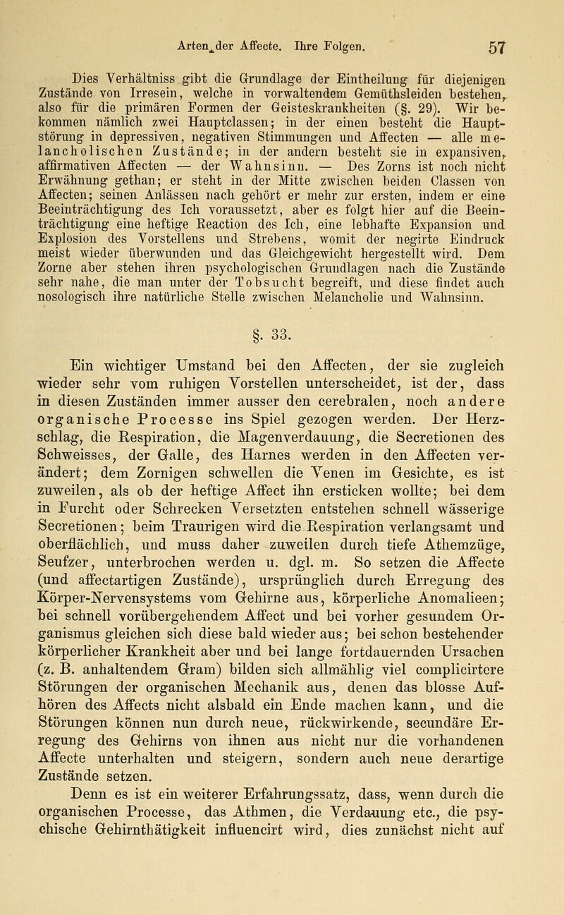 Dies Verhältniss gibt die Grundlage der Eintheikmg für diejenigen Zustände von Irresein, welche in vorwaltendem Gemüthsleiden bestehen, also für die primären Formen der Geisteskrankheiten (§. 29). Wir be- kommen nämlich zwei Hauptclassen; in der einen besteht die Haupt- störung in depressiven, negativen Stimmungen und Affecten — alle me- lancholischen Zustände; in der andern besteht sie in expansiven,, affirmativen Affecten — der Wahnsinn. — Des Zorns ist noch nicht Erwähnung gethan; er steht, in der Mitte zwischen beiden Classen von Affecten; seinen Anlässen nach gehört er mehr zur ersten, indem er eine Beeinträchtigung des Ich voraussetzt, aber es folgt hier auf die Beein- trächtigung eine heftige Reaction des Ich, eine lebhafte Expansion und Explosion des Vorstellens und Strebens, womit der negirte Eindruck meist wieder überwunden und das Gleichgewicht hergestellt wird. Dem Zorne aber stehen ihren psychologischen Grundlagen nach die ^Zustände sehr nahe, die man unter der Tobsucht begreift, und diese findet auch nosologisch ihre natürliche Stelle zwischen Melancholie und Wahnsinn. §. 33. Ein wichtiger Umstand bei den Affecten, der sie zugleich wieder sehr vom ruhigen Vorstellen unterscheidet, ist der, dass in diesen Zuständen immer ausser den cerebralen, noch andere organische Processe ins Spiel gezogen werden. Der Herz- schlag, die Respiration, die Magenverdauung, die Secretionen des Schweisses, der Galle, des Harnes werden in den Affecten ver- ändert; dem Zornigen schwellen die Yenen im Gesichte, es ist zuweilen, als ob der heftige Affect ihn ersticken wollte; bei dem in Furcht oder Schrecken Versetzten entstehen schnell wässerige Secretionen; beim Traurigen wird die Respiration verlangsamt und oberflächlich, und muss daher zuweilen durch tiefe Athemzüge, Seufzer, unterbrochen werden u. dgl. m. So setzen die Affecte (und affectartigen Zustände), ursprünglich durch Erregung des Körper-Nervensystems vom Gehirne aus, körperliche Anomalieen; bei schnell vorübergehendem Affect und bei vorher gesundem Or- ganismus gleichen sich diese bald wieder aus; bei schon bestehender körperlicher Krankheit aber und bei lange fortdauernden Ursachen (z. B. anhaltendem Gram) bilden sich allmählig viel complicirtere Störungen der organischen Mechanik aus, denen das blosse Auf- hören des Affects nicht alsbald ein Ende machen kann, und die Störungen können nun durch neue, rückwirkende, secundäre Er- regung des Gehirns von ihnen aus nicht nur die vorhandenen Affecte unterhalten und steigern, sondern auch neue derartige Zustände setzen. Denn es ist ein weiterer Erfahrungssatz, dass, wenn durch die organischen Processe, das Athmen, die Verdauung etc., die psy- chische Gehirnthätigkeit influencirt wird, dies zunächst nicht auf