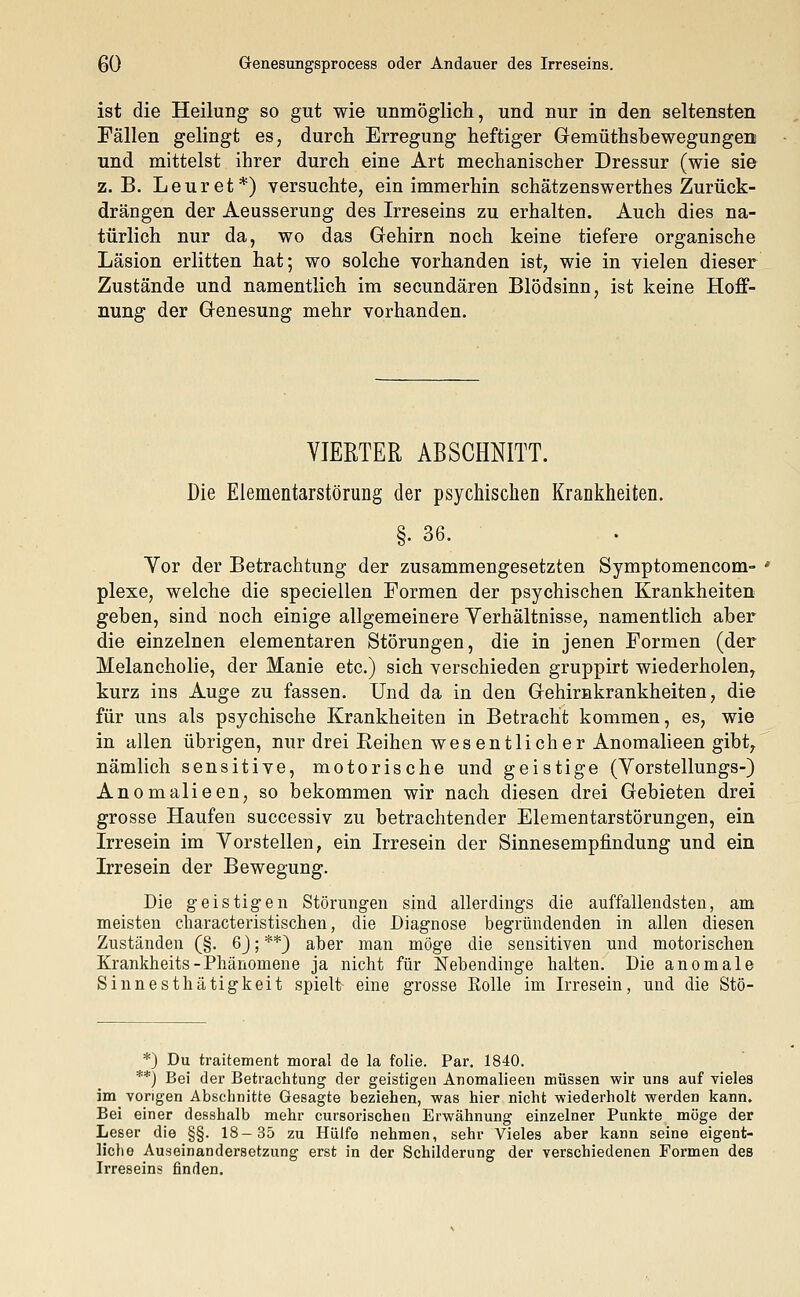 ist die Heilung so gut wie unmöglich, und nur in den seltensten Fällen gelingt es, durch Erregung heftiger Gemüthsbewegungen und mittelst ihrer durch eine Art mechanischer Dressur (wie sie z.B. Leuret*) versuchte, ein immerhin schätzenswerthes Zurück- drängen der Aeusserung des Irreseins zu erhalten. Auch dies na- türlich nur da, wo das Gehirn noch keine tiefere organische Läsion erlitten hat; wo solche vorhanden ist, wie in vielen dieser Zustände und namentlich im secundären Blödsinn, ist keine Hoff- nung der Genesung mehr vorhanden. VIERTER ABSCHNITT. Die Elementarstörung der psychischen Krankheiten. §. 36. Yor der Betrachtung der zusammengesetzten Symptomencom- plexe, welche die speciellen Formen der psychischen Krankheiten geben, sind noch einige allgemeinere Yerhältnisse, namentlich aber die einzelnen elementaren Störungen, die in jenen Formen (der Melancholie, der Manie etc.) sich verschieden gruppirt wiederholen, kurz ins Auge zu fassen. Und da in den Gehirnkrankheiten, die für uns als psychische Krankheiten in Betracht kommen, es, wie in allen übrigen, nur drei Beihen wesentlicher Anomalieen gibt, nämlich sensitive, motorische und geistige (Yorstellungs-) Anomalieen, so bekommen wir nach diesen drei Gebieten drei grosse Haufen successiv zu betrachtender Elementarstörungen, ein Irresein im Yorstellen, ein Irresein der Sinnesempfindung und ein Irresein der Bewegung. Die geistigen Störungen sind allerdings die auffallendsten, am meisten cliaracteristischen, die Diagnose begründenden in allen diesen Zuständen (§. 6J; **) aber man möge die sensitiven und motorischen Krankheits-Phänomene ja nicht für Nebendinge halten. Die anomale Sinnesthätigkeit spielt eine grosse Solle im Irresein, und die Stö- *) Du traitement moral de la folie. Par. 1840. **) Bei der Betrachtung der geistigen Anomalieen müssen wir uns auf vieles im vorigen Abschnitte Gesagte beziehen, was hier nicht wiederholt werden kann. Bei einer desshalb mehr cursorischen Erwähnung einzelner Punkte möge der Leser die §§. 18-35 zu Hülfe nehmen, sehr Vieles aber kann seine eigent- liche Auseinandersetzung erst in der Schilderung der verschiedenen Formen des Irreseins finden.