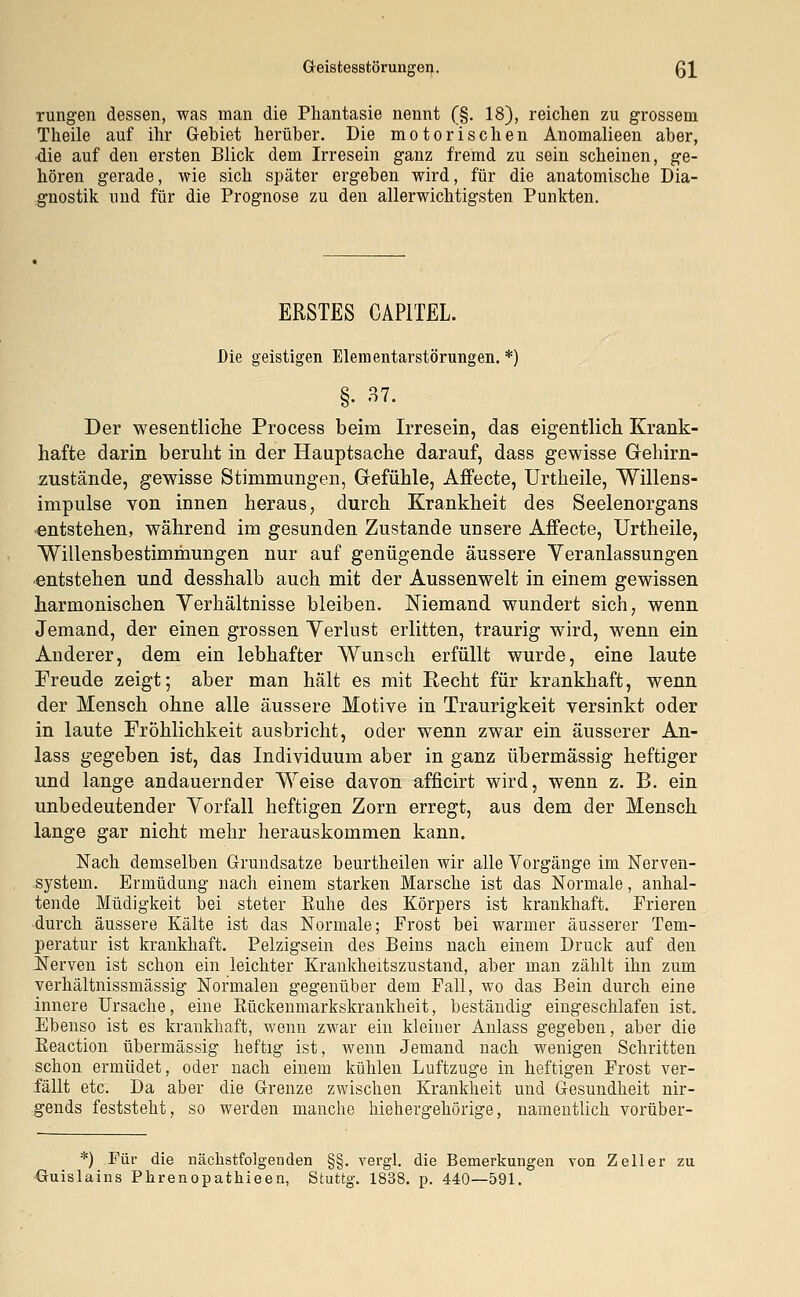 Geistesstörungen. Q\ rungen dessen, was man die Phantasie nennt (§. 18), reichen zu grossem Theile auf ihr Gebiet herüber. Die motorischen Anomalieen aber, ■die auf den ersten Blick dem Irresein ganz fremd zu sein scheinen, ge- hören gerade, wie sich später ergeben wird, für die anatomische Dia- gnostik und für die Prognose zu den allerwichtigsten Punkten. ERSTES CAPITEL. Die geistigen Elementarstörungen. *) §• 37. Der wesentliche Process beim Irresein, das eigentlich Krank- hafte darin beruht in der Hauptsache darauf, dass gewisse Gehirn- zustände, gewisse Stimmungen, Gefühle, Affecte, Urtheile, Willens- impulse von innen heraus, durch Krankheit des Seelenorgans entstehen, während im gesunden Zustande unsere Affecte, Urtheile, Willensbestimmungen nur auf genügende äussere Veranlassungen entstehen und desshalb auch mit der Aussenwelt in einem gewissen harmonischen Verhältnisse bleiben. Niemand wundert sich, wenn Jemand, der einen grossen Verlust erlitten, traurig wird, wenn ein Anderer, dem ein lebhafter Wunsch erfüllt wurde, eine laute Freude zeigt; aber man hält es mit Recht für krankhaft, wenn der Mensch ohne alle äussere Motive in Traurigkeit versinkt oder in laute Fröhlichkeit ausbricht, oder wenn zwar ein äusserer An- lass gegeben ist, das Individuum aber in ganz übermässig heftiger und lange andauernder Weise davon afficirt wird, wenn z. B. ein unbedeutender Vorfall heftigen Zorn erregt, aus dem der Mensch lange gar nicht mehr herauskommen kann. Nach demselben Grundsatze beurtheilen wir alle Vorgänge im Nerven- system. Ermüdung nach einem starken Marsche ist das Normale, anhal- tende Müdigkeit bei steter Buhe des Körpers ist krankhaft. Frieren durch äussere Kälte ist das Normale; Frost bei warmer äusserer Tem- peratur ist krankhaft. Pelzigsein des Beins nach einem Druck auf den Nerven ist schon ein leichter Krankheitszustand, aber man zählt ihn zum verhältnissmässig Normalen gegenüber dem Fall, wo das Bein durch eine innere Ursache, eine Rückenmarkskrankheit, beständig eingeschlafen ist. Ebenso ist es krankhaft, wenn zwar ein kleiner Anlass gegeben, aber die Keaction übermässig heftig ist, wenn Jemand nach wenigen Schritten schon ermüdet, oder nach einem kühlen Luftzuge in heftigen Frost ver- fällt etc. Da aber die Grenze zwischen Krankheit und Gesundheit nir- gends feststeht, so werden manche hiehergehörige, namentlich vorüber- *) Für die nächstfolgenden §§. vergl. die Bemerkungen von Zell er zu Guislains Phrenopathieen, Stuttg. 1838. p. 440—591.