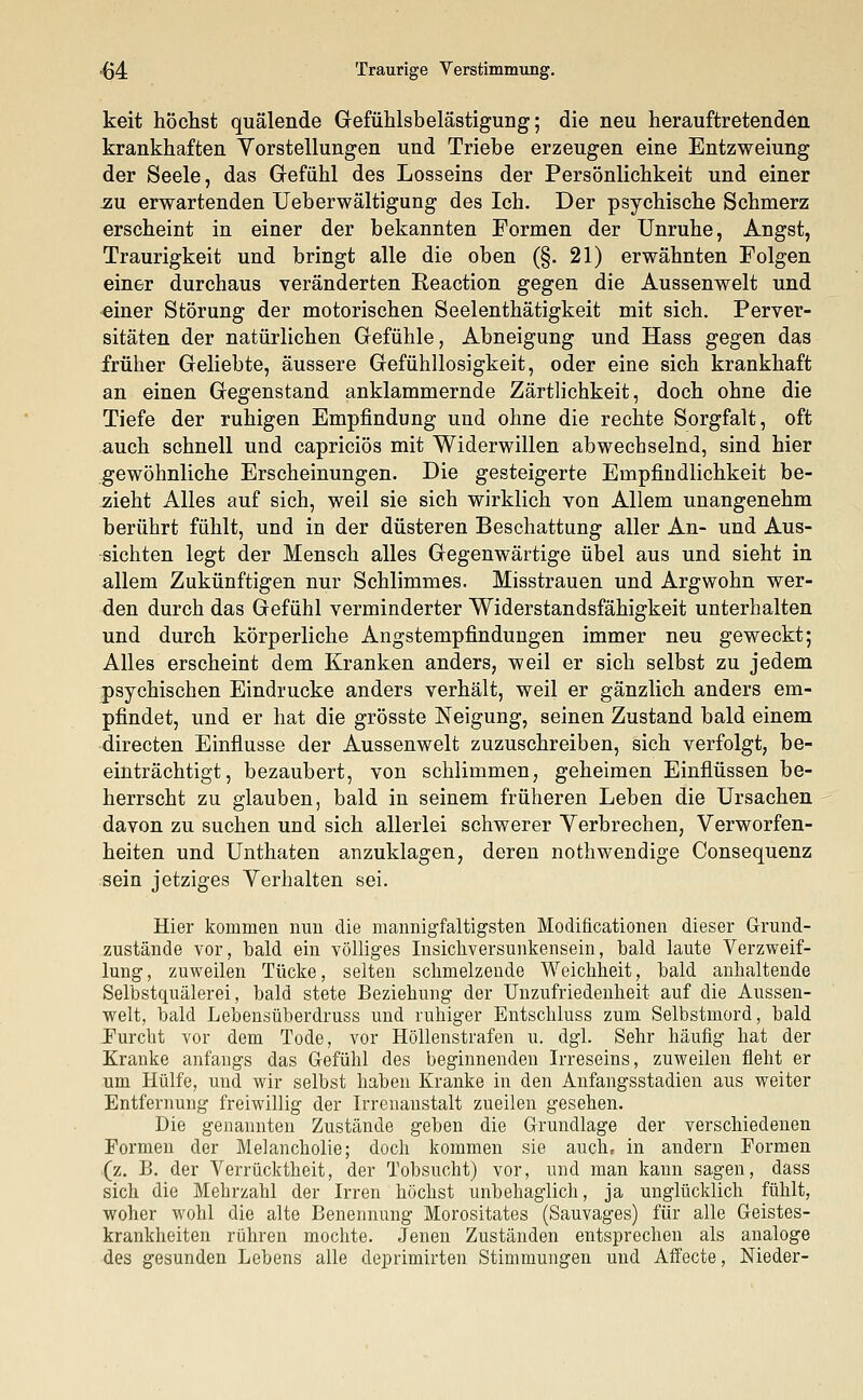 (54 Traurige Verstimmung. keit höchst quälende Gefühlsbelästigung; die neu herauftretenden krankhaften Vorstellungen und Triebe erzeugen eine Entzweiung der Seele, das Gefühl des Losseins der Persönlichkeit und einer zu erwartenden Ueberwältigung des Ich. Der psychische Schmerz erscheint in einer der bekannten Formen der Unruhe, Angst, Traurigkeit und bringt alle die oben (§. 21) erwähnten Folgen einer durchaus veränderten Reaction gegen die Aussenwelt und einer Störung der motorischen Seelenthätigkeit mit sich. Perver- sitäten der natürlichen Gefühle, Abneigung und Hass gegen das früher Geliebte, äussere Gefühllosigkeit, oder eine sich krankhaft an einen Gegenstand anklammernde Zärtlichkeit, doch ohne die Tiefe der ruhigen Empfindung und ohne die rechte Sorgfalt, oft auch schnell und capriciös mit Widerwillen abwechselnd, sind hier gewöhnliche Erscheinungen. Die gesteigerte Empfindlichkeit be- zieht Alles auf sich, weil sie sich wirklich von Allem unangenehm berührt fühlt, und in der düsteren Beschattung aller An- und Aus- sichten legt der Mensch alles Gegenwärtige übel aus und sieht in allem Zukünftigen nur Schlimmes. Misstrauen und Argwohn wer- den durch das Gefühl verminderter Widerstandsfähigkeit unterhalten und durch körperliche Angstempfindungen immer neu geweckt; Alles erscheint dem Kranken anders, weil er sich selbst zu jedem psychischen Eindrucke anders verhält, weil er gänzlich anders em- pfindet, und er hat die grösste Neigung, seinen Zustand bald einem directen Einflüsse der Aussenwelt zuzuschreiben, sich verfolgt, be- einträchtigt, bezaubert, von schlimmen, geheimen Einflüssen be- herrscht zu glauben, bald in seinem früheren Leben die Ursachen davon zu suchen und sich allerlei schwerer Verbrechen, Verworfen- heiten und Unthaten anzuklagen, deren nothwendige Consequenz sein jetziges Verhalten sei. Hier kommen nun die mannigfaltigsten Modificationen dieser Grund- zustände vor, bald ein völliges Insichversunkensein, bald laute Verzweif- lung, zuweilen Tücke, selten sclimelzeude Weichheit, bald anhaltende Selbstquälerei, bald stete Beziehung der Unzufriedenheit auf die Aussen- welt, bald Lebensüberdruss und ruhiger Entschluss zum Selbstmord, bald Furcht vor dem Tode, vor Höllenstrafen u. dgl. Sehr häufig hat der Kranke anfangs das Gefühl des beginnenden Irreseins, zuweilen fleht er um Hülfe, und wir selbst haben Kranke in den Anfangsstadien aus weiter Entfernung freiwillig der Irrenanstalt zueilen gesehen. Die genannten Zustände geben die Grundlage der verschiedenen Formen der Melancholie; doch kommen sie auch, in andern Formen (z. B. der Verrücktheit, der Tobsucht) vor, und man kann sagen, dass sich die Mehrzahl der Irren höchst unbehaglich, ja unglücklich fühlt, woher wohl die alte Benennung Morositates (Sauvages) für alle Geistes- krankheiten rühren mochte. Jenen Zuständen entsprechen als analoge des gesunden Lebens alle deprimirten Stimmungen und Affecte, Nieder-