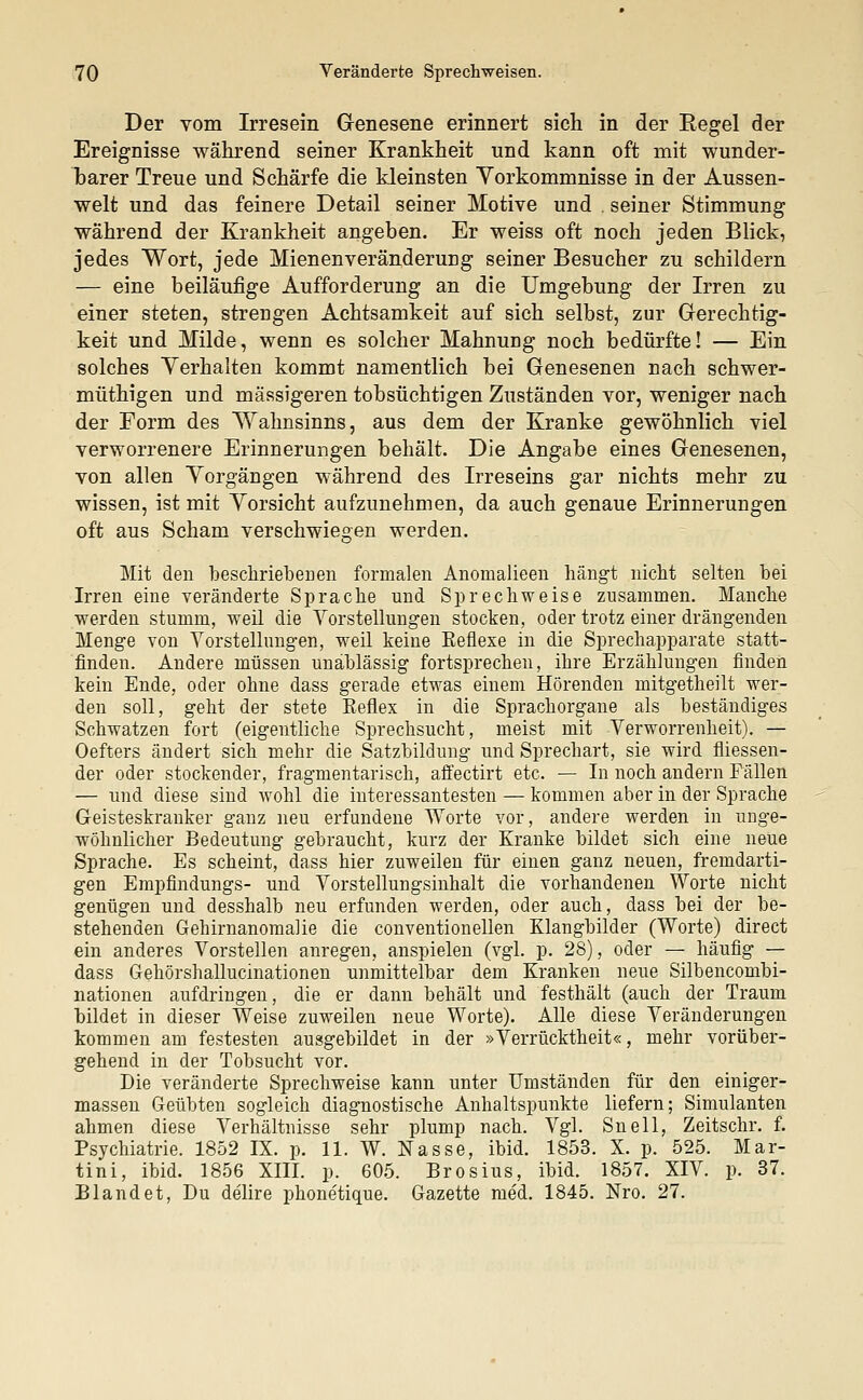 Der vom Irresein Genesene erinnert sieh in der Regel der Ereignisse während seiner Krankheit und kann oft mit wunder- barer Treue und Schärfe die kleinsten Yorkommnisse in der Aussen- welt und das feinere Detail seiner Motive und . seiner Stimmung während der Krankheit angeben. Er weiss oft noch jeden Blick, jedes Wort, jede Mienen Veränderung seiner Besucher zu schildern — eine beiläufige Aufforderung an die Umgebung der Irren zu einer steten, strengen Achtsamkeit auf sich selbst, zur Gerechtig- keit und Milde, wenn es solcher Mahnung noch bedürfte! — Ein solches Verhalten kommt namentlich bei Genesenen nach schwer- müthigen und massigeren tobsüchtigen Zuständen vor, weniger nach der Form des Wahnsinns, aus dem der Kranke gewöhnlich viel verworrenere Erinnerungen behält. Die Angabe eines Genesenen, von allen Yorgängen während des Irreseins gar nichts mehr zu wissen, ist mit Vorsicht aufzunehmen, da auch genaue Erinnerungen oft aus Schani verschwiegen werden. Mit den beschriebenen formalen Anomalieen hängt nicht selten bei Irren eine veränderte Sprache und Sprechweise zusammen. Manche werden stumm, weil die Vorstellungen stocken, oder trotz einer drängenden Menge von Vorstellungen, weil keine Eeflexe in die Sprechapparate statt- finden. Andere müssen unablässig fortsprechen, ihre Erzählungen finden kein Ende, oder ohne dass gerade etwas einem Hörenden mitgetheilt wer- den soll, geht der stete Eeflex in die Sprachorgane als beständiges Schwatzen fort (eigentliche Sprechsucht, meist mit Verworrenheit). — Oefters ändert sich mehr die Satzbildung und Sprechart, sie wird messen- der oder stockender, fragmentarisch, affectirt etc. — In noch andern Fällen — und diese sind wohl die interessantesten — kommen aber in der Sprache Geisteskranker ganz neu erfundene Worte vor, andere werden in unge- wöhnlicher Bedeutung gebraucht, kurz der Kranke bildet sich eine neue Sprache. Es scheint, dass hier zuweilen für einen ganz neuen, fremdarti- gen Empfindungs- und Vorstellungsinhalt die vorhandenen Worte nicht genügen und desshalb neu erfunden werden, oder auch, dass bei der be- stehenden Gehirnanomalie die conventionellen Klangbilder (Worte) direct ein anderes Vorstellen anregen, anspielen (vgl. p. 28), oder — häufig — dass Gehörshallucinationen unmittelbar dem Kranken neue Silbencombi- nationen aufdringen, die er dann behält und festhält (auch der Traum bildet in dieser Weise zuweilen neue Worte). Alle diese Veränderungen kommen am festesten ausgebildet in der »Verrücktheit«, mehr vorüber- gehend in der Tobsucht vor. Die veränderte Sprechweise kann unter Umständen für den einiger- massen Geübten sogleich diagnostische Anhaltspunkte liefern; Simulanten ahmen diese Verhältnisse sehr plump nach. Vgl. Snell, Zeitschr. f. Psychiatrie. 1852 IX. p. 11. W. Nasse, ibid. 1853. X. p. 525. Mar- tini, ibid. 1856 XIII. p. 605. Brosius, ibid. 1857. XIV p. 37. Blandet, Du delire phonetique. Gazette med. 1845. Nro. 27.