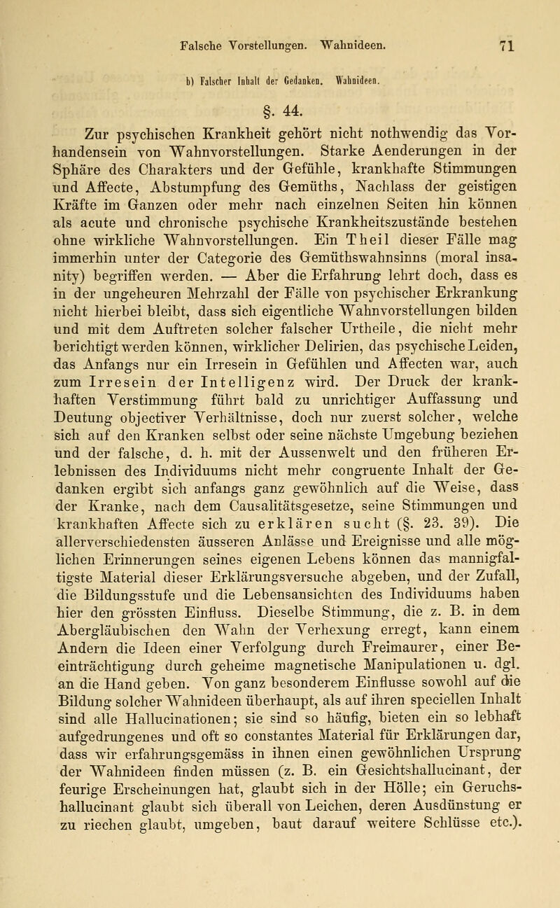 b) Falscher Inhalt der Gedanken. Wahnideen. §• 44. Zur psychischen Krankheit gehört nicht nothwendig das Vor- handensein von Wahnvorstellungen. Starke Aenderungen in der Sphäre des Charakters und der Gefühle, krankhafte Stimmungen und Affecte, Abstumpfung des Gemüths, Nachlass der geistigen Kräfte im Ganzen oder mehr nach einzelnen Seiten hin können als acute und chronische psychische Krankheitszustände bestehen ohne wirkliche Wahnvorstellungen. Ein Theil dieser Fälle mag immerhin unter der Categorie des Gemüthswahnsinns (moral insa- nity) begriffen werden. — Aber die Erfahrung lehrt doch, dass es in der ungeheuren Mehrzahl der Fälle von psychischer Erkrankung nicht hierbei bleibt, dass sich eigentliche Wahnvorstellungen bilden und mit dem Auftreten solcher falscher Urtheile, die nicht mehr berichtigt werden können, wirklicher Delirien, das psychische Leiden, das Anfangs nur ein Irresein in Gefühlen und Affecten war, auch zum Irresein der Intelligenz wird. Der Druck der krank- haften Verstimmung führt bald zu unrichtiger Auffassung und Deutung objectiver Verhältnisse, doch nur zuerst solcher, welche sich auf den Kranken selbst oder seine nächste Umgebung beziehen und der falsche, d. h. mit der Aussenwelt und den früheren Er- lebnissen des Individuums nicht mehr congruente Inhalt der Ge- danken ergibt sich anfangs ganz gewöhnlich auf die Weise, dass der Kranke, nach dem Causalitätsgesetze, seine Stimmungen und krankhaften Affecte sich zu erklären sucht (§. 23. 39). Die allerverschiedensten äusseren Anlässe und Ereignisse und alle mög- lichen Erinnerungen seines eigenen Lebens können das mannigfal- tigste Material dieser Erklärungsversuche abgeben, und der Zufall, die Bildungsstufe und die Lebensansichten des Individuums haben hier den grössten Einfluss. Dieselbe Stimmung, die z. B. in dem Abergläubischen den Wahn der Verhexung erregt, kann einem Andern die Ideen einer Verfolgung durch Freimaurer, einer Be- einträchtigung durch geheime magnetische Manipulationen u. dgl. an die Hand geben. Von ganz besonderem Einflüsse sowohl auf die Bildung solcher Wahnideen überhaupt, als auf ihren speciellen Inhalt sind alle Hallucinationen; sie sind so häufig, bieten ein so lebhaft aufgedrungenes und oft so constantes Material für Erklärungen dar, dass wir erfahrungsgemäss in ihnen einen gewöhnlichen Ursprung der Wahnideen finden müssen (z. B. ein Gesichtshallucinant, der feurige Erscheinungen hat, glaubt sich in der Hölle; ein Geruchs- hallucinant glaubt sich überall von Leichen, deren Ausdünstung er zu riechen glaubt, umgeben, baut darauf weitere Schlüsse etc.).