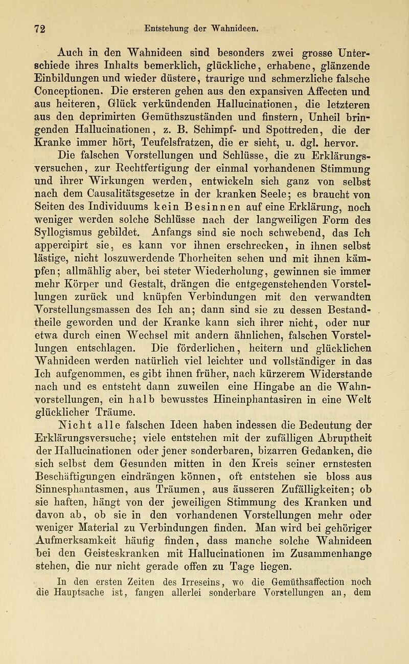 Auch in den Wahnideen sind besonders zwei grosse Unter- schiede ihres Inhalts bemerklich, glückliche, erhabene, glänzende Einbildungen und wieder düstere, traurige und schmerzliche falsche Conceptionen. Die ersteren gehen aus den expansiven Affecten und aus heiteren, Glück verkündenden Hallucinationen, die letzteren aus den deprimirten Gemütszuständen und finstern, Unheil brin- genden Hallucinationen, z. B. Schimpf- und Spottreden, die der Kranke immer hört, Teufelsfratzen, die er sieht, u. dgl. hervor. Die falschen Vorstellungen und Schlüsse, die zu Erklärungs- versuchen, zur Kechtfertigung der einmal vorhandenen Stimmung und ihrer Wirkungen werden, entwickeln sich ganz von selbst nach dem Causalitätsgesetze in der kranken Seele; es braucht von Seiten des Individuums kein Besinnen auf eine Erklärung, noch weniger werden solche Schlüsse nach der langweiligen Form des Syllogismus gebildet. Anfangs sind sie noch schwebend, das Ich appercipirt sie, es kann vor ihnen erschrecken, in ihnen selbst lästige, nicht loszuwerdende Thorheiten sehen und mit ihnen käm- pfen; allmählig aber, bei steter Wiederholung, gewinnen sie immer mehr Körper und Gestalt, drängen die entgegenstehenden Vorstel- lungen zurück und knüpfen Verbindungen mit den verwandten Vorstellungsmassen des Ich an; dann sind sie zu dessen Bestand- teile geworden und der Kranke kann sich ihrer nicht, oder nur etwa durch einen Wechsel mit andern ähnlichen, falschen Vorstel- lungen entschlagen. Die förderlichen, heitern und glücklichen Wahnideen werden natürlich viel leichter und vollständiger in das Ich aufgenommen, es gibt ihnen früher, nach kürzerem Widerstände nach und es entsteht dann zuweilen eine Hingabe an die Wahn- vorstellungen, ein halb bewusstes Hineinphantasiren in eine Welt glücklicher Träume. Nicht alle falschen Ideen haben indessen die Bedeutung der Erklärungsversuche; viele entstehen mit der zufälligen Abruptheit der Hallucinationen oder jener sonderbaren, bizarren Gedanken, die sich selbst dem Gesunden mitten in den Kreis seiner ernstesten Beschäftigungen eindrängen können, oft entstehen sie bloss aus Sinnesphantasmen, aus Träumen, aus äusseren Zufälligkeiten; ob sie haften, hängt von der jeweiligen Stimmung des Kranken und davon ab, ob sie in den vorhandenen Vorstellungen mehr oder weniger Material zu Verbindungen finden. Man wird bei gehöriger Aufmerksamkeit häufig finden, dass manche solche Wahnideen bei den Geisteskranken mit Hallucinationen im Zusammenhange stehen, die nur nicht gerade offen zu Tage liegen. In den ersten Zeiten des Irreseins, wo die Gemüthsaffection noch die Hauptsache ist, fangen allerlei sonderbare Vorstellungen an, dem