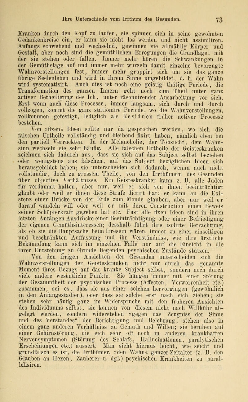 Kranken durch den Kopf zu laufen, sie spinnen sich in seine gewohnten Gedankenkreise ein, er kann sie nicht los werden und nicht assimiliren. Anfangs schwebend und wechselnd, gewinnen sie allmählig Körper und Gestalt, aber noch sind die gemüthlichen Erregungen die Grundlage, mit der sie stehen oder fallen. Immer mehr hören die Schwankungen in der Gemüthslage auf und immer mehr wurzeln damit einzelne bevorzugte Wahnvorstellungen fest, immer mehr gruppirt sich um sie das ganze übrige Seelenleben und wird in ihrem Sinne umgebildet, d. h. der Wahn wird systematisirt. Auch dies ist noch eine geistig thätige Periode, die Transformation des ganzen Innern geht noch zum Theil unter ganz activer Betheiligung des Ich, unter räsonnirender Ausarbeitung vor sich. Erst wenn auch diese Processe, immer langsam, sich durch und durch vollzogen, kommt die ganz stationäre Periode, wo die Wahnvorstellungen, vollkommen gefestigt, lediglich als Residuen früher activer Processe bestehen. Von »fixen« Ideen sollte nur da gesprochen werden, wo sich die falschen Urtheile vollständig und bleibend fixirt haben, nämlich eben bei den partiell Verrückten. In der Melancholie, der Tobsucht, dem Wahn- sinn wechseln sie sehr häufig. Alle falschen Urtheile der Geisteskranken zeichnen sich dadurch aus, dass sie sich auf das Subject selbst beziehen oder wenigstens aus falschen, auf das Subject bezüglichen Ideen sich herausgebildet haben; sie unterscheiden sich dadurch, wennn auch nicht vollständig, doch zu grossem Theile, von den Irrthümern des Gesunden über objective Verhältnisse. Ein Geisteskranker kann z. B. alle Juden für verdammt halten, aber nur, weil er sich von ihnen beeinträchtigt glaubt oder weil er ihnen diese Strafe dictirt hat; er kann an die Exi- stenz einer Brücke von der Erde zum Monde glauben, aber nur weil er darauf wandeln will oder weil e r mit deren Construction einen Beweis seiner Schöpferkraft gegeben hat etc. Fast alle fixen Ideen sind in ihren letzten Anfängen Ausdrücke einer Beeinträchtigung oder einer Befriedigung der eigenen Gemüthsinteressen; desshalb führt ihre isolirte Betrachtung, als ob sie die Hauptsache beim Irresein wären, immer zu einer einseitigen und beschränkten Auffassung und ihr Verständniss, wie ihre ärztliche Bekämpfung kann sich im einzelnen Falle nur auf die Einsicht in die ihrer Entstehung zu Grunde liegenden psychischen Zustände stützen. Von den irrigen Ansichten der Gesunden unterscheiden sich die Wahnvorstellungen der Geisteskranken nicht nur durch das genannte Moment ihres Bezugs auf das kranke Subject selbst, sondern noch durch viele andere wesentliche Punkte. Sie hängen immer mit einer Störung der Gesammtheit der psychischen Processe (Affecten, Verworrenheit etc.) zusammen, sei es, dass sie aus einer solchen hervorgingen (gewöhnlich in den Anfangsstadien), oder dass sie solche erst nach sich ziehen; sie stehen sehr häufig ganz im Widerspruche mit den früheren Ansichten des Individuums selbst, sie können von diesem nicht nach Willkühr ab- gelegt werden, sondern widerstehen »gegen das Zeugniss der Sinne und des Verstandes der Berichtigung und Belehrung, stehen also in einem ganz anderen Verhältniss zu Gemüth und Willen; sie beruhen auf einer Gehirnstörung, die sich sehr oft noch in anderen krankhaften Nervensymptomen (Störung des Schlafs, Hallucinationen, paralytischen Erscheinungen etc.) äussert. Man sieht hieraus leicht, wie seicht und grundfalsch es ist, die Irrthümer, »den Wahn« ganzer Zeitalter (z. B. den Glauben an Hexen, Zauberer u. dgl.) psychischen Krankheiten zu paral- lelisiren.