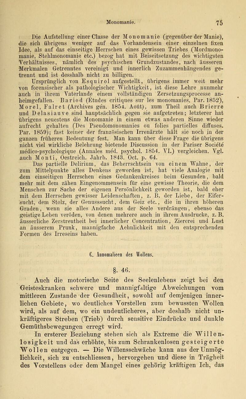 Die Aufstellung einer Classe der Monomanie (gegenüber der Manie), die sich übrigens weniger auf das Vorhandensein einer einzelnen fixen Idee, als auf das einseitige Herrschen eines gewissen Triebes (Mordmono- manie, Stehlmonomanie etc.) bezog hat mit Beiseitsetzung des wichtigsten Verhältnisses, nämlich des psychischen Grundzustandes, nach äusseren Merkmalen Getrenntes vereinigt und innerlich Zuzammenhängendes ge- trennt und ist desshalb nicht zu billigen. Ursprünglich von Esquirol aufgestellt, übrigens immer weit mehr von forensischer als pathologischer Wichtigkeit, ist diese Lehre nunmehr auch in ihrem Vaterlande einem vollständigen Zersetzungsprocesse an- heimgefallen. Bariod (Etudes critiques sur les monomanies. Par. 1852), Morel, Palret (Archives gen. 1854. Aoüt), zum Theil auch Brierre und Delasiauve sind hauptsächlich gegen sie aufgetreten; letzterer hat übrigens neuestens die Monomanie in einem etwas anderen Sinne wieder aufrecht gehalten (Des Pseudomonomanies ou folies partielles diffuses» Par. 1859); fast keiner der französischen Irrenärzte hält sie noch in der ganzen früheren Bedeutung fest. Man kann über diese Frage die übrigens nicht viel wirkliche Belehrung bietende Discussion in der Pariser Societe medico-psyehologique (Annales med. psychol. 1854. VI.) vergleichen. Vgl. auch Monti, Oestreich. Jahrb. 1843. Oct. p. 64. Das partielle Delirium, das Beherrschtsein von einem Wahne, der zum Mittelpunkte alles Denkens geworden ist, hat viele Analogie mit dem einseitigen Herrschen eines Gedankenkreises beim Gesunden, bald mehr mit dem zähen Eingenommensein für eine gewisse Theorie, die dem Menschen zur Sache der eigenen Persönlichkeit geworden ist, bald eher mit dem Herrschen gewisser Leidenschaften, z. B. der Liebe, der Eifer- sucht, dem Stolz, der Genusssucht, dem Geiz etc., die in ihren höheren Graden, wenn sie alles Andere aus der Seele verdrängen, ebenso das geistige Leben veröden, von denen mehrere auch in ihrem Ausdrucke, z. B. äusserliche Zerstreutheit bei innerlicher Concentration, Ziererei und Lust an äusserem Prunk, mannigfache Aehnlichkeit mit den entsprechenden Formen des Irreseins haben. C. Aünomalieen des Wollens. §. 46. Auch die motorische Seite des Seelenlebens zeigt bei den Geisteskranken schwere und mannigfaltige Abweichungen vom mittleren Zustande der Gesundheit, sowohl auf demjenigen inner- lichen Gebiete, wo deutliches Vorstellen zum bewussten Wollen wird, als auf dem, wo ein undeutlicheres, aber deshalb nicht un- kräftigeres Streben (Trieb) durch sensitive Eindrücke und dunkle GemüthsbeweguDgen erregt wird. In ersterer Beziehung stehen sich als Extreme die Willen- losigkeit und das erhöhte, bis zum Schrankenlosen gesteigerte Wollen entgegen. — Die Willensschwäche kann aus der Unmög- lichkeit, sich zu entschliessen, hervorgehen und diese in Trägheit des Vorstellens oder dem Mangel eines gehörig kräftigen Ich, das