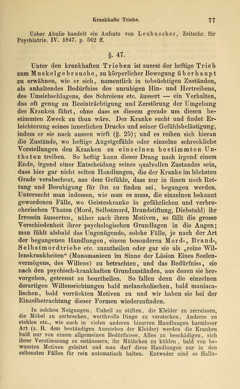 Ueber Abulie handelt ein Aufsatz von Leubus eher, Zeitschr. für Psychiatrie. IV. 1847. p. 562 ff. §•47. Unter den krankhaften Trieben ist zuerst der heftige Trieb zum Muskelgebrauche, zu körperlicher Bewegung üb erhaupt zu erwähnen, wie er sich, namentlich in tobsüchtigen Zuständen, als anhaltendes Bedürfniss des unruhigen Hin- und Hertreibens, des Umsichschlagens, des Schreiens etc. äussert — ein Verhalten, das oft genug zu Beeinträchtigung und Zerstörung der Umgebung des Kranken führt, ohne dass es diesem gerade um diesen be- stimmten Zweck zu thun wäre. Der Kranke sucht und findet Er- leichterung seines innerlichen Drucks und seiner Gefühlsbelästigung, indem er sie nach aussen wirft (§. 25); und es reihen sich hieran die Zustände, wo heftige Angstgefühle oder einzelne schreckliche Vorstellungen den Kranken zu einzelnen bestimmten Un- thaten treiben. So heftig kann dieser Drang nach irgend einem Ende, irgend einer Entscheidung seines qualvollen Zustandes sein, dass hier gar nicht selten Handlungen, die der Kranke im höchsten Orade verabscheut, aus dem Gefühle, dass nur in ihnen noch Ket- tung und Beruhigung für ihn zu finden sei, begangen werden. Untersucht man indessen, wie man es muss, die einzelnen bekannt gewordenen Fälle, wo Geisteskranke in gefährlichen und verbre- cherischen Thaten (Mord, Selbstmord, Brandstiftung, Diebstahl) ihr Irresein äusserten, näher nach ihren Motiven, so fällt die grosse Verschiedenheit ihrer psychologischen Grundlagen in die Augen; man fühlt alsbald das Ungenügende, solche Fälle, je nach der Art der begangenen Handlungen, einem besonderen Mord-, Brand-, Selbstmordtriebe etc. zuzutheilen oder gar sie als „reine Wil- lenskrankheiten (Monomanieen im Sinne der Läsion Eines Seelen- vermögens, des Willens) zu betrachten, und das Bedürfniss, sie nach den psychisch-krankhaften Grundzuständen, aus denen sie her- vorgehen, getrennt zu beurtheilen. So fallen denn die einzelnen derartigen Willensrichtungen bald melancholischen, bald maniaca- lischen, bald verrückten Motiven zu und wir haben sie bei der Einzelbetrachtung dieser Formen wiederzufinden. In solchen Neigungen, Unheil zu stiften, die Kleider zu zerreissen, die Möbel zu zerbrechen, werthvolle Dinge zu verstecken, Anderes zu stehlen etc., wie auch in vielen anderen bizarren Handlungen harmloser Art (z. B. dem beständigen Ausziehen der Kleider) werden die Kranken bald nur von einem allgemeinen Bedürfnisse, Alles zu beschädigen, sich ihrer Verstimmung zu entäussern, ihr Mtithchen zu kühlen , bald von be- wussten Motiven geleitet und man darf diese Handlungen nur in den seltensten Fällen für rein automatisch halten. Entweder sind es Hallu-