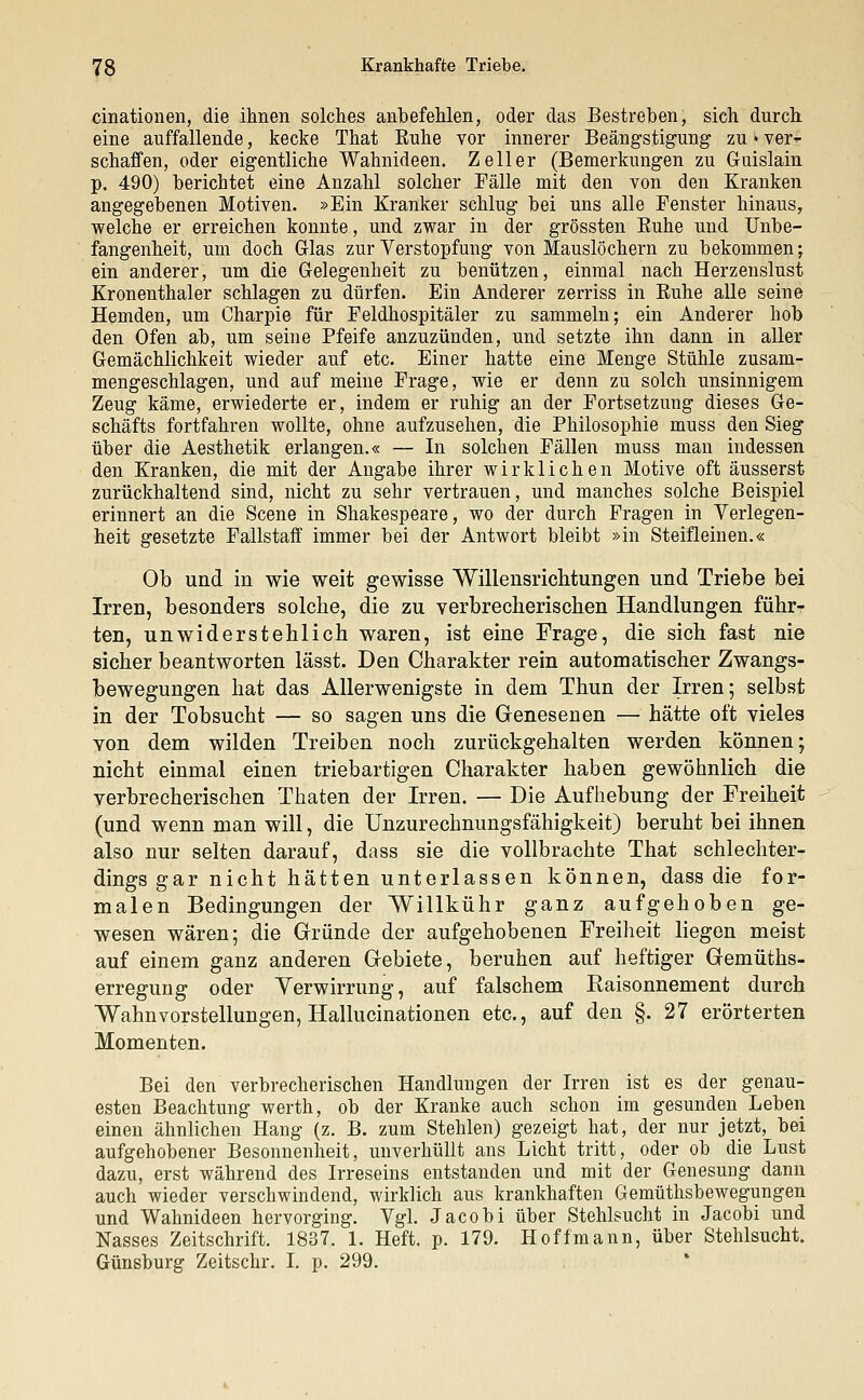 cinationen, die ihnen solches anbefehlen, oder das Bestreben, sich durch eine auffallende, kecke That Euhe vor innerer Beängstigung zu » ver-r schaffen, oder eigentliche Wahnideen. Zell er (Bemerkungen zu Guislain p. 490) berichtet eine Anzahl solcher Fälle mit den von den Kranken angegebenen Motiven. »Ein Kranker schlug bei uns alle Fenster hinaus, welche er erreichen konnte, und zwar in der grössten Buhe und Unbe- fangenheit, um doch Glas zur Verstopfung von Mauslöchern zu bekommen; ein anderer, um die Gelegenheit zu benützen, einmal nach Herzenslust Kronenthaler schlagen zu dürfen. Ein Anderer zerriss in Buhe alle seine Hemden, um Charpie für Feldhospitäler zu sammeln; ein Anderer hob den Ofen ab, um seine Bfeife anzuzünden, und setzte ihn dann in aller Gemächlichkeit wieder auf etc. Einer hatte eine Menge Stühle zusam- mengeschlagen, und auf meine Frage, wie er denn zu solch unsinnigem Zeug käme, erwiederte er, indem er ruhig an der Fortsetzung dieses Ge- schäfts fortfahren wollte, ohne aufzusehen, die Bhilosophie muss den Sieg über die Aesthetik erlangen.« — In solchen Fällen muss man indessen den Kranken, die mit der Angabe ihrer wirklichen Motive oft äusserst zurückhaltend sind, nicht zu sehr vertrauen, und manches solche Beispiel erinnert an die Scene in Shakespeare, wo der durch Fragen in Verlegen- heit gesetzte Fallstaff immer bei der Antwort bleibt »in Steifleinen.« Ob und in wie weit gewisse Willensrichtungen und Triebe bei Irren, besonders solche, die zu verbrecherischen Handlungen führ- ten, unwiderstehlich waren, ist eine Frage, die sich fast nie sicher beantworten lässt. Den Charakter rein automatischer Zwangs- bewegungen hat das Allerwenigste in dem Thun der Irren; selbst in der Tobsucht — so sagen uns die Genesenen — hätte oft vieles von dem wilden Treiben noch zurückgehalten werden können; nicht einmal einen triebartigen Charakter haben gewöhnlich die verbrecherischen Thaten der Irren. — Die Aufhebung der Freiheit (und wenn man will, die Unzurechnungsfähigkeit) beruht bei ihnen also nur selten darauf, dass sie die vollbrachte That schlechter- dings gar nicht hätten unterlassen können, dass die for- malen Bedingungen der Willkühr ganz aufgehoben ge- wesen wären; die Gründe der aufgehobenen Freiheit liegen meist auf einem ganz anderen Gebiete, beruhen auf heftiger Gemüths- erregung oder Verwirrung, auf falschem Raisonnement durch Wahnvorstellungen, Hallucinationen etc., auf den §. 27 erörterten Momenten. Bei den verbrecherischen Handlungen der Irren ist es der genau- esten Beachtung werth, ob der Kranke auch schon im gesunden Leben einen ähnlichen Hang (z. B. zum Stehlen) gezeigt hat, der nur jetzt, bei aufgehobener Besonnenheit, unverhüllt ans Licht tritt, oder ob die Lust dazu, erst während des Irreseins entstanden und mit der Genesung dann auch wieder verschwindend, wirklich aus krankhaften Gemüthsbewegungen und Wahnideen hervorging. Vgl. Jacobi über Stehlsucht in Jacobi und Nasses Zeitschrift. 1837. 1. Heft. p. 179. Hoffmann, über Stehlsucht. Günsburg Zeitschr. I. p. 299.