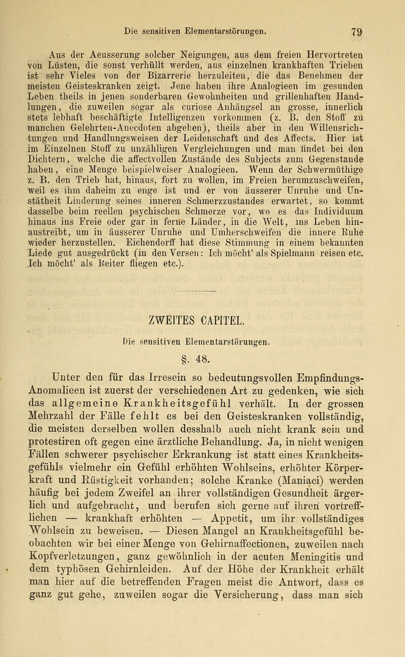 Aus der Aeusserung solcher Neigungen, aus dem freien Hervortreten von Lüsten, die sonst verhüllt werden, aus einzelnen krankhaften Trieben ist sehr Vieles von der Bizarrerie herzuleiten, die das Benehmen der meisten Geisteskranken zeigt. Jene haben ihre Analogieen im gesunden Leben theils in jenen sonderbaren Gewohnheiten und grillenhaften Hand- lungen , die zuweilen sogar als curiose Anhängsel an grosse, innerlich stets lebhaft beschäftigte Intelligenzen vorkommen (z. B. den Stoff zu manchen Gelehrten-Anecdoten abgeben), theils aber in den Willensrich- tungen und Handlungsweisen der Leidenschaft und des Affects. Hier ist im Einzelnen Stoff zu unzähligen Vergleichungen und man findet bei den Dichtern, welche die affectvollen Zustände des Subjects zum Gegenstande haben, eine Menge beispielweiser Analogieen. Wenn der Schwermüthige z. B, den Trieb hat, hinaus, fort zu wollen, im Freien herumzuschweifen, weil es ihm daheim zu enge ist und er von äusserer Unruhe und Un- stätheit Linderung seines inneren Schmerzzustandes erwartet, so kommt dasselbe beim reellen psychischen Schmerze vor, wo es das Individuum hinaus ins Freie oder gar in ferne Länder, in die Welt, ms Leben hin- austreibt, um in äusserer Unruhe und Umherschweifen die innere Kühe wieder herzustellen. Eichendorff hat diese Stimmung in einem bekannten Liede gut ausgedrückt (in den Versen: Ich möcht' als Spielmann reisen etc. Ich möcht' als Keiter fliegen etc.). ZWEITES CAPITEL. Die sensitiven Elementarstörungen. §. 48. Unter den für das Irresein so bedeutungsvollen Empfindungs- Anomalieen ist zuerst der verschiedenen Art zu gedenken, wie sich das allgemeine Krankheitsgefühl verhält. In der grossen Mehrzahl der Fälle fehlt es bei den Geisteskranken vollständig, die meisten derselben wollen desshalb auch nicht krank sein und protestiren oft gegen eine ärztliche Behandlung. Ja, in nicht wenigen Fällen schwerer psychischer Erkrankung ist statt eines Krankheits- gefühls vielmehr ein Gefühl erhöhten Wohlseins, erhöhter Körper- kraft und Rüstigkeit vorhanden; solche Kranke (Maniaci) werden häufig bei jedem Zweifel an ihrer vollständigen Gesundheit ärger- lich und aufgebracht, und berufen sich gerne auf ihren vortreff- lichen — krankhaft erhöhten — Appetit, um ihr vollständiges Wohlsein zu beweisen. — Diesen Mangel an Krankheitsgefühl be- obachten wir bei einer Menge von Gehirnaffectionen, zuweilen nach Kopfverletzungen, ganz gewöhnlich in der acuten Meningitis und dem typhösen Gehirnleiden. Auf der Höhe der Krankheit erhält man hier auf die betreffenden Fragen meist die Antwort, dass es ganz gut gehe, zuweilen sogar die Versicherung, dass man sich