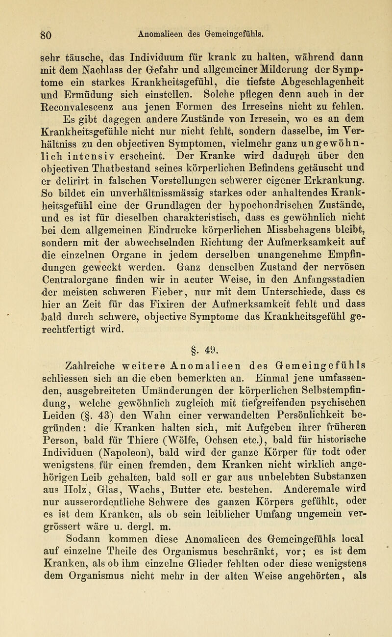 gO Anomalieen des Gemeingefühls» sehr täusche, das Individuum für krank zu halten, während dann mit dem Nachlass der Gefahr und allgemeiner Milderung der Symp- tome ein starkes Krankheitsgefühl, die tiefste Abgeschlagenheit und Ermüdung sich einstellen. Solche pflegen denn auch in der Reconvalescenz aus jenen Formen des Irreseins nicht zu fehlen. Es gibt dagegen andere Zustände von Irresein, wo es an dem Krankheitsgefühle nicht nur nicht fehlt, sondern dasselbe, im Ver- hältniss zu den objectiven Symptomen, vielmehr ganz ungewöhn- lich intensiv erscheint. Der Kranke wird dadurch über den objectiven Thatbestand seines körperlichen Befindens getäuscht und er delirirt in falschen Vorstellungen schwerer eigener Erkrankung. So bildet ein unverhältnissmässig starkes oder anhaltendes Krank- heitsgefühl eine der Grundlagen der hypochondrischen Zustände, und es ist für dieselben charakteristisch, dass es gewöhnlich nicht bei dem allgemeinen Eindrucke körperlichen Missbehagens bleibt, sondern mit der abwechselnden Richtung der Aufmerksamkeit auf die einzelnen Organe in jedem derselben unangenehme Empfin- dungen geweckt werden. Ganz denselben Zustand der nervösen Centralorgane finden wir in acuter Weise, in den Anfangsstadien der meisten schweren Fieber, nur mit dem Unterschiede, dass es hier an Zeit für das Fixiren der Aufmerksamkeit fehlt und dass ■bald durch schwere, objective Symptome das Krankheitsgefühl ge- rechtfertigt wird. §. 49. Zahlreiche weitere Anomalieen des Gemeingefühls schliessen sich an die eben bemerkten an. Einmal jene umfassen- den, ausgebreiteten Umänderungen der körperlichen Selbstempfin- dung, welche gewöhnlich zugleich mit tiefgreifenden psychischen Leiden (§. 43) den Wahn einer verwandelten Persönlichkeit be- gründen: die Kranken halten sich, mit Aufgeben ihrer früheren Person, bald für Thiere (Wölfe, Ochsen etc.), bald für historische Individuen (Napoleon), bald wird der ganze Körper für todt oder wenigstens für einen fremden, dem Kranken nicht wirklich ange- hörigen Leib gehalten, bald soll er gar aus unbelebten Substanzen aus Holz, Glas, Wachs, Butter etc. bestehen. Anderemale wird nur ausserordentliche Schwere des ganzen Körpers gefühlt, oder es ist dem Kranken, als ob sein leiblicher Umfang ungemein ver- grössert wäre u. dergl. m. Sodann kommen diese Anomalieen des Gemeingefühls local auf einzelne Theile des Organismus beschränkt, vor; es ist dem Kranken, als ob ihm einzelne Glieder fehlten oder diese wenigstens dem Organismus nicht mehr in der alten Weise angehörten, als