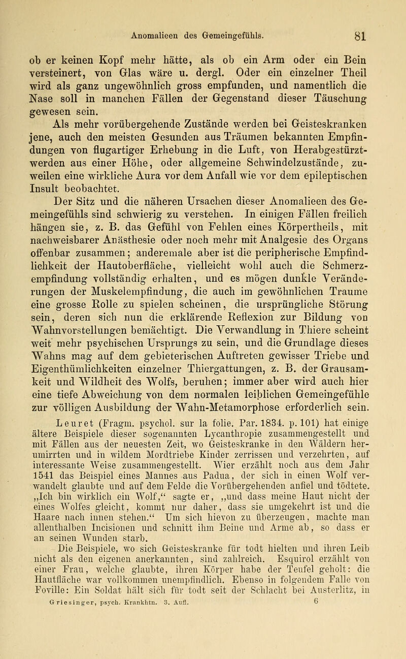 Anomalieen des Gemeingefükls. $]_ ob er keinen Kopf mehr hätte, als ob ein Arm oder ein Bein versteinert, von Glas wäre u. dergl. Oder ein einzelner Theil wird als ganz ungewöhnlich gross empfunden, und namentlich die Nase soll in manchen Fällen der Gegenstand dieser Täuschung gewesen sein. Als mehr vorübergehende Zustände werden bei Geisteskranken jene, auch den meisten Gesunden aus Träumen bekannten Empfin- dungen von flugartiger Erhebung in die Luft, von Herabgestürzt- werden aus einer Höhe, oder allgemeine Schwindelzustände, zu- weilen eine wirkliche Aura vor dem Anfall wie vor dem epileptischen Insult beobachtet. Der Sitz und die näheren Ursachen dieser Anomalieen des Ge- meingefühls sind schwierig zu verstehen. In einigen Fällen freilich hängen sie, z. B. das Gefühl von Fehlen eines Körpertheils, mit nachweisbarer Anästhesie oder noch mehr mit Analgesie des Organs offenbar zusammen; anderemale aber ist die peripherische Empfind- lichkeit der Hautoberfläche, vielleicht wohl auch die Schmerz- empfindung vollständig erhalten, und es mögen dunkle Verände- rungen der Muskelempfindung, die auch im gewöhnlichen Traume eine grosse Rolle zu spielen scheinen, die ursprüngliche Störung sein, deren sich nun die erklärende Reflexion zur Bildung von Wahnvorstellungen bemächtigt. Die Verwandlung in Thiere scheint weit mehr psychischen Ursprungs zu sein, und die Grundlage dieses Wahns mag auf dem gebieterischen Auftreten gewisser Triebe und Eigentümlichkeiten einzelner Thiergattungen, z. B. der Grausam- keit und Wildheit des Wolfs, beruhen; immer aber wird auch hier eine tiefe Abweichung von dem normalen leiblichen Gemeingefühle zur völligen Ausbildung der Wahn-Metamorphose erforderlich sein. Leuret (Fragra. psychol. snr la folie. Par. 1834. p. 101) hat einige ältere Beispiele dieser sogenannten Lycanthropie zusammengestellt und mit Fällen aus der neuesten Zeit, wo Geisteskranke in den Wäldern her- umirrten und in wildem Mordtriebe Kinder zerrissen und verzehrten, auf interessante Weise zusammengestellt. Wier erzählt noch aus dem Jahr 1541 das Beispiel eines Mannes aus Padua, der sich in einen Wolf ver- wandelt glaubte und auf dem Felde die Vorübergehenden anfiel und tödtete. „Ich hin wirklich ein Wolf, sagte er, „und dass meine Haut nicht der eines Wolfes gleicht, kommt nur daher, dass sie umgekehrt ist und die Haare nach innen stehen. Um sich hievon zu überzeugen, machte man allenthalben Incisionen und schnitt ihm Beine und Arme ab, so dass er an seinen Wunden starb. Die Beispiele, wo sich Geisteskranke für todt hielten und ihren Leih nicht als den eigenen anerkannten, sind zahlreich. Esquirol erzählt von einer Frau, welche glaubte, ihren Körper habe der Teufel geholt: die Hautfläche war vollkommen unempfindlich. Ebenso in folgendem Falle von Foville: Ein Soldat hält sich für todt seit der Schlacht bei Austerlitz, in Griesinger, psych. Krankhtn. 3. Aufl. 6