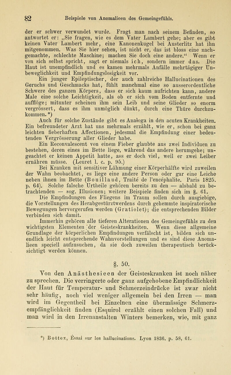 der er schwer verwundet wurde. Fragt man nach seinem Befinden, so antwortet er: „Sie fragen, wie es dem Vater Lambert gehe; aber es gibt keinen Vater Lambert mehr, eine Kanonenkugel bei Austerlitz hat ihn mitgenommen. Was Sie hier sehen, ist nicht er, das ist bloss eine nach- gemachte, schlechte Maschine; machen Sie doch eine andere. Wenn er von sich selbst spricht, sagt er niemals ich, sondern immer das. Die Haut ist unempfindlich und es kamen mehrmals Anfälle mehrtägiger TJn- beweglichkeit und Empfindungslosigkeit vor. Ein junger Epileptischer, der auch zahlreiche Hallucinationen des Geruchs und Geschmacks hat, fühlt manchmal eine so ausserordentliche Schwere des ganzen Körpers, dass er sich kaum aufrichten kann, andere Male eine solche Leichtigkeit, als ob er sich vom Boden entfernte und aufflöge; mitunter scheinen ihm sein Leib und seine Glieder so enorm vergrössert, dass es ihm unmöglich dünkt, durch eine Thüre durchzu- kommen. *) Auch für solche Zustände gibt es Analoga in den acuten Krankheiten. Ein befreundeter Arzt hat uns mehrmals erzählt, wie er, schon bei ganz leichten fieberhaften Affectionen, jedesmal die Empfindung einer bedeu- tenden Vergrösserung aller Glieder habe. Ein Reconvalescent von einem Fieber glaubte aus zwei Individuen zu bestehen, deren eines im Bette liege, während das andere herumgehe; un- geachtet er keinen Appetit hatte, ass er doch viel, weil er zwei Leiber ernähren müsse. (Leuret 1. c. p. 95.) Bei Kranken mit sensitiver Lähmung einer Körperhälfte wird zuweilen der Wahn beobachtet, es liege eine andere Person oder gar eine Leiche neben ihnen im Bette (Bouillaud, Traite de l'encephalite. Paris 1825. p. 64). Solche falsche Urtheile gehören bereits zu den — alsbald zu be- trachtenden — sog. Illusionen; weitere Beispiele finden sich im §. 61. Die Empfindungen des Fliegens im Traum sollen durch ausgiebige, die Vorstellungen des Herabgestürztwerdens durch gehemmte inspiratorische Bewegungen hervorgerufen werden (Gratiolet); die entsprechenden Bilder verbinden sich damit. Immerhin gehören alle tieferen Alterationen des Gemeingefühls zu den wichtigsten Elementen 'der Geisteskrankheiten, Wenn diese allgemeine Grundlage der körperlichen Empfindungen verfälscht ist, bilden sich un- endlich leicht entsprechende Wahnvorstellungen und es sind diese Anoma- lieen speciell aufzusuchen, da sie doch zuweilen therapeutisch berück- sichtigt werden können. §. 50. Von den Anästhesieen der Geisteskranken ist noch näher zu sprechen. Die verringerte oder ganz aufgehobene Empfindlichkeit der Haut für Temperatur- und Schmerzeindrücke ist zwar nicht sehr häufig, noch viel weniger allgemein bei den Irren — man wird im Gegentheil bei Einzelnen eine übermässige Schmerz- empfängiichkeit finden (Esquirol erzählt einen solchen Fall) und man wird in den Irrenanstalten Winters bemerken, wie, mit ganz *) Bottex, Essai sur les hallucinations. Lyon 1836. p. 58, 61.