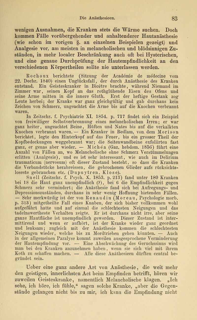 wenigen Ausnahmen, die Kranken stets die Wärme suchen. Doch kommen Fälle vorübergehender und anhaltenderer Hautanästhesie (wie schon im vorigen §. an einzelnen Beispielen gezeigt) und Analgesie vor, am meisten in melancholischen und blödsinnigen Zu- ständen, in mehr localer Beschränkung auch oft bei Hysterischen, und eine genaue Durchprüfung der Hautempfindlichkeit an den verschiedenen Körpertheilen sollte nie unterlassen werden. Kochoux berichtete (Sitzung der Academie de medecine vom 22. Decbr. 1840) einen Unglücksfall, der durch Anästhesie des Kranken entstand. Ein Geisteskranker in Bicetre brachte, während Niemand im Zimmer war, seinen Kopf an das rothglühende Eisen des Ofens und seine Arme mitten in die innere Gluth. Erst der heftige Gestank zog Leute herbei; der Kranke war ganz gleichgültig und gab durchaus kein Zeichen von Schmerz, ungeachtet die Arme bis auf die Knochen verbrannt waren. In Zeitschr. f. Psychiatrie XI. 1854 p, 717 findet sich ein Beispiel von freiwilliger Selbstverbrennung eines melancholischen Irren; er war ganz heiter, ungeachtet Beine, Hüften und Nates bis auf die verkalkten Knochen verbrannt waren.— Ein Kranker in Bedlam, von dem Morison berichtet, legte den Hinterkopf auf das Feuer, bis ein grosser Theil der Kopfbedeckungen weggebrannt war; die Seitenwandbeine exfoliirten fast ganz, er genas aber wieder. — Michea (Gaz. hebdom. 1856) führt eine Anzahl von Fällen an, wo Melancholische ohne Schmerz Verstümmelungen erlitten (Analgesie), und es ist sehr interessant, wie auch im Delirium traumaticum (nervosum) oft dieser Zustand besteht, so dass die Kranken die Verbandstücke herabreissen, die gebrochenen Glieder aufs rücksichts- loseste gebrauchen etc. (Dupuytren, Klose). Snell (Zeitschr. f. Psych, X. 1853. p. 213) fand unter 180 Kranken bei 18 die Haut ganz unempfindlich (?), bei 6 die Empfindlichkeit gegen Schmerz sehr vermindert; die Anästhesie fand sich bei Aufregungs- und Depressionszuständen, durchaus in sehr wenig Hoffnung bietenden Fällen. — Sehr merkwürdig ist der von Renaudin (Moreau, Psychologie morb. p. 313) mitgetheilte Fall eines Knaben, der sich bisher vollkommen wohl aufgeführt hatte und auf einmal die schlechtesten Neigungen und das tadelnswertheste Verhalten zeigte. Er ist durchaus nicht irre, aber seine ganze Hautfläche ist unempfindlich geworden. Dieser Zustand ist inter- mittirend und wenn er aufhört, ist der Kranke wieder ganz geordnet und lenksam; zugleich mit der Anästhesie kommen die schlechtesten Neigungen wieder, welche bis zu Mordtrieben gehen könnten. — Auch in der allgemeinen Paralyse kommt zuweilen ausgesprochene Verminderung der Hautempfindung vor. — Eine Abschwächung des Geruchssinns wird man bei den Kranken anzunehmen haben, wenn sie sich viel mit ihrem Koth zu schaffen machen. — Alle diese Anäthesieen dürften central be- gründet sein. Ueber eine ganz andere Art von Anästhesie, die weit mehr den geistigen, innerlichsten Act beim Empfinden betrifft, hören wir zuweilen Geisteskranke, namentlich Melancholische klagen. „Ich sehe, ich höre, ich fühle, sagen solche Kranke, „aber die Gegen- stände gelangen nicht bis zu mir, ich kann die Empfindung nicht