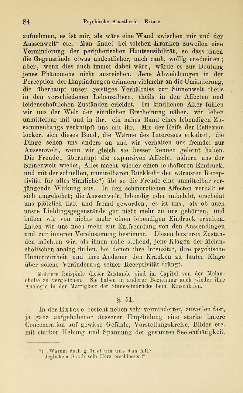 aufnehmen, es ist mir, als wäre eine Wand zwischen mir und der Aussenwelt etc. Man findet bei solchen -Kranken zuweilen eine Yerminderung der peripherischen Hautsensibilität, so dass ihnen die Gegenstände etwas undeutlicher, auch rauh, wollig erscheinen; aber, wenn dies auch immer dabei wäre, würde es zur Deutung jenes Phänomens nicht ausreichen. Jene Abweichungen in der Perception der Empfindungen erinnern vielmehr an die Umänderung, die überhaupt unser geistiges Verhältniss zur Sinnenwelt theils in den verschiedenen Lebensaltern, theils in den Affecten und leidenschaftlichen Zuständen erleidet. Im kindlichen Alter fühlen wir uns der Welt der sinnlichen Erscheinung näher, wir leben unmittelbar mit und in ihr, ein nahes Band eines lebendigen Zu- sammenhangs verknüpft uns mit ihr. Mit der Reife der Reflexion lockert sich dieses Band, die Wärme des Interesses erkaltet, die Dinge sehen uns anders an und wir verhalten uns fremder zur Aussenwelt, wenn wir gleich sie besser kennen gelernt haben. Die Freude, überhaupt die expansiven Affecte, nähern uns der Sinnenwelt wieder, Alles macht wieder einen lebhafteren Eindruck, und mit der schnellen, unmitelbaren Rückkehr der wärmsten Recep- tivität für alles Sinnliche*) übt so die Freude eine unmittelbar ver- jüngende Wirkung aus. In den schmerzlichen Affecten verhält es sich umgekehrt; die Aussenwelt, lebendig oder unbelebt, erscheint uns plötzlich kalt und fremd geworden, es ist uns, als ob auch unsre Lieblingsgegenstände gar nicht mehr zu uns gehörten, und indem wir von nichts mehr einen lebendigen Eindruck erhalten, finden wir uns noch mehr zur Entfremdung von den Aussendingen und zur inneren Vereinsamung bestimmt. Diesen letzteren Zustän- den möchten wir, als ihnen nahe stehend, jene Klagen der Melan- cholischen analog finden, bei denen ihre Intensität, ihre psychische Unmotivirtheit und ihre Andauer den Kranken zu lauter Klage über solche Veränderung seiner Receptivität drängt. Mehrere Beispiele dieser Zustände sind im Capitel von der Melan- cholie zu vergleichen. Sie haben in anderer Beziehung auch wieder ihre Analogie in der Mattigkeit der Sinneseindrücke heim Einschlafen. §• 51. In der Extase besteht neben sehr verminderter, zuweilen fast, ja ganz aufgehobener äusserer Empfindung eine starke innere Concentration auf gewisse Gefühle, Vorstellungskreise, Bilder etc. mit starker Hebung und Spannung der gesamten Seelenthätigkeit. *) ..Warum doch glänzt um uns das All? Jeglichem Staub sein Herz erschlossen!