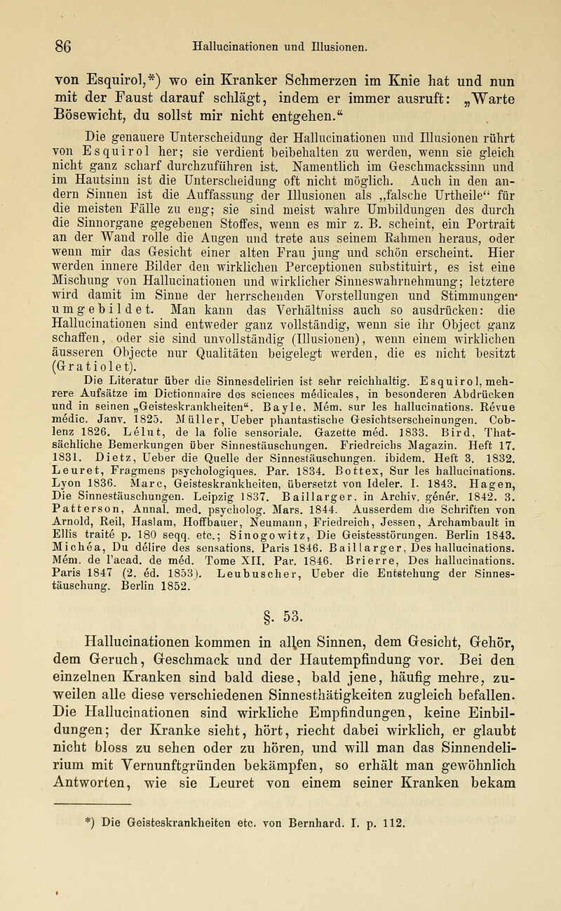 von Esquirol,*) wo ein Kranker Schmerzen im Knie hat und nun mit der Taust darauf schlägt, indem er immer ausruft: „Warte Bösewicht, du sollst mir nicht entgehen. Die genauere Unterscheidung der Hallucinationen und Illusionen rührt von Esquirol her; sie verdient beibehalten zu werden, wenn sie gleich nicht ganz scharf durchzuführen ist. Namentlich im Geschmackssinn und im Hautsinn ist die Unterscheidung oft nicht möglich. Auch in den an- dern Sinnen ist die Auffassung der Illusionen als „falsche Urtheile für die meisten Fälle zu eng; sie sind meist wahre Umbildungen des durch die Sinnorgane gegebenen Stoffes, wenn es mir z. B. scheint, ein Portrait an der Wand rolle die Augen und trete aus seinem Rahmen heraus, oder wenn mir das Gesicht einer alten Frau jung und schön erscheint. Hier werden innere Bilder den wirklichen Perceptionen substituirt, es ist eine Mischung von Hallucinationen und wirklicher Sinneswahrnehmung; letztere wird damit im Sinne der herrschenden Vorstellungen und Stimmungen* umgebildet. Man kann das Verhältniss auch so ausdrücken: die Hallucinationen sind entweder ganz vollständig, wenn sie ihr Object ganz schaffen, oder sie sind unvollständig (Illusionen), wenn einem wirklichen äusseren Objecte nur Qualitäten beigelegt werden, die es nicht besitzt (G- r a t i o 1 e't). Die Literatur über die Sinnesdelirien ist sehr reichhaltig. Esquirol, meh- rere Aufsätze im Dictionnaire des sciences medicales, in besonderen Abdrücken und in seinen „Geisteskrankheiten. Bayle, Mem. sur les hallucinations. Revue medic. Janv. 1825. Müller, lieber phantastische Gesichtserscheinungen. Cob- lenz 1826. Leint, de la folie sensoriale. Gazette med. 1833. Bird, That- sächliche Bemerkungen über Sinnestäuschungen. Friedreichs Magazin. Heft 17. 1831. Dietz, üeber die Quelle der Sinnestäuschungen, ibidem. Heft 3. 1832. Leuret, Fragmens psychologiques. Par. 1834» Bottex, Sur les hallucinations. Lyon 1836. Marc, Geisteskrankheiten, übersetzt von Ideler. I. 1843. Hagen, Die Sinnestäuschungen. Leipzig 1837. Baillarger. in Archiv, gener. 1842. 3. Patterson, Annal. med. psycholog. Mars. 1844. Ausserdem die Schriften von Arnold, Reil, Haslam, Hoffbauer, Neumann, Friedreich, Jessen, Archambault in Ellis traite p. 180 seqq. etc.; Sinogowitz, Die Geistesstörungen. Berlin 1843. Michea, Du delire des sensations. Paris 1846. Bail larger, Des hallucinations. Mem. de l'acad. de med. Tome XII. Par. 1846. Brierre, Des hallucinations. Paris 1847 (2. ed. 1853). Leubuscher, Ueber die Entstehung der Sinnes- täuschung. Berlin 1852. §. 53. Hallucinationen kommen in all,en Sinnen, dem Gesicht, Gehör, dem Geruch, Geschmack und der Hautempfindung vor. Bei den einzelnen Kranken sind bald diese, bald jene, häufig mehre, zu- weilen alle diese verschiedenen Sinnesthätigkeiten zugleich befallen. Die Hallucinationen sind wirkliche Empfindungen, keine Einbil- dungen; der Kranke sieht, hört, riecht dabei wirklich, er glaubt nicht bloss zu sehen oder zu hören, und will man das Sinnendeli- rium mit Vernunftgründen bekämpfen, so erhält man gewöhnlich Antworten, wie sie Leuret von einem seiner Kranken bekam *) Die Geisteskrankheiten etc. von Bernhard. I. p. 112.