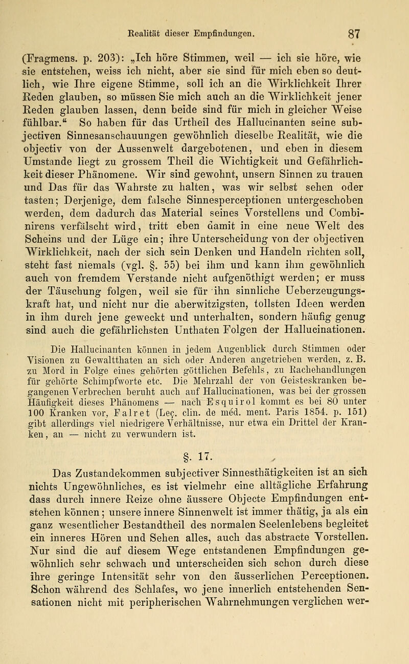 (Fragmens. p. 203): „Ich höre Stimmen, weil — ich sie höre, wie sie entstehen, weiss ich nicht, aber sie sind für mich eben so deut- lich, wie Ihre eigene Stimme, soll ich an die Wirklichkeit Ihrer Reden glauben, so müssen Sie mich auch an die Wirklichkeit jener Reden glauben lassen, denn beide sind für mich in gleicher Weise fühlbar. So haben für das Urtheil des Hallucinanten seine sub- jectiven Sinnesanschauungen gewöhnlich dieselbe Realität, wie die objectiv von der Aussenwelt dargebotenen, und eben in diesem Umstände liegt zu grossem Theil die Wichtigkeit und Gefährlich- keit dieser Phänomene. Wir sind gewohnt, unsern Sinnen zu trauen und Das für das Wahrste zu halten, was wir selbst sehen oder tasten; Derjenige, dem falsche Sinnesperceptionen untergeschoben werden, dem dadurch das Material seines Vorstellens und Combi- nirens verfälscht wird, tritt eben damit in eine neue Welt des Scheins und der Lüge ein; ihre Unterscheidung von der objectiven Wirklichkeit, nach der sich sein Denken und Handeln richten soll, steht fast niemals (ygl. §. 55) bei ihm und kann ihm gewöhnlich auch von fremdem Yerstande nicht aufgenöthigt werden; er muss der Täuschung folgen, weil sie für ihn sinnliche Ueberzeugungs- kraft hat, und nicht nur die aberwitzigsten, tollsten Ideen werden in ihm durch jene geweckt und unterhalten, sondern häufig genug sind auch die gefährlichsten Unthaten Folgen der Hallucinationen. Die Hallucinanten können in jedem Augenblick durch Stimmen oder Visionen zu Gewalttaten an sich oder Anderen angetrieben werden, z. B. zu Mord in Folge eines gehörten göttlichen Befehls, zu Kachehandlungen für gehörte Schimpfworte etc. Die Mehrzahl der von Geisteskranken be- gangenen Verbrechen beruht auch auf Hallucinationen, was bei der grossen Häufigkeit dieses Phänomens — nach Esquirol kommt es bei 80 unter 100 Kranken vor, Fair et (Lee. clin. de med. ment. Paris 1854. p. 151) gibt allerdings viel niedrigere Verhältnisse, nur etwa ein Drittel der Kran- ken, an — nicht zu verwundern ist. §• 17. Das Zustandekommen subjeetiver Sinnesthätigkeiten ist an sich nichts Ungewöhnliches, es ist vielmehr eine alltägliche Erfahrung dass durch innere Reize ohne äussere Objecte Empfindungen ent- stehen können; unsere innere Sinnenwelt ist immer thätig, ja als ein ganz wesentlicher Bestandtheil des normalen Seelenlebens begleitet ein inneres Hören und Sehen alles, auch das abstracte Yorstellen. Nur sind die auf diesem Wege entstandenen Empfindungen ge- wöhnlich sehr schwach und unterscheiden sich schon durch diese ihre geringe Intensität sehr von den äusserlichen Perceptionen. Schon während des Schlafes, wo jene innerlich entstehenden Sen- sationen nicht mit peripherischen Wahrnehmungen verglichen wer-