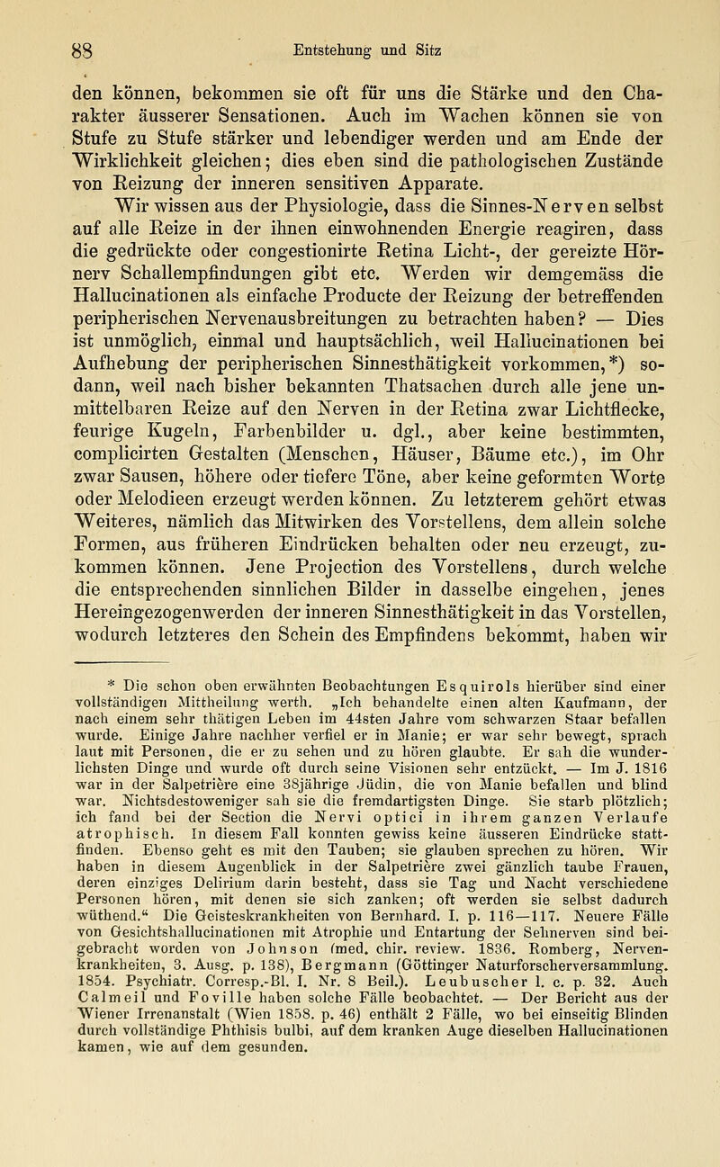 den können, bekommen sie oft für uns die Stärke und den Cha- rakter äusserer Sensationen. Auch im Wachen können sie von Stufe zu Stufe stärker und lebendiger werden und am Ende der Wirklichkeit gleichen; dies eben sind die pathologischen Zustände von Reizung der inneren sensitiven Apparate. Wir wissen aus der Physiologie, dass die Sinnes-Nerven selbst auf alle Reize in der ihnen einwohnenden Energie reagiren, dass die gedrückte oder congestionirte Retina Licht-, der gereizte Hör- nerv Schallempfindungen gibt etc. Werden wir demgemäss die Hallucinationen als einfache Producte der Reizung der betreffenden peripherischen Nervenausbreitungen zu betrachten haben? — Dies ist unmöglich, einmal und hauptsächlich, weil Hallucinationen bei Aufhebung der peripherischen Sinnesthätigkeit vorkommen,*) so- dann, weil nach bisher bekannten Thatsachen durch alle jene un- mittelbaren Reize auf den Nerven in der Retina zwar Lichtflecke, feurige Kugeln, Earbenbilder u. dgl., aber keine bestimmten, complicirten Gestalten (Menschen, Häuser, Bäume etc.), im Ohr zwar Sausen, höhere oder tiefere Töne, aber keine geformten Worte oder Melodieen erzeugt werden können. Zu letzterem gehört etwas Weiteres, nämlich das Mitwirken des Yorstellens, dem allein solche Formen, aus früheren Eindrücken behalten oder neu erzeugt, zu- kommen können. Jene Projection des Vorstellens, durch welche die entsprechenden sinnlichen Bilder in dasselbe eingehen, jenes Hereingezogenwerden der inneren Sinnesthätigkeit in das Vorstellen, wodurch letzteres den Schein des Empfindens bekommt, haben wir * Die schon oben erwähnten Beobachtungen Esquirols hierüber sind einer vollständigen Mittheilung werth. „Ich behandelte einen alten Kaufmann, der nach einem sehr thätigen Leben im 44sten Jahre vom schwarzen Staar befallen wurde. Einige Jahre nachher verfiel er in Manie; er war sehr bewegt, sprach laut mit Personen, die er zu sehen und zu hören glaubte. Er sah die wunder- lichsten Dinge und wurde oft durch seine Visionen sehr entzückt. — Im J. 1816 war in der Salpetriere eine 38jährige Jüdin, die von Manie befallen und blind war. Nichtsdestoweniger sah sie die fremdartigsten Dinge. Sie starb plötzlich; ich fand bei der Section die Nervi optici in ihrem ganzen Verlaufe atrophisch. In diesem Fall konnten gewiss keine äusseren Eindrücke statt- finden. Ebenso geht es mit den Tauben; sie glauben sprechen zu hören. Wir haben in diesem Augenblick in der Salpetriere zwei gänzlich taube Frauen, deren einziges Delirium darin besteht, dass sie Tag und Nacht verschiedene Personen hören, mit denen sie sich zanken; oft werden sie selbst dadurch wüthend. Die Geisteskrankheiten von Bernhard. I. p. 116—117. Neuere Fälle von Gesichtshallucinationen mit Atrophie und Entartung der Sehnerven sind bei- gebracht worden von Johnson (med. chir. review. 1836. Romberg, Nerven- krankheiten, 3. Ausg. p. 138), Bergmann (Göttinger Naturforscherversammlung. 1854. Psychiatr. Corresp.-Bl. I. Nr. 8 Beil.). Leubuscher 1. c. p. 32. Auch Calmeil und Foville haben solche Fälle beobachtet. — Der Bericht aus der Wiener Irrenanstalt (Wien 1858. p. 46) enthält 2 Fälle, wo bei einseitig Blinden durch vollständige Phthisis bulbi, auf dem kranken Auge dieselben Hallucinationen kamen, wie auf dem gesunden.