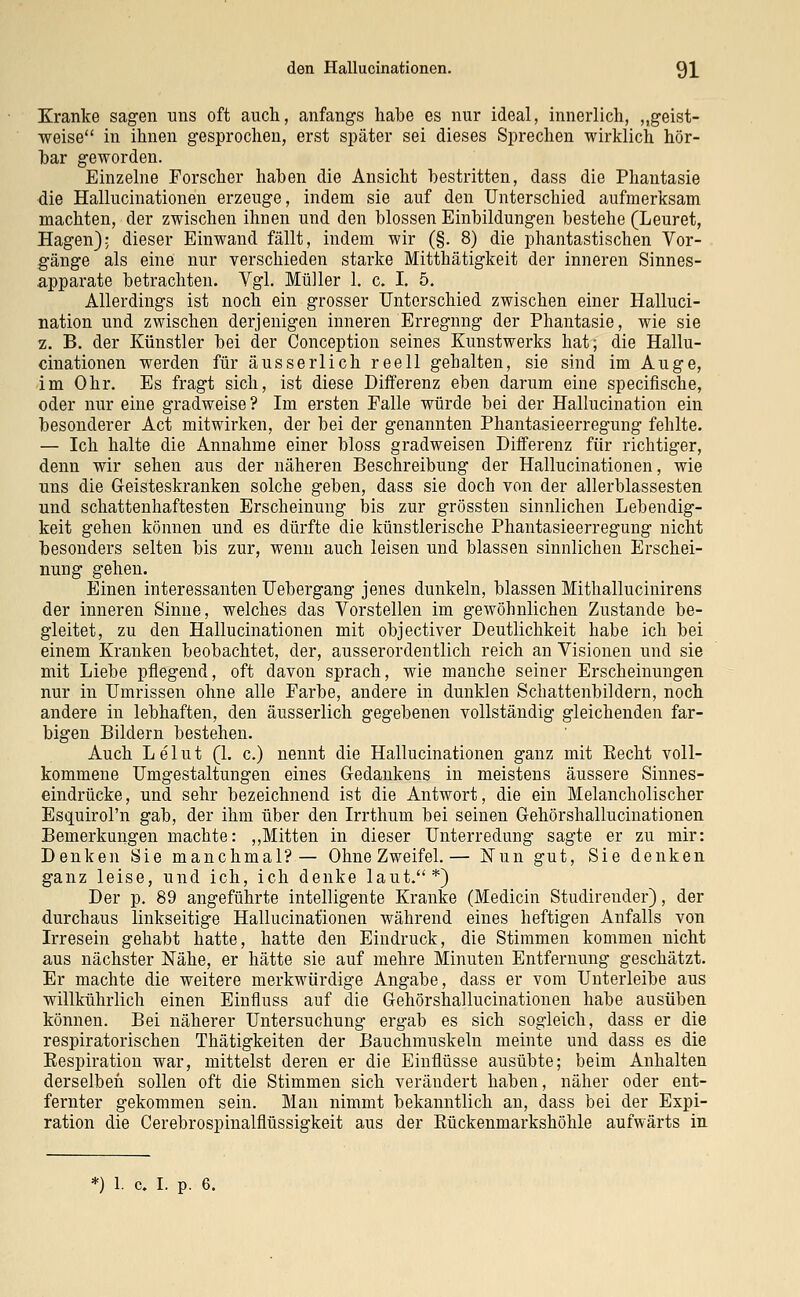 Kranke sagen uns oft auch, anfangs habe es nur ideal, innerlich, „geist- weise in ihnen gesprochen, erst später sei dieses Sprechen wirklich hör- bar geworden. Einzelne Forscher haben die Ansicht bestritten, dass die Phantasie die Hallucinationen erzeuge, indem sie auf den Unterschied aufmerksam machten, der zwischen ihnen und den blossen Einbildungen bestehe (Leuret, Hagen); dieser Einwand fällt, indem wir (§. 8) die phantastischen Vor- gänge als eine nur verschieden starke Mitthätigkeit der inneren Sinnes- apparate betrachten. Vgl. Müller 1. c. I. 5. Allerdings ist noch ein grosser Unterschied zwischen einer Halluci- nation und zwischen derjenigen inneren Erregnng der Phantasie, wie sie 2. B. der Künstler bei der Conception seines Kunstwerks hat; die Hallu- cinationen werden für äusserlich reell gehalten, sie sind im Auge, im Ohr. Es fragt sich, ist diese Differenz eben darum eine specifische, oder nur eine gradweise? Im ersten Falle würde bei der Hallucination ein besonderer Act mitwirken, der bei der genannten Phantasieerregung fehlte. — Ich halte die Annahme einer bloss gradweisen Differenz für richtiger, denn wir sehen aus der näheren Beschreibung der Hallucinationen, wie uns die Geisteskranken solche geben, dass sie doch von der allerblassesten und schattenhaftesten Erscheinung bis zur grössten sinnlichen Lebendig- keit gehen können und es dürfte die künstlerische Phantasieerregung nicht besonders selten bis zur, wenn auch leisen und blassen sinnlichen Erschei- nung gehen. Einen interessanten Uebergang jenes dunkeln, blassen Mithallucinirens der inneren Sinne, welches das Vorstellen im gewöhnlichen Zustande be- gleitet, zu den Hallucinationen mit objectiver Deutlichkeit habe ich bei einem Kranken beobachtet, der, ausserordentlich reich an Visionen und sie mit Liebe pflegend, oft davon sprach, wie manche seiner Erscheinungen nur in Umrissen ohne alle Farbe, andere in dunklen Schattenbildern, noch andere in lebhaften, den äusserlich gegebenen vollständig gleichenden far- bigen Bildern bestehen. Auch Lelut (1. c.) nennt die Hallucinationen ganz mit Recht voll- kommene Umgestaltungen eines Gedankens in meistens äussere Sinnes- eindrücke, und sehr bezeichnend ist die Antwort, die ein Melancholischer Esquirol'n gab, der ihm über den Irrthum bei seinen Gehörshallucinationen Bemerkungen machte: „Mitten in dieser Unterredung sagte er zu mir: Denken Sie manchmal?— Ohne Zweifel.— ISTun gut, Sie denken ganz leise, und ich, ich denke laut.*) Der p. 89 angeführte intelligente Kranke (Medicin Studireuder), der durchaus linkseitige Hallucinationen während eines heftigen Anfalls von Irresein gehabt hatte, hatte den Eindruck, die Stimmen kommen nicht aus nächster Nähe, er hätte sie auf mehre Minuten Entfernung geschätzt. Er machte die weitere merkwürdige Angabe, dass er vom Unterleibe aus willkührlich einen Einfluss auf die Gehörshallucinationen habe ausüben können. Bei näherer Untersuchung ergab es sich sogleich, dass er die respiratorischen Thätigkeiten der Bauchmuskeln meinte und dass es die Eespiration war, mittelst deren er die Einflüsse ausübte; beim Anhalten derselben sollen oft die Stimmen sich verändert haben, näher oder ent- fernter gekommen sein. Man nimmt bekanntlich an, dass bei der Expi- ration die Cerebrospinalflüssigkeit aus der Eückenmarkshöhle aufwärts in 1. c. I. p. 6.