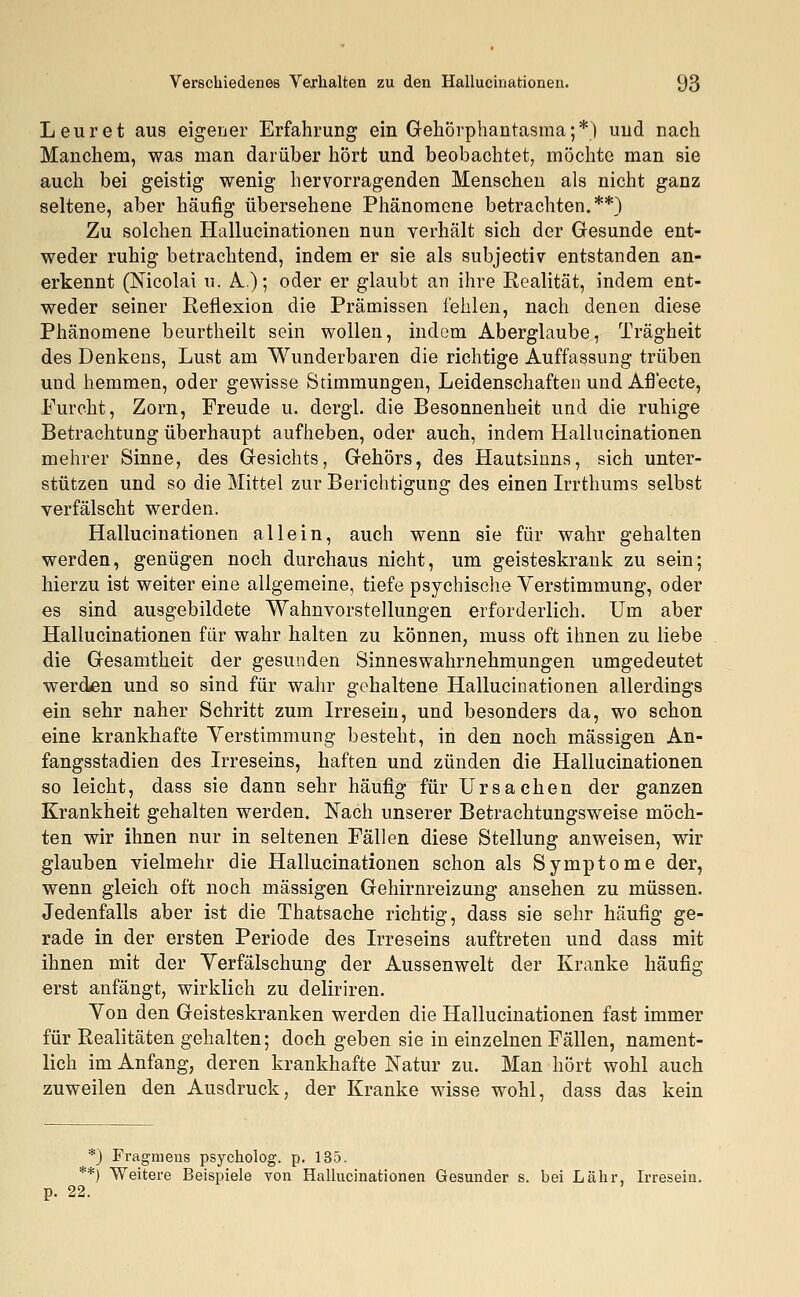 Leuret aus eigener Erfahrung ein Gehörphantasma;*) und nach Manchem, was man darüber hört und beobachtet, möchte man sie auch bei geistig wenig hervorragenden Menschen als nicht ganz seltene, aber häufig übersehene Phänomene betrachten.**) Zu solchen Hallucinationen nun verhält sich der Gesunde ent- weder ruhig betrachtend, indem er sie als subjectiv entstanden an- erkennt (Nicolai u. A.); oder er glaubt an ihre Realität, indem ent- weder seiner Reflexion die Prämissen fehlen, nach denen diese Phänomene beurtheilt sein wollen, indem Aberglaube, Trägheit des Denkens, Lust am Wunderbaren die richtige Auffassung trüben und hemmen, oder gewisse Stimmungen, Leidenschaften und Afl'ecte, Furcht, Zorn, Freude u. dergl. die Besonnenheit und die ruhige Betrachtung überhaupt aufheben, oder auch, indem Hallucinationen mehrer Sinne, des Gesichts, Gehörs, des Hautsinns, sich unter- stützen und so die Mittel zur Berichtigung des einen Irrthums selbst verfälscht werden. Hallucinationen allein, auch wenn sie für wahr gehalten werden, genügen noch durchaus nicht, um geisteskrank zu sein; hierzu ist weiter eine allgemeine, tiefe psychische Verstimmung, oder es sind ausgebildete Wahnvorstellungen erforderlich. Um aber Hallucinationen für wahr halten zu können, muss oft ihnen zu liebe die Gesamtheit der gesunden Sinneswahrnehmungen umgedeutet werden und so sind für wahr gehaltene Hallucinationen allerdings ein sehr naher Schritt zum Irresein, und besonders da, wo schon eine krankhafte Verstimmung besteht, in den noch massigen An- fangsstadien des Irreseins, haften und zünden die Hallucinationen so leicht, dass sie dann sehr häufig für Ursachen der ganzen Krankheit gehalten werden. Nach unserer Betrachtungsweise möch- ten wir ihnen nur in seltenen Fällen diese Stellung anweisen, wir glauben vielmehr die Hallucinationen schon als Symptome der, wenn gleich oft noch massigen Gehirnreizung ansehen zu müssen. Jedenfalls aber ist die Thatsache richtig, dass sie sehr häufig ge- rade in der ersten Periode des Irreseins auftreten und dass mit ihnen mit der Verfälschung der Aussenwelt der Kranke häufig erst anfängt, wirklich zu deliriren. Von den Geisteskranken werden die Hallucinationen fast immer für Realitäten gehalten; doch geben sie in einzelnen Fällen, nament- lich im Anfang, deren krankhafte Natur zu. Man hört wohl auch zuweilen den Ausdruck, der Kranke wisse wohl, dass das kein *) Fragmens psycholog. p. 135. **) Weitere Beispiele von Hallucinationen Gesunder s. bei Lahr, Irresein. 22.