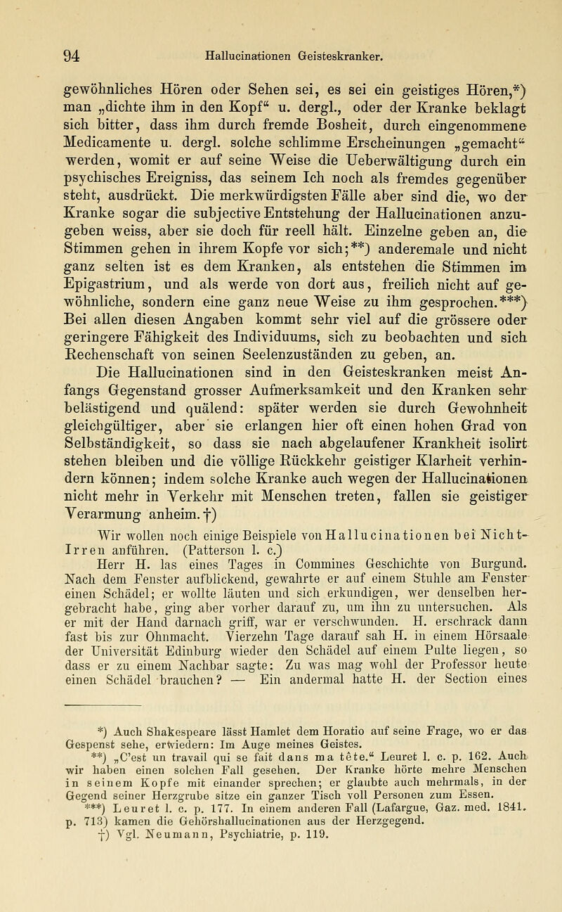gewöhnliches Hören oder Sehen sei, es sei ein geistiges Hören,*) man „dichte ihm in den Kopf u. dergl., oder der Kranke beklagt sich bitter, dass ihm durch fremde Bosheit, durch eingenommene Medicamente u. dergl. solche schlimme Erscheinungen „gemacht werden, womit er auf seine Weise die Ueb er wältigung durch ein psychisches Ereigniss, das seinem Ich noch als fremdes gegenüber steht, ausdrückt. Die merkwürdigsten Fälle aber sind die, wo der Kranke sogar die subjective Entstehung der Hallucinationen anzu- geben weiss, aber sie doch für reell hält. Einzelne geben an, die Stimmen gehen in ihrem Kopfe vor sich;**) anderemale und nicht ganz selten ist es dem Kranken, als entstehen die Stimmen im Epigastrium, und als werde von dort aus, freilich nicht auf ge- wöhnliche, sondern eine ganz neue Weise zu ihm gesprochen.***) Bei allen diesen Angaben kommt sehr viel auf die grössere oder geringere Fähigkeit des Individuums, sich zu beobachten und sich Kechenschaft von seinen Seelenzuständen zu geben, an. Die Hallucinationen sind in den Geisteskranken meist An- fangs Gegenstand grosser Aufmerksamkeit und den Kranken sehr belästigend und quälend: später werden sie durch Gewohnheit gleichgültiger, aber sie erlangen hier oft einen hohen Grad von Selbständigkeit, so dass sie nach abgelaufener Krankheit isolirt stehen bleiben und die völlige Rückkehr geistiger Klarheit verhin- dern können; indem solche Kranke auch wegen der Hallucinationen nicht mehr in Yerkehr mit Menschen treten, fallen sie geistiger Verarmung anheim. f) Wir wollen noch einige Beispiele von Hallucinationen bei Nicht- Irren anführen. (Patterson 1. c.) Herr H. las eines Tages in Commines Geschichte von Burgund. Nach dem Fenster aufblickend, gewahrte er auf einem Stuhle am Fenster einen Schädel; er wollte läuten und sich erkundigen, wer denselben her- gebracht habe, ging aber vorher darauf zu, um ihn zu untersuchen. Als er mit der Hand darnach griff, war er verschwunden. H. erschrack dann fast bis zur Ohnmacht. Vierzehn Tage darauf sah H. in einem Hörsaale der Universität Edinburg wieder den Schädel auf einem Pulte liegen, so dass er zu einem Nachbar sagte: Zu was mag wohl der Professor heute einen Schädel brauchen? — Ein andermal hatte H. der Section eines *) Auch Shakespeare lässt Hamlet dem Horatio auf seine Frage, wo er das Gespenst sehe, erwiedern: Im Auge meines Geistes. **) „C'est un travail qui se fait dans ma tete. Leuret 1. c. p. 162. Auch ■wir haben einen solchen Fall gesehen. Der Kranke hörte mehre Menschen in seinem Kopfe mit einander sprechen; er glaubte auch mehrmals, in der Gegend seiner Herzgrube sitze ein ganzer Tisch voll Personen zum Essen. ***) Leuret 1. c. p. 177. In einem anderen Fall (Lafargue, Gaz. med. 1841. p. 713) kamen die Gehörshallucinationen aus der Herzgegend. y) Vgl. Neumann, Psychiatrie, p. 119.