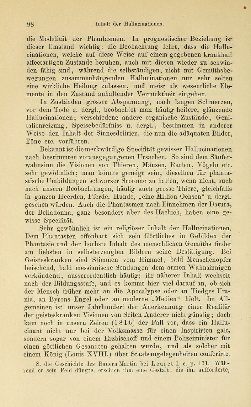 die Modalität der Phantasmen. In prognostischer Beziehung ist dieser Umstand wichtig: die Beobachtung lehrt, dass die Hallu- cinationen, welche auf diese Weise auf einem gegebenen krankhaft affectartigen Zustande beruhen, auch mit diesen wieder zu schwin- den fähig sind, während die selbständigen, nicht mit Gemüthsbe- wegungen zusammenhängenden Hallucinationen nur sehr selten eine wirkliche Heilung zulassen, und meist als wesentliche Ele- mente in den Zustand anhaltender Verrücktheit eingehen. In Zuständen grosser Abspannung, nach langen Schmerzen, vor dem Tode u. dergl., beobachtet man häufig heitere, glänzende Hallucinationen; verschiedene andere organische Zustände, Geni- talienreizung, Speisebedürfniss u. dergl., bestimmen in anderer Weise den Inhalt der Sinnesdelirien, die nun die adäquaten Bilder, Töne etc. vorführen. Bekannt ist die merkwürdige Specifität gewisser Hallucinationen nach bestimmten vorausgegangenen Ursachen. So sind dem Säufer- wahnsinn die Visionen von Thieren, Mäusen, Ratten, Vögeln etc. sehr gewöhnlich; man könnte geneigt sein, dieselben für phanta- stische Umbildungen schwarzer Scotome zu halten, wenn nicht, auch nach unsern Beobachtungen, häufig auch grosse Thiere, gleichfalls in ganzen Heerden, Pferde, Hunde, „eine Million Ochsen u. dergl. gesehen würden. Auch die Phantasmen nach Einnehmen der Datura, der Belladonna, ganz besonders aber des Hachich, haben eine ge- wisse Specifität. Sehr gewöhnlich ist ein religiöser Inhalt der Hallucinationen. Dem Phantasten offenbart sich sein Göttliches in Gebilden der Phantasie und der höchste Inhalt des menschlichen Gemüths findet am liebsten in selbsterzeugten Bildern seine Bestätigung. Bei Geisteskranken sind Stimmen vom Himmel, bald Menschenopfer heischend, bald messianische Sendungen dem armen Wahnsinnigen verkündend, ausserordentlich häufig; ihr näherer Inhalt wechselt nach der Bildungsstufe, und es kommt hier viel darauf an, ob sich der Mensch früher mehr an die Apocalypse oder an Tiedges Ura- nia, an Byrons Engel oder an moderne „Medien hielt. Im All- gemeinen ist unser Jahrhundert der Anerkennung einer Realität der geisteskranken Visionen von Seiten Anderer nicht günstig; doch kam noch in unsern Zeiten (1816) der Fall vor, dass ein Hallu- cinant nicht nur bei der Volksmasse für einen Inspirirten galt, sondern sogar von einem Erzbischoff und einem Polizeiminister für einen göttlichen Gesandten gehalten wurde, und als solcher mit einem König (Louis XVIII.) über Staatsangelegenheiten conferirte. S. die Geschichte des Bauern Martin bei Leuret 1. c. p. 171. Wäh- rend er sein Feld düngte, erschien ihm eine Gestalt, die ihn aufforderte,