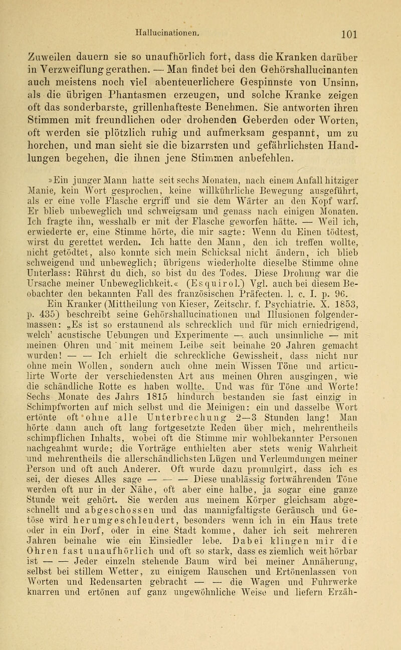 Zuweilen dauern sie so unaufhörlich fort, dass die Kranken darüber in Verzweiflung gerathen. — Man findet bei den Gehörshallucinanten auch meistens noch viel abenteuerlichere Gespinnste von Unsinn, als die übrigen Phantasmen erzeugen, und solche Kranke zeigen oft das sonderbarste, grillenhafteste Benehmen. Sie antworten ihren Stimmen mit freundlichen oder drohenden Geberden oder Worten, oft werden sie plötzlich ruhig und aufmerksam gespannt, um zu horchen, und man sieht sie die bizarrsten und gefährlichsten Hand- lungen begehen, die ihnen jene Stimmen anbefehlen. »Ein junger Mann hatte seit sechs Monaten, nach einem Anfall hitziger Manie, kein Wort gesprochen, keine willkührliche Bewegung ausgeführt, als er eine volle Flasche ergriff und sie dem Wärter an den Kopf warf. Er blieb unbeweglich und schweigsam und genass nach einigen Monaten. Ich fragte ihn, wesshalb er mit der Flasche geworfen hätte. — Weil ich, erwiederte er, eine Stimme hörte, die mir sagte: Wenn du Einen tödtest, wirst du gerettet werden. Ich hatte den Mann, den ich treffen wollte, nicht getödtet, also konnte sich mein Schicksal nicht ändern, ich blieb schweigend und unbeweglich; übrigens wiederholte dieselbe Stimme ohne Unterlass: Rührst du dich, so bist du des Todes. Diese Drohung war die Ursache meiner Unbeweglichkeit.« (Esquirol.) Vgl. auch bei diesem Be- obachter den bekannten Fall des französischen Präfecten. 1. c. I. p. 96. Ein Kranker (Mittheilung von Kieser, Zeitschr. f. Psychiatrie. X. 1853, p. 435) beschreibt seine Gehörshallucinationen und Illusionen folgender- massen: „Es ist so erstaunend als schrecklich und für mich erniedrigend, welch' acustische Uebungen und Experimente —: auch unsinnliche — mit meinen Ohren und'mit meinem Leibe seit beinahe 20 Jahren gemacht wurden! — — Ich erhielt die schreckliche Gewissheit, dass nicht nur ohne mein Wollen, sondern auch ohne mein Wissen Töne und articu- lirte Worte der verschiedensten Art aus meinen Ohren ausgingen, wie die schändliche Kotte es haben wollte. Und was für Töne und Worte! Sechs .Monate des Jahrs 1815 hindurch bestanden sie fast einzig in Schimpfworten auf mich selbst und die Meinigen: ein und dasselbe Wort ertönte oft ohne alle Unterbrechung 2—3 Stunden lang! Man hörte dann auch oft lang fortgesetzte Beden über mich, mehrentheils schimpflichen Inhalts, wobei oft die Stimme mir wohlbekannter Personen nachgeahmt wurde; die Vorträge enthielten aber stets wenig Wahrheit und mehrentheils die allerschändlichsten Lügen und Verleumdungen meiner Person und oft auch Anderer. Oft wurde dazu promulgirt, dass ich es sei, der dieses Alles sage — — — Diese unablässig fortwährenden Töne werden oft nur in der Nähe, oft aber eine halbe, ja sogar eine ganze Stunde weit gehört. Sie werden aus meinem Körper gleichsam abge- schnellt und abgeschossen und das mannigfaltigste Geräusch und Ge- töse wird herumgeschleudert, besonders wenn ich in ein Haus trete oder in ein Dorf, oder in eine Stadt komme, daher ich seit mehreren Jahren beinahe wie ein Einsiedler lebe. Dabei klingen mir die Ohren fast unaufhörlich und oft so stark, dass es ziemlich weit hörbar ist Jeder einzeln stehende Baum wird bei meiner Annäherung, selbst bei stillem Wetter, zu einigem Bauschen und Ertönenlassen von Worten und Redensarten gebracht — — die Wagen und Fuhrwerke knarren und ertönen auf ganz ungewöhnliche Weise und liefern Erzäh-